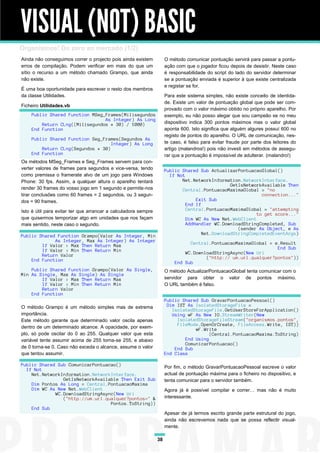VISUAL (NOT) BASIC
Organismos! Do zero ao mercado (1/2)
Ainda não conseguimos correr o projecto pois ainda existem           O método comunicar pontuação servirá para passar a pontu-
erros de compilação. Podem verificar em mais do que um               ação com que o jogador ficou depois de desistir. Neste caso
sítio o recurso a um método chamado Grampo, que ainda                é responsabilidade do script do lado do servidor determinar
não existe.                                                          se a pontuação enviada é superior à que existe centralizada
                                                                     e registar se for.
É uma boa oportunidade para escrever o resto dos membros
da classe Utilidades.                                                Para este sistema simples, não existe conceito de identida-
                                                                     de. Existe um valor de pontuação global que pode ser com-
Ficheiro Utilidades.vb
                                                                     provado com o valor máximo obtido no próprio aparelho. Por
    Public Shared Function MSeg_Frames(Milisegundos                  exemplo, eu não posso alegar que sou campeão se no meu
                                As Integer) As Long
        Return CLng((Milisegundos * 30) / 1000)                      dispositivo indica 300 pontos máximos mas o valor global
    End Function                                                     aponta 600. Isto significa que alguém algures possuí 600 no
                                                                     registo de pontos do aparelho. O URL de comunicação, nes-
    Public Shared Function Seg_Frames(Segundos As
                                   Integer) As Long                  te caso, é falso para evitar fraude por parte dos leitores do
        Return CLng(Segundos * 30)                                   artigo (malandros!) pois não investi em métodos de assegu-
    End Function                                                     rar que a pontuação é impossível de adulterar. (malandro!)
Os métodos MSeg_Frames e Seg_Frames servem para con-
verter valores de frames para segundos e vice-versa, tendo           Public Shared Sub ActualizarPontuacaoGlobal()
como premissa o framerate alvo de um jogo para Windows                 If Not
Phone: 30 fps. Assim, a qualquer altura o aparelho tentará                  Net.NetworkInformation.NetworkInterface.
                                                                                                GetIsNetworkAvailable Then
render 30 frames do vosso jogo em 1 segundo e permite-nos                   Central.PontuacaoMaximaGlobal = "no
tirar conclusões como 60 frames = 2 segundos, ou 3 segun-                                                   connection..."
dos = 90 frames.                                                                  Exit Sub
                                                                              End If
Isto é útil para evitar ter que arrancar a calculadora sempre                 Central.PontuacaoMaximaGlobal = "attempting
                                                                                                          to get score..."
que quisermos temporizar algo em unidades que nos façam                       Dim WC As New Net.WebClient
mais sentido, neste caso o segundo.                                           AddHandler WC.DownloadStringCompleted, Sub
                                                                                                   (sender As Object, e As
Public Shared Function Grampo(Valor As Integer, Min                                  Net.DownloadStringCompletedEventArgs)
             As Integer, Max As Integer) As Integer
        If Valor > Max Then Return Max                                         Central.PontuacaoMaximaGlobal = e.Result
        If Valor < Min Then Return Min                                                                          End Sub
        Return Valor                                                         WC.DownloadStringAsync(New Uri
    End Function                                                                     ("http:// um.url.qualquer?pontos"))
                                                                         End Sub
    Public Shared Function Grampo(Valor As Single,                   O método ActualizarPontuacaoGlobal tenta comunicar com o
Min As Single, Max As Single) As Single
        If Valor > Max Then Return Max                               servidor para obter o valor de pontos máximo.
        If Valor < Min Then Return Min                               O URL também é falso.
        Return Valor
    End Function
                                                                     Public Shared Sub GravarPontuacaoPessoal()
O método Grampo é um método simples mas de extrema                    Dim IST As IsolatedStorageFile =
                                                                        IsolatedStorageFile.GetUserStoreForApplication()
importância.                                                            Using wF As New IO.StreamWriter(New
Este método garante que determinado valor oscila apenas                   IsolatedStorageFileStream("organismos.pontos",
                                                                          FileMode.OpenOrCreate, FileAccess.Write, IST))
dentro de um determinado alcance. A opacidade, por exem-                         wF.Write
plo, só pode oscilar do 0 ao 255. Qualquer valor que esta                              (Central.PontuacaoMaxima.ToString)
variável tente assumir acima de 255 torna-se 255, e abaixo                   End Using
                                                                             ComunicarPontuacao()
de 0 torna-se 0. Caso não exceda o alcance, assume o valor               End Sub
que tentou assumir.                                                  End Class

Public Shared Sub ComunicarPontuacao()                               Por fim, o método GravarPontuacaoPessoal escreve o valor
  If Not
    Net.NetworkInformation.NetworkInterface.                         actual de pontuação máxima para o ficheiro no dispositivo, e
                GetIsNetworkAvailable Then Exit Sub                  tenta comunicar para o servidor também.
    Dim Pontos As Long = Central.PontuacaoMaxima
    Dim WC As New Net.WebClient                                      Agora já é possível compilar e correr… mas não é muito
             WC.DownloadStringAsync(New Uri
                ("http://um.url.qualquer?pontos=" &                  interessante.
                                  Pontos.ToString))
    End Sub
                                                                     Apesar de já termos escrito grande parte estrutural do jogo,
                                                                     ainda não escrevemos nada que se possa reflectir visual-
                                                                     mente.

                                                                38
 