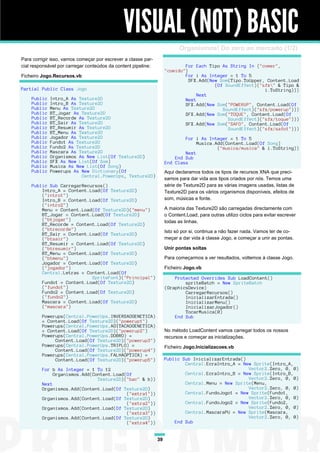 VISUAL (NOT) BASIC
                                                                           Organismos! Do zero ao mercado (1/2)
Para corrigir isso, vamos começar por escrever a classe par-
cial responsável por carregar conteúdos da content pipeline:                For Each Tipo As String In {"comer",
                                                                    "comido"}
Ficheiro Jogo.Recursos.vb                                                   For i As Integer = 1 To 5
                                                                              SFX.Add(New Som(Tipo.ToUpper, Content.Load
                                                                                        (Of SoundEffect)("sfx" & Tipo &
Partial Public Class Jogo                                                                                  i.ToString)))
                                                                                 Next
    Public   Intro_A As Texture2D                                           Next
    Public   Intro_B As Texture2D                                           SFX.Add(New Som("POWERUP", Content.Load(Of
    Public   Menu As Texture2D                                                             SoundEffect)("sfx/powerup")))
    Public   BT_Jogar As Texture2D                                          SFX.Add(New Som("TOQUE", Content.Load(Of
    Public   BT_Recorde As Texture2D                                                         SoundEffect)("sfx/toque")))
    Public   BT_Sair As Texture2D                                           SFX.Add(New Som("SAFO", Content.Load(Of
    Public   BT_Resumir As Texture2D                                                         SoundEffect)("sfx/safo1")))
    Public   BT_Menu As Texture2D
    Public   Jogador As Texture2D                                           For i As Integer = 1 To 5
    Public   Fundo1 As Texture2D                                                 Musica.Add(Content.Load(Of Song)
    Public   Fundo2 As Texture2D                                                         ("musica/musica" & i.ToString))
    Public   Mascara As Texture2D                                           Next
    Public   Organismos As New List(Of Texture2D)                       End Sub
    Public   SFX As New List(Of Som)                                End Class
    Public   Musica As New List(Of Song)
    Public   Powerups As New Dictionary(Of                          Aqui declaramos todos os tipos de recursos XNA que preci-
                         Central.PowerUps, Texture2D)
                                                                    samos para dar vida aos tipos criados por nós. Temos uma
    Public Sub CarregarRecursos()                                   série de Texture2D para as várias imagens usadas, listas de
        Intro_A = Content.Load(Of Texture2D)                        Texture2D para os vários organismos disponíveis, efeitos de
        ("intro1")
        Intro_B = Content.Load(Of Texture2D)                        som, músicas e fonte.
        ("intro2")
        Menu = Content.Load(Of Texture2D)("menu")                   A maioria das Texture2D são carregadas directamente com
        BT_Jogar = Content.Load(Of Texture2D)                       o Content.Load, para outras utilizo ciclos para evitar escrever
        ("btjogar")                                                 todas as linhas.
        BT_Recorde = Content.Load(Of Texture2D)
        ("btrecorde")                                               Isto só por si, continua a não fazer nada. Vamos ter de co-
        BT_Sair = Content.Load(Of Texture2D)
        ("btsair")                                                  meçar a dar vida à classe Jogo, e começar a unir as pontas.
        BT_Resumir = Content.Load(Of Texture2D)
        ("btresumir")                                               Unir pontas soltas
        BT_Menu = Content.Load(Of Texture2D)
        ("btmenu")                                                  Para começarmos a ver resultados, voltemos à classe Jogo.
        Jogador = Content.Load(Of Texture2D)
        ("jogador")                                                 Ficheiro Jogo.vb
        Central.Letras = Content.Load(Of
                           SpriteFont)("Principal")                     Protected Overrides Sub LoadContent()
        Fundo1 = Content.Load(Of Texture2D)                                 spriteBatch = New SpriteBatch
        ("fundo1")                                                  (GraphicsDevice)
        Fundo2 = Content.Load(Of Texture2D)                                 CarregarRecursos()
        ("fundo2")                                                          InicializarEntrada()
        Mascara = Content.Load(Of Texture2D)                                InicializarMenu()
        ("mascara")                                                         InicializarJogador()
                                                                            TocarMusica(0)
         Powerups(Central.PowerUps.INVERSAOGENETICA)                    End Sub
         = Content.Load(Of Texture2D)("powerup1")
         Powerups(Central.PowerUps.AGITACAOGENETICA)
         = Content.Load(Of Texture2D)("powerup2")                   No método LoadContent vamos carregar todos os nossos
         Powerups(Central.PowerUps.DOBRO) =                         recursos e começar as inicializações.
              Content.Load(Of Texture2D)("powerup3")
         Powerups(Central.PowerUps.TRIPLO) =                        Ficheiro Jogo.Inicializacoes.vb
              Content.Load(Of Texture2D)("powerup4")
         Powerups(Central.PowerUps.FALHAOPTICA) =
              Content.Load(Of Texture2D)("powerup5")                Public Sub InicializarEntrada()
                                                                            Central.EcraIntro_A = New Sprite(Intro_A,
         For b As Integer = 1 To 12                                                                 Vector2.Zero, 0, 0)
              Organismos.Add(Content.Load(Of                                Central.EcraIntro_B = New Sprite(Intro_B,
                               Texture2D)("bac" & b))                                               Vector2.Zero, 0, 0)
         Next                                                               Central.Menu = New Sprite(Menu,
         Organismos.Add(Content.Load(Of Texture2D)                                                  Vector2.Zero, 0, 0)
                                          ("extra1"))                       Central.FundoJogo1 = New Sprite(Fundo1,
         Organismos.Add(Content.Load(Of Texture2D)                                                  Vector2.Zero, 0, 0)
                                          ("extra2"))                       Central.FundoJogo2 = New Sprite(Fundo2,
         Organismos.Add(Content.Load(Of Texture2D)                                                  Vector2.Zero, 0, 0)
                                          ("extra3"))                       Central.MascaraPU = New Sprite(Mascara,
         Organismos.Add(Content.Load(Of Texture2D)                                                  Vector2.Zero, 0, 0)
                                          ("extra4"))                   End Sub


                                                               39
 