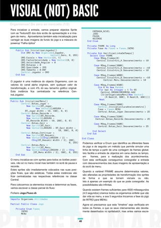 VISUAL (NOT) BASIC
Organismos! Do zero ao mercado (1/2)
Para inicializar a entrada, vamos preparar objectos Sprite
                                                                            ENTRADA_NIVEL
com as Texture2D dos dois ecrãs de apresentação e a ima-                    JOGO
gem de menu. Aproveitamos também esta inicialização para                    PAUSA
                                                                            RECORDE
carregar as duas imagens de fundo do jogo e a máscara do                End Enum
powerup “Falha óptica”
                                                                        Private FRAME As Long
                                                                        Private Fase As Fases = Fases.INTRO
    Public Sub InicializarJogador()
        Dim ORG As New Organismo(Jogador,                               Private Sub VerificarLinhaDeTempo()
                              Vector2.Zero, 0, 255)                       Select Case FRAME
        ORG.Escala = New Vector2(1, 1)                                       Case MSeg_Frames(0)
        ORG.FactorVelocidade = New Vector2(0, 0)                               Central.EcraIntro_A.Desvanecimento = 10
        ORG.Velocidade_Angular = 0
        ORG.Rotacao = 0                                                         Case MSeg_Frames(2000)
        ORG.Opacidade = 255                                                       Central.EcraIntro_A.Desvanecimento = -10
        ORG.Tamanho = 0.04F                                                       Central.EcraIntro_B.Desvanecimento = 10
        Central.Jogador = ORG
    End Sub                                                                     Case MSeg_Frames(4000)
                                                                                  Central.EcraIntro_B.Desvanecimento = -10
                                                                                       Central.Menu.Desvanecimento = 10
O jogador é uma instância do objecto Organismo, com os
valores do canal alpha originais, sem qualquer valor de                         Case MSeg_Frames(4500)
transformação, e com 4% do seu tamanho gráfico original.                           Dim R As New Random
                                                                                    For bac As Integer = 1 To 65
Esta instância fica centralizada na referência Cen-                                  Central.ORGANISMOSMENU.Add
tral.Jogador.                                                                        (CriarOrganismosMenu(New Vector2
                                                                                         (R.Next(0, 800), R.Next(0, 480))))
                                                                                    Next
Public Sub InicializarMenu()
        Central.Botao_Jogar =                                                   Case MSeg_Frames(5000)
             New Sprite(BT_Jogar,                                                  Central.IniciarLeituraAcelerometro()
                    New Vector2(LARGURA -                                          Fase = Fases.MENU
            BT_Jogar.Width - 10, 180), 0, 0)                                       Central.Botao_Jogar.Desvanecimento = 25
        Central.Botao_Recorde =
             New Sprite(BT_Recorde,                                             Case MSeg_Frames(5200)
             New Vector2(LARGURA -                                               Central.Botao_Recorde.Desvanecimento = 25
             BT_Recorde.Width - 10, 280), 0, 0)
        Central.Botao_Sair =                                                    Case MSeg_Frames(5400)
             New Sprite(BT_Sair,                                                   Central.Botao_Sair.Desvanecimento = 25
             New Vector2(LARGURA - BT_Sair.Width -
                                     10, 380), 0, 0)                        End Select
        Central.Botao_Continuar =                                       End Sub
             New Sprite(BT_Resumir,
             New Vector2(CSng(LARGURA / 2) -                        End Class
                 CSng(BT_Resumir.Width / 2), 280),
                                             0, 255)                Podemos verificar a Enum que identifica as diferentes fases
        Central.Botao_Menu =
             New Sprite(BT_Menu,                                    do jogo e de seguida um método que permite simular uma
             New Vector2(CSng(LARGURA / 2) - CSng                   linha de tempo a partir de uma contagem de frames global.
                  (BT_Menu.Width / 2), 380), 0, 255)                Isto facilita a entrada de objectos em cena dados os tempo,
    End Sub
                                                                    em      frames, para a realização dos acontecimentos.
O menu inicializa-se com sprites para todos os botões possí-        Com esta verificação conseguimos coreografar a entrada
veis, não só no menu inicial mas também no ecrã de pausa e          com desvanecimentos das duas imagens de apresentação e
recorde.                                                            do ecrã de menu.
Estes sprites são imediatamente colocados nas suas posi-
                                                                    Quando a variável FRAME assume determinados valores,
ções finais, que são estáticas. Todas estas instâncias vão
                                                                    são alteradas as propriedades de transformação dos sprites
ficar centralizadas nas respectivas referências na classe
                                                                    de forma a que se tornem visíveis ou não.
Central.
                                                                    Isto é apenas um exemplo do que se pode coreografar. As
Para colocarmos os elementos iniciais e determinar as fases,        possibilidades são infinitas.
vamos escrever a classe parcial do fluxo:
                                                                    Quando existem frames suficientes para 4500 milissegundos
Ficheiro Jogo.Fluxo.vb                                              (4,5 segundos) criamos todos os organismos enfeite que vão
                                                                    dar vida ao menu, e aos 5 segundos trocamos a fase do jogo
Imports Organisms.Utilidades                                        de INTRO para MENU.
Partial Public Class Jogo                                           Agora só precisamos que esta “timeline” seja verificada em
    Private Enum Fases                                              todos os frames, e que os seus intervenientes são devida-
        INTRO                                                       mente desenhados no spritebatch, mas antes vamos escre-
        MENU


                                                               40
 