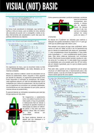 VISUAL (NOT) BASIC
Organismos! Do zero ao mercado (1/2)
    Private Sub ActualizarMenu(GT As GameTime)                         Como queremos aproveitar o ecrã em Landscape, as leituras
        VerificarLinhaDeTempo()                                                                             para os movimentos
        Central.Menu.Actualiza(GT)
        Central.Botao_Jogar.Actualiza(GT)                                                                   acompanham, obvi-
        Central.Botao_Recorde.Actualiza(GT)                                                                 amente, a orienta-
        Central.Botao_Sair.Actualiza(GT)                                                                    ção do aparelho.
    End Sub
                                                                                                            Assim, As leituras
De forma muito semelhante à introdução, aqui também se                                                      no eixo X vão indi-
verifica a linha do tempo, pois os botões do menu também                                                    car-nos a inclinação
são colocados de acordo com a coreografia, e todos os bo-                                                   vertical (no nosso
tões intervenientes são actualizados a partir das suas res-                                                 ponto de vista) e Y
pectivas referências aos objectos.                                     a horizontal.

                                                                       As leituras em Z poderiam ser utilizadas para melhorar a
Private Sub ActualizarOrganismosMenu(GT As
                                           GameTime)                   detecção dos ajustes necessários a fazer no X e Y para ga-
   For Each B As Sprite In Central.ORGANISMOSMENU                      rantir que se poderia jogar até a fazer o pino.
    B.Velocidade = New Vector2
        ((Central.LeituraAcel.Y * 5) * -1,                             Para adoptar uma postura de jogo mais confortável, adicio-
         (Central.LeituraAcel.X * 5) * -1)                             namos um valor de “offset” ao eixo X de 0.4 (lembremo-nos
         B.Actualiza(GT)
         If B.Posicao.X < (B.Largura * -1) * 2                         que os valores do acelerómetro são dados em “gravidades”:
          Then B.Posicao.X = 800 + (B.Largura * 2)                     1 = eixo completamente a favor da gravidade, 0 = eixo indife-
          If B.Posicao.Y < (B.Altura * -1) * 2                         rente à gravidade e -1 = eixo completamente oposto à gravi-
          Then B.Posicao.Y = 480 + (B.Altura * 2)
          If B.Posicao.X > 800 + (B.Largura * 2)                       dade. Este último obtém-se tipicamente num movimento
          Then B.Posicao.X = (B.Largura * -1) * 2                      brusco. Movimento bruscos podem também resultar em valo-
          If B.Posicao.Y > 480 + (B.Altura * 2)                        res acima de 1 ou abaixo de -1), esta adição força a posição
          Then B.Posicao.Y = (B.Altura * -1) * 2
         Next                                                          de estabilidade para uma posição perto dos 45º de inclina-
End Sub                                                                ção em relação à gravidade, que é a que se adopta quando
                                                                       se joga sentado.
Os organismos do menu, que se encontram todos na lista
central ORGANISMOSMENU, são todos afectados por as                     Para além disto, quando um dos organismos sai do campo
mesmas condições.                                                      visual por um determinado eixo, é reposicionado para o seu
                                                                       extremo oposto, o que dá uma ilusão de organismos infinitos,
Neste caso, estamos a alterar o vector da velocidade com as
                                                                       mesmo sendo apenas 65 como sabem.
leituras do acelerómetro. Assim, enquanto o menu aguarda
por decisão do utilizador, os organismos apresentados como             Private Sub DetectarToques(GT As GameTime)
fundo respondem à inclinação do smartphone. Na criação,                 Dim TC As TouchCollection = TouchPanel.GetState
cada organismo adquiriu um valor de velocidade base, que é                If TC.Count = 0 Then Exit Sub
                                                                          Dim TL As TouchLocation = TC(0)
multiplicado por a leitura do acelerómetro. Isto dá a ilusão de            If TL.State = TouchLocationState.Released Then
que os organismos se encontram em camadas desfasadas,                               Dim ToqueRect As New Rectangle(CInt
movimentando-se uns mais depressa do que outros, para as                        (TL.Position.X), CInt(TL.Position.Y), 1, 1)
                                                                             Select Case Fase
mesmas leituras de acelerómetro.                                               Case Fases.MENU
                                                                                If ToqueRect.Intersects
É possível detectar as inclinações necessárias para este tipo                    (Central.Botao_Jogar.Rectangulo) Then
de jogo apenas em dois eixos.                                                   End If
                                                                                If ToqueRect.Intersects
                          Se imaginarmos o acelerómetro                          (Central.Botao_Recorde.Rectangulo) Then
                                                                                                TocarSFX("TOQUE")
                          como uma esfera na ponta de uma                                       ActualizarPontuacaoGlobal()
                          mola sujeita à força da gravidade,                                    Fase = Fases.RECORDE
                          é relativamente fácil de calcular a                   End If
                                                                                If ToqueRect.Intersects
                          orientação do aparelho medindo as                      (Central.Botao_Sair.Rectangulo) Then
                          deslocações da esfera em diferen-                                     TocarSFX("TOQUE")
                          tes planos, e fica claro que eixos                                    Me.Exit()
                                                                                End If
                          podemos utilizar. Não nos interes-                   Case Fases.RECORDE
                          sa       fazer     leituras     em                    If ToqueRect.Intersects
                                                                                 (Central.Botao_Menu.Rectangulo) Then
                          “profundidade”.                                        TocarSFX("TOQUE")
                                                                                 Fase = Fases.MENU
                          Na figura podemos observar as                         End If
                          elipses que nos interessam e a                       End Select
                          que eixos se referem.                              End If
                                                                       End Sub



                                                                  42
 