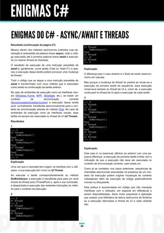 ENIGMAS C#
ENIGMAS DO C# - ASYNC/AWAIT E THREADS
Resultado (continuação da página 27)
                                                                     UI Thread
Mesmo dentro dos métodos assíncronos (métodos cuja de-                    DoWorkAsync()
                                                                     Post
claração é antecedida da palavra-chave async), todo o códi-          UI Thread
go executado até à primeira palavra-chave await é executa-           <<< 2'
do no mesmo thread da chamada.                                       UI Thread
                                                                     <<< 2
O resultado da execução de uma instrução precedida de
await é, geralmente, numa tarefa (Task ou Task<T>) e ape-            Explicação
nas a execução dessa tarefa poderá provocar uma mudança
                                                                     A diferença para o caso anterior é o facto de existir assincro-
de thread.
                                                                     nismo em cascata.
Todo o código que se segue a uma instrução precedida de
                                                                     Mas porque a mudança de thread só existirá ao iniciar-se a
await é transformado num novo método que é executado
                                                                     execução da primeira tarefa da sequência, essa execução
como tarefa na continuação da tarefa anterior.
                                                                     iniciar-se-á sempre no thread de UI e, como tal, a execução
No caso de ambientes de execução como as interfaces visu-            continuará no thread de UI após a execução de cada tarefa.
ais (Windows Forms, WPF, Silverlight, etc.), se existir um
                                                                     3
contexto          de         sincronização           corrente
(SynchronizationContext.Current) a execução dessa tarefa             >>> 2
                                                                     UI Thread
será, normalmente, transferida assíncronamente para o con-           >>> 2'
texto de sincronização através do método Post. No caso de            UI Thread
ambientes de execução como as interfaces visuais, essa                    DoWorkAsync()
                                                                     Post
tarfea irá sempre ser executada no thread de UI (UI Thread).         UI Thread
                                                                          DoWorkAsync()
Resultados                                                           Post
                                                                     UI Thread
1                                                                         DoWorkAsync()
>>> 1                                                                Post
UI Thread                                                            UI Thread
     DoWorkAsync()                                                   <<< 2'
Post                                                                 UI Thread
UI Thread                                                            <<< 2
     DoWorkAsync()
Post
UI Thread                                                            Explicação
     DoWorkAsync()
Post                                                                 Este caso é, no essencial, idêntico ao anterior com uma pe-
UI Thread
<<< 1                                                                quena diferença: a execução da primeira tarefa é feita com a
                                                                     indicação de que a execução não deve ser executada no
Explicação
                                                                     contexto de sincronização corrente, caso exista um.
Uma vez que a chamada tem origem na interface com o utili-
                                                                     Como já se constatou nos casos anteriores, sequências de
zador, a sua execução tem início no UI Thread.
                                                                     chamadas assíncronas executadas na presença de um con-
Ao executar a tarefa correspondentemente ao método                   texto de execução podem originar mudanças de contexto
DoWorkAsync a execução é transferida para para um work               indesejáveis além da execução de código potencialmente
thread da thread pool (ThreadPool) e, após a sua conclusão,          moroso ou bloqueante.
é despachada a execução das restantes instruções do méto-
                                                                     Esta prática é recomendada em código que não manipule
do para o contexto de execução.
                                                                     interfaces com o utilizador, em especial em bibliotecas a
2                                                                    serem disponibilizadas. Seria muito prejudicial à aplicação
>>> 2                                                                que usasse uma biblioteca de leitura assíncrona de ficheiros
UI Thread                                                            se a execução retornasse à thread de UI a cada carácter
>>> 2'                                                               lido.
UI Thread
     DoWorkAsync()
Post
UI Thread
     DoWorkAsync()
Post


                                                                46
 