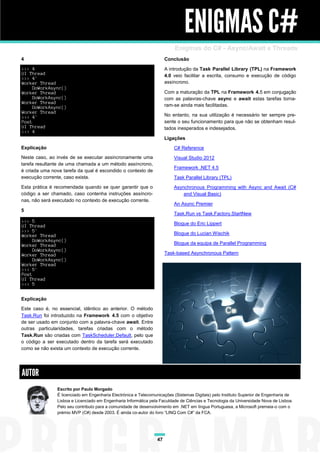 ENIGMAS C#
                                                                          Enigmas do C# - Async/Await e Threads
4                                                                     Conclusão
>>> 4                                                                 A introdução da Task Parallel Library (TPL) na Framework
UI Thread                                                             4.0 veio facilitar a escrita, consumo e execução de código
>>> 4'
Worker Thread                                                         assíncrono.
     DoWorkAsync()
Worker Thread                                                         Com a maturação da TPL na Framework 4.5 em conjugação
     DoWorkAsync()                                                    com as palavras-chave async e await estas tarefas torna-
Worker Thread
     DoWorkAsync()                                                    ram-se ainda mais facilitadas.
Worker Thread
<<< 4'                                                                No entanto, na sua utilização é necessário ter sempre pre-
Post                                                                  sente o seu funcionamento para que não se obtenham resul-
UI Thread                                                             tados inesperados e indesejados.
<<< 4
                                                                      Ligações
Explicação                                                                C# Reference
Neste caso, ao invés de se executar assincronamente uma                   Visual Studio 2012
tarefa resultante de uma chamada a um método assíncrono,
                                                                          Framework .NET 4.5
é criada uma nova tarefa da qual é escondido o contexto de
execução corrente, caso exista.                                           Task Parallel Library (TPL)
Esta prática é recomendada quando se quer garantir que o                  Asynchronous Programming with Async and Await (C#
código a ser chamado, caso contenha instruções assíncro-                      and Visual Basic)
nas, não será executado no contexto de execução corrente.
                                                                          An Async Premier
5
                                                                          Task.Run vs Task.Factory.StartNew
>>> 5
UI Thread                                                                 Blogue do Eric Lippert
>>> 5'
Worker Thread                                                             Blogue do Lucian Wischik
     DoWorkAsync()
Worker Thread                                                             Blogue da equipa de Parallel Programming
     DoWorkAsync()
Worker Thread                                                         Task-based Asynchronous Pattern
     DoWorkAsync()
Worker Thread
<<< 5'
Post
UI Thread
<<< 5


Explicação

Este caso é, no essencial, idêntico ao anterior. O método
Task.Run foi introduzido na Framework 4.5 com o objetivo
de ser usado em conjunto com a palavra-chave await. Entre
outras particularidades, tarefas criadas com o método
Task.Run são criadas com TaskScheduler.Default, pelo que
o código a ser executado dentro da tarefa será executado
como se não exista um contexto de execução corrente.




AUTOR
               Escrito por Paulo Morgado
               É licenciado em Engenharia Electrónica e Telecomunicações (Sistemas Digitais) pelo Instituto Superior de Engenharia de
               Lisboa e Licenciado em Engenharia Informática pela Faculdade de Ciências e Tecnologia da Universidade Nova de Lisboa.
               Pelo seu contributo para a comunidade de desenvolvimento em .NET em língua Portuguesa, a Microsoft premeia-o com o
               prémio MVP (C#) desde 2003. É ainda co-autor do livro “LINQ Com C#” da FCA.




                                                                 47
 