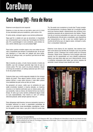 CoreDump
Core Dump [8] - Fora de Horas
Estamos numa época do ano especial.                                      TIs. Se existe uma constante no mundo das TI essa constan-
                                                                         te é precisamente a mudança. Basta ver a evolução rapidís-
Estamos no inicio de mais um ano letivo, para uns é o inicio
                                                                         sima que tivemos desde o aparecimento dos primeiros com-
do seu derradeiro percurso académico, para outros o fim.
                                                                         putadores pessoais até ao aparecimento dos tablets. Passá-
E outros ainda, começam agora a sua carreira profissional.               mos de um enorme computador em casa com uma capacida-
                                                                         de perfeitamente ridícula para a atualidade, para dispositivos
Seja qual for o estado em que se encontram, é importante
                                                                         que transportamos na mão e que nos mantêm ligados ao
que compreendam que na área das Tecnologias de Informa-
                                                                         mundo de tal forma que, em alguns casos, começam a subs-
ção (TI) a aprendizagem é uma constante, como tantas ve-
                                                                         tituir o computador tradicional.
zes o tenho referido aqui e na comunidade P@P.


                                                                         Estamos numa época do ano especial, mas estamos tam-
Para todos quantos encetam agora uma nova etapa da sua
                                                                         bém numa época que fervilha de inovação e que nos permite
vida, é importante que tenham a consciência que, se se que-
                                                                         aprender, inovar e distinguir dos nossos pares de inúmeras
rem distinguir e ir mais além em relação aos seus pares,
                                                                         maneiras. Desta forma, estaremos numa posição mais forte
terão de se esforçar mais, um sacrifício que terá de ser feito
                                                                         quando nos for apresentado um novo desafio profissional,
fora de horas.
                                                                         mesmo que seja sobre algo que nos é desconhecido, temos
                                                                         a confiança necessária para saber que somos capazes de
                                                                         aprender e assim abraçar esse desafio sem medo.
Não é durante as aulas, e muito menos durante o horário de
trabalho, que vão conseguir aprender algo mais do que os
vossos pares. Por isso, quem se procura destacar, requer
uma força de vontade e um esforço adicional que vêm à cus-
ta do seu próprio tempo.



Costumo dizer que a minha segunda metade do dia começa
depois de jantar. Para alguns parece cómico, para outros
parece ridículo, e para quem procura ir mais além parece
uma realidade da qual nunca se irão ver livres.

Se pensarem um pouco, verão que no ambiente em que
estão envolvidos recebem a mesma atenção, os mesmos
recursos e os mesmos estímulos que os vossos pares, pelo
que evoluirão, mais ou menos, da mesma forma e ao mesmo
tempo. É certo que numa carreira profissional alguns terão
as suas especialidades, mas mesmo aí, sem um esforço
adicional pessoal, serão sempre apenas mais um.



Para ultrapassar esta barreira, torna-se necessário recorrer a
formação adicional ou ativar a capacidade autodidata de
cada um e aprender novas tecnologias, paradigmas, mode-
los de gestão e tudo mais o que gira à volta do mundo das



AUTOR
                Escrito por Fernando Martins
                Faz parte da geração que se iniciou nos ZX Spectrum 48K. Tem um Mestrado em Informática e mais de uma década de expe-
                riência profissional nas áreas de Tecnologias e Sistemas de Informação. Criou a sua própria consultora sendo a sua especiali-
                dade a migração de dados.



                                                                    48
 