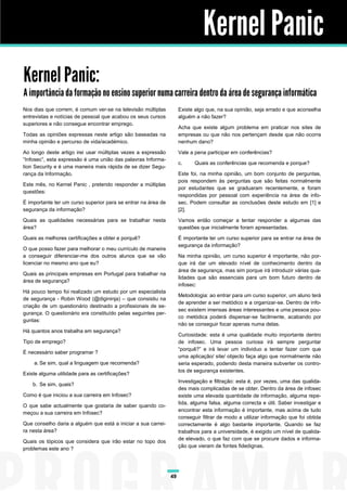 Kernel Panic
Kernel Panic:
A importância da formação no ensino superior numa carreira dentro da área de segurança informática
Nos dias que correm, é comum ver-se na televisão múltiplas          Existe algo que, na sua opinião, seja errado e que aconselha
entrevistas e notícias de pessoal que acabou os seus cursos         alguém a não fazer?
superiores e não consegue encontrar emprego.
                                                                    Acha que existe algum problema em praticar nos sites de
Todas as opiniões expressas neste artigo são baseadas na            empresas ou que não nos pertençam desde que não ocorra
minha opinião e percurso de vida/académico.                         nenhum dano?

Ao longo deste artigo irei usar múltiplas vezes a expressão         Vale a pena participar em conferências?
“Infosec”, esta expressão é uma união das palavras Informa-
                                                                    c.     Quais as conferências que recomenda e porque?
tion Security e é uma maneira mais rápida de se dizer Segu-
rança da Informação.                                                Este foi, na minha opinião, um bom conjunto de perguntas,
                                                                    pois respondem às perguntas que são feitas normalmente
Este mês, no Kernel Panic , pretendo responder a múltiplas
                                                                    por estudantes que se graduaram recentemente, e foram
questões:
                                                                    respondidas por pessoal com experiência na área de info-
É importante ter um curso superior para se entrar na área de        sec. Podem consultar as conclusões deste estudo em [1] e
segurança da informação?                                            [2].

Quais as qualidades necessárias para se trabalhar nesta             Vamos então começar a tentar responder a algumas das
área?                                                               questões que inicialmente foram apresentadas.

Quais as melhores certificações a obter e porquê?                   É importante ter um curso superior para se entrar na área de
                                                                    segurança da informação?
O que posso fazer para melhorar o meu currículo de maneira
a conseguir diferenciar-me dos outros alunos que se vão             Na minha opinião, um curso superior é importante, não por-
licenciar no mesmo ano que eu?                                      que irá dar um elevado nível de conhecimento dentro da
                                                                    área de segurança, mas sim porque irá introduzir várias qua-
Quais as principais empresas em Portugal para trabalhar na
                                                                    lidades que são essenciais para um bom futuro dentro de
área de segurança?
                                                                    infosec:
Há pouco tempo foi realizado um estudo por um especialista
                                                                    Metodologia: ao entrar para um curso superior, um aluno terá
de segurança - Robin Wood (@digininja) – que consistiu na
                                                                    de aprender a ser metódico e a organizar-se. Dentro de info-
criação de um questionário destinado a profissionais de se-
                                                                    sec existem imensas áreas interessantes e uma pessoa pou-
gurança. O questionário era constituído pelas seguintes per-
                                                                    co metódica poderá dispersar-se facilmente, acabando por
guntas:
                                                                    não se conseguir focar apenas numa delas.
Há quantos anos trabalha em segurança?
                                                                    Curiosidade: esta é uma qualidade muito importante dentro
Tipo de emprego?                                                    de infosec. Uma pessoa curiosa irá sempre perguntar
                                                                    “porquê?” e irá levar um individuo a tentar fazer com que
É necessário saber programar ?
                                                                    uma aplicação/ site/ objecto faça algo que normalmente não
    a. Se sim, qual a linguagem que recomenda?                      seria esperado, podendo desta maneira subverter os contro-
                                                                    los de segurança existentes.
Existe alguma utilidade para as certificações?
                                                                    Investigação e filtração: esta é, por vezes, uma das qualida-
    b. Se sim, quais?
                                                                    des mais complicadas de se obter. Dentro da área de infosec
Como é que iniciou a sua carreira em Infosec?                       existe uma elevada quantidade de informação, alguma repe-
                                                                    tida, alguma falsa, alguma correcta e útil. Saber investigar e
O que sabe actualmente que gostaria de saber quando co-
                                                                    encontrar esta informação é importante, mas acima de tudo
meçou a sua carreira em Infosec?
                                                                    conseguir filtrar de modo a utilizar informação que foi obtida
Que conselho daria a alguém que está a iniciar a sua carrei-        correctamente é algo bastante importante. Quando se faz
ra nesta área?                                                      trabalhos para a universidade, é exigido um nível de qualida-
                                                                    de elevado, o que faz com que se procure dados e informa-
Quais os tópicos que considera que irão estar no topo dos
                                                                    ção que vieram de fontes fidedignas.
problemas este ano ?




                                                               49
 