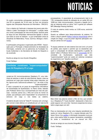 NOTICIAS
                                                                       processadores. A capacidade de armazenamento total é de
Os quatro concorrentes portugueses garantiram a presença               1TB, conseguidos através da utilização de um cartão SD com
nas IOI no passado dia 18 de maio, ao ficar nos primeiros              16GB por cada microcomputador, enquanto a ligação de to-
lugares das Olimpíadas Nacionais de Informática - ONI'2012.            das as máquinas entre os vários "nós" é gerida por software
                                                                       MPI (Message Passing Interface).
Com o objetivo de "estimular o interesse dos jovens pela infor-
                                                                       O custo do sistema criado rondou os 3.200 euros, excluindo
mática e pelas Tecnologias da Informação", a edição deste
                                                                       os switches.
ano conta a participação de mais de 80 países, fazendo parte
do leque de seis olimpíadas internacionais ligadas à ciência           Quanto ao software para desenvolvimento do sistema, foi
que todos os anos se realizam - e que contemplam ainda as              usado o plug-in gratuito Python Tools for Visual Studio para a
disciplinas de Matemática, Física, Química, Biologia e Astro-          criação de código, a que se juntam algumas aplicações cria-
nomia.                                                                 das por James Cox em Scratch.

A participação portuguesa é organizada pela APDSI - Associ-
ação para a Promoção e Desenvolvimento da Sociedade da                 "A equipa pretende ver este sistema low-cost como um ponto
Informação, contando com os patrocínios da Fundação Ca-                de partida, para inspirar e permitir que os estudantes apli-
louste Gulbenkian e da Secretaria de Estado do Desporto e              quem a computação de elevado desempenho à gestão de
da Juventude.                                                          dados" refere o Professor Simon Cox no comunicado da Uni-
                                                                       versidade    de    Southampton,      explicando  que   este
                                                                       "supercomputador" pode ser usado em sistemas complexos
Escrito ao abrigo do novo Acordo Ortográfico
                                                                       de engenharia e em "desafios científicos".
Fonte:TekSapo

Cientistas constroem "supercomputador"
com 64 Raspberry Pi e Lego



Juntam-se 64 microcomputadores Raspberry Pi, uma mão-
cheia de switches e cabos de rede Ethernet; depois, criam-se
estruturas em Lego para suportar todas estas máquinas; por
fim, liga-se tudo e adiciona-se software "q.b.", de modo a criar
um                                          "supercomputador".
É esta a proposta de um grupo de engenheiros informáticos
da Universidade de Southampton, no Reino Unido, liderado
pelo Professor Simon Cox e acompanhada por mais oito pes-
soas - incluindo James Cox, o filho de 6 anos do mentor do
projeto, que participou como "especialista" na componente da
estrutura     em    Lego e nos          testes ao      sistema.
                                                                       Mais direto nas palavras esteve o filho de Cox, que conside-
O sistema dá pelo nome de "Iridis-Pi", funciona com uma liga-          rou o Raspberry Pi "muito divertido", destacando o facto de o
ção normal à rede elétrica e é constituído por um total de 64          poder segurar com uma mão, "escrever programas de compu-
                                                                       tador e jogar jogos com ele".



                                                                       Para os interessados em criar uma máquina semelhante ba-
                                                                       seada em vários Raspberry Pis, a equipa liderada pelo Pro-
                                                                       fessor Simon Cox partilha a informação necessária numa pá-
                                                                       gina, onde explica todos os passos necessários, possibilitan-
                                                                       do ainda a transferência de um manual em PDF.

                                                                       Escrito ao abrigo do novo Acordo Ortográfico

                                                                       Fonte: TekSapo




                                                                   5
 