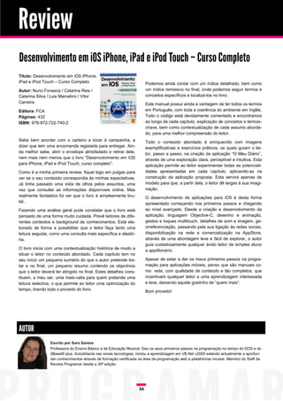 Review
Desenvolvimento em iOS iPhone, iPad e iPod Touch – Curso Completo
Título: Desenvolvimento em iOS iPhone,
iPad e iPod Touch – Curso Completo                                      Podemos ainda contar com um índice detalhado, bem como
Autor: Nuno Fonseca / Catarina Reis /                                   um índice remissivo no final, onde podemos seguir termos e
Catarina Silva / Luis Marcelino / Vitor                                 conceitos específicos e localizá-los no livro.
Carreira                                                                Este manual possui ainda a vantagem de ter todos os termos
Editora: FCA                                                            em Português, com toda a coerência do ambiente em Inglês.
Páginas: 432                                                            Todo o código está devidamente comentado e encontramos
ISBN: 978-972-722-740-2                                                 ao longo de cada capítulo, explicação de conceitos e termos-
                                                                        chave, bem como contextualização de cada assunto aborda-
                                                                        do, para uma melhor compreensão do leitor.
Sabe bem acordar com o carteiro a tocar à campainha, a                  Todo o conteúdo abordado é enriquecido com imagens
dizer que tem uma encomenda registada para entregar. Ain-               exemplificativas e exercícios práticos, os quais guiam o lei-
da melhor sabe, abrir o envelope almofadado e retirar dele,             tor, passo a passo, na criação da aplicação “O Meu Diário”,
nem mais nem menos que o livro “Desenvolvimento em iOS                  através de uma exploração clara, perceptível e intuitiva. Esta
para iPhone, iPad e iPod Touch, curso completo”.                        aplicação permite ao leitor experimentar todas as potenciali-
Como é a minha primeira review, fiquei logo em pulgas para              dades apresentadas em cada capítulo, aplicando-as na
ver se o seu conteúdo correspondia às minhas expectativas.              construção da aplicação proposta. Esta servirá apenas de
Já tinha passado uma vista de olhos pelos assuntos, uma                 modelo para que, a partir dela, o leitor dê largas à sua imagi-
vez que consultei as informações disponíveis online. Mas                nação.
realmente fantástico foi ver que o livro é simplesmente bru-            O desenvolvimento de aplicações para iOS é desta forma
tal .                                                                   apresentado começando nos primeiros passos e chegando
Fazendo uma análise geral pude constatar que o livro está               ao nível avançado. Desde a criação e desenvolvimento da
pensado de uma forma muito cuidada. Prevê leitores de dife-             aplicação, linguagem Objective-C, desenho e animação,
rentes contextos e background de conhecimentos. Está ela-               gestos e toques multitouch, detalhes de som e imagem, ge-
borado de forma a possibilitar que o leitor faça tanto uma              orreferenciação, passando pela sua ligação às redes socias,
leitura seguida, como uma consulta mais específica e aleató-            disponibilização na rede e comercialização na AppStore,
ria.                                                                    através de uma abordagem leve e fácil de explorar, o autor
                                                                        guia cuidadosamente qualquer ávido leitor de simples aluno
O livro inicia com uma contextualização histórica de modo a             a appillionário.
situar o leitor no conteúdo abordado. Cada capítulo tem no
seu início um pequeno sumário do que o autor pretende tra-              Apesar de estar a dar os meus primeiros passos na progra-
tar e no final, um pequeno resumo contendo os objectivos                mação para aplicações móveis, penso que são manuais co-
que o leitor deverá ter atingido no final. Estes detalhes cons-         mo este, com qualidade de conteúdo e tão completos, que
tituem, a meu ver, uma mais-valia para quem pretende uma                incentivam qualquer leitor a uma aprendizagem interessada
leitura selectiva, o que permite ao leitor uma optimização do           e leve, deixando aquele gostinho de “quero mais”.
tempo, tirando todo o proveito do livro.                                Bom proveito!




AUTOR
                 Escrito por Sara Santos
                 Professora do Ensino Básico e de Educação Musical. Deu os seus primeiros passos na programação no tempo do DOS e do
                 dBaseIII plus. Autodidacta nas novas tecnologias, iniciou a aprendizagem em VB.Net v2005 estando actualmente a aprofun-
                 dar conhecimentos através de formação certificada na área da programação web e plataformas moveis. Membro do Staff da
                 Revista Programar desde a 30ª edição.




                                                                   54
 