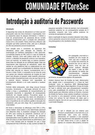 COMUNIDADE PTCoreSec
Introdução à auditoria de Passwords
                                                                      pequenas operações. A título de exemplo, num processador
Introdução:
                                                                      quad-core podemos ter um processamento paralelo de 4
A segurança das contas de utilizadores é um tema que tem              operações, enquanto que numa gráfica podemos ter
preocupado cada vez mais empresas e organizações. Com                 centenas de operações em paralelo.
os crescentes casos de ataques informáticos, o método e
                                                                      Após a explicação de alguns conceitos utilizados neste artigo,
local de armazenamento de passwords têm-se tornado
                                                                      vamos apresentar uma prova de conceito com a identificação
requisitos fundamentais para a proteção dos utilizadores.
                                                                      dos pressupostos e dos resultados obtidos.
Casos como o do Linkedin, Yahoo, eHarmony e Blizzard, são
situações que todos queremos evitar, pelo que a utilização
de cifra nas passwords se torna fundamental.
                                                                      Conceitos
Uma solução para o incremento da segurança dos
utilizadores passa pela utilização de métodos de
autenticação por hardware criptográfico e SSL client-side,            Hash
normalmente assente em PKI, como é o caso do Cartão de
                                                                                                      Em criptografia, uma hash é o
Cidadão. Contudo, como esta prática ainda não é muito
                                                                                                      resultado de uma função de
comum, a utilização de passwords continua a ser imperativa,
                                                                                                      hash, que visa a criação de
como por exemplo, ao realizar login no sistema operativo,
                                                                                                      um sumário não reversível, de
ainda antes da utilização de um certificado digital. Cabe aos
                                                                                                      tamanho fixo, de um valor ou
responsáveis pela segurança de utilizadores, sejam eles
                                                                                                      ficheiro. Uma vez que, se
clientes de uma plataforma web ou colaboradores de uma
                                                                                                      ocorrer qualquer alteração
empresa, garantir que a probabilidade de utilização ilícita de
                                                                                                      dos dados, o valor da hash
contas seja reduzida ao máximo, nomeadamente com o
                                                                                                      será alterado, as hashes são
recurso a cifras. Porém, é necessário ter em linha de conta
                                                                                                      maioritariamente      utilizadas
que apesar dos métodos tradicionais de funções de hash
                                                                                                      como garantia de integridade
terem sido eficazes no passado, estão bastante vulneráveis
                                                                      de ficheiros, de assinaturas digitais e de passwords.
face ao poder computacional atual, uma vez que hoje em dia
é possível adquirir hardware com capacidade de                        Existem diversos tipos de funções de hash, diferenciados
processamento elevado a um custo acessível a qualquer                 pela relação entre o processamento e a força da hash
carteira.                                                             produzida, como os algoritmos MD5 (Message-Digest
                                                                      Algorithm) e SHA (Secure Hash Algorithm). A força da função
Partindo deste pressuposto, este artigo procura fornecer
                                                                      de hash é definida tanto pelo processamento necessário
conceitos, ferramentas e informação adicional de como
                                                                      como pela probabilidade de ocorrência de duas ou mais
auditar a força e probabilidade de comprometimento de
                                                                      hashes iguais para diferentes valores ou ficheiros, chamada
passwords recorrendo à capacidade de processamento
                                                                      de Colisão de Hashes. Estas colisões simplificam o processo
distribuído em chipsets gráficos. Procurámos apoiar os
                                                                      de encontrar a uma password correcta, porque afinal de
responsáveis pela segurança dos dados de utilizadores a
                                                                      contas nem sempre há real interesse em saber qual a
precaverem-se contra os ataques atuais, sensibilizando-os
                                                                      password original, mas sim em que a sua utilização conceda
para a importância de uma auditoria, gestão e educação dos
                                                                      a permissão desejada.
utilizadores, pelo que este artigo não é vocacionado para
script kiddies.

De forma a demonstrar as diferenças entre GPU e CPU,                  Salt
iremos realizar vários testes a uma determinada password
                                                                                     O salt é utilizado por um sistema para
com diferentes cifras. A verdadeira vantagem de utilização
                                                                                     introduzir complexidade a uma hash e/ou a um
do GPU para cracking de passwords, prende-se com a
                                                                                     determinado valor, como por exemplo,
facilidade de distribuição de centenas de pequenas
                                                                                     adicionando um caractere a uma password
operações pelos cores da gráfica. No CPU, pelo contrário, o
                                                                                     onde seguidamente será aplicada uma função
limite de cores é um fator determinante na performance, pelo
                                                                                     de hash. Desta forma, e com a adição de
que é mais indicado para as situações em que a carga
                                                                                     apenas um caractere alfa-numérico, tornamos
computacional não é relevante, ou seja, quando se tratam de




                                                                 57
 