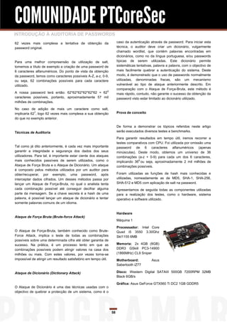 COMUNIDADE PTCoreSec
INTRODUÇÃO À AUDITORIA DE PASSWORDS
62 vezes mais complexa a tentativa de obtenção da                     caso da autenticação através de password. Para iniciar esta
password original.                                                    técnica, o auditor deve criar um dicionário, vulgarmente
                                                                      chamado wordlist, que contém palavras encontradas em
                                                                      dicionários, como no da língua portuguesa, e/ou passwords
Para uma melhor compreensão da utilização de salt,                    típicas de serem utilizadas. Este dicionário permite
tomemos a título de exemplo a criação de uma password de              sistemáticas tentativas, palavra a palavra, com o objectivo de
6 caracteres alfanuméricos. Do ponto de vista da obtenção             mais facilmente quebrar a autenticação do sistema. Deste
da password, temos como caracteres possíveis A-Z, a-z, 0-9,           modo, é demonstrado que o uso de passwords normalmente
ou seja, 62 combinações possíveis para cada caractere                 utilizadas, denominadas fracas, são um mecanismo
utilizado.                                                            vulnerável ao tipo de ataque anteriormente descrito. Em
                                                                      comparação com o Ataque de Força-Bruta, este método é
A nossa password terá então: 62*62*62*62*62*62 = 62 6                 mais rápido, contudo, não garante o sucesso da obtenção da
caracteres possíveis, portanto, aproximadamente 57 mil                password visto estar limitado ao dicionário utilizado.
milhões de combinações.

No caso de adição de mais um caractere como salt,
implicaria 627, logo 62 vezes mais complexa a sua obtenção            Prova de conceito
do que no exemplo anterior.

                                                                      De forma a demonstrar os tópicos referidos neste artigo
Técnicas de Auditoria                                                 serão executados diversos testes e benchmarks.

                                                                      Para garantir resultados em tempo útil, iremos recorrer a
                                                                      testes comparativos com CPU. Foi utilizada por omissão uma
Tal como já dito anteriormente, é cada vez mais importante            password de 6 caracteres alfanuméricos (apenas
garantir a integridade e segurança dos dados dos seus                 minúsculas). Deste modo, obtemos um universo de 36
utilizadores. Para tal, é importante estar ciente dos ataques         combinações (a-z + 0-9) para cada um dos 6 caracteres,
mais conhecidos passíveis de serem utilizados, como o                 implicando 366 ou seja, aproximadamente 2 mil milhões de
Ataque de Força Bruta e o Ataque de Dicionário. Um ataque             combinações possíveis.
é composto pelos métodos utilizados por um auditor para
obter/recuperar, por exemplo, uma password, após                      Foram utilizadas as funções de hash mais conhecidas e
interceptar dados cifrados. Um desses métodos passa por               utilizadas, nomeadamente as de MD5, SHA-1, SHA-256,
lançar um Ataque de Força-Bruta, no qual o analista tenta             SHA-512 e MD5 com aplicação de salt na password.
cada combinação possível até conseguir decifrar alguma                Apresentamos de seguida todas as componentes utilizadas
parte da mensagem. Se a chave secreta é a hash de uma                 para a realização dos testes, como o hardware, sistema
palavra, é possível lançar um ataque de dicionário e tentar           operativo e software utilizado.
somente palavras comuns de um idioma.


                                                                      Hardware
Ataque de Força Bruta (Brute-force Attack)
                                                                      Máquina 1

                                                                      Processador: Intel Core
O Ataque de Força-Bruta, também conhecido como Brute-                 Quad i5 3550 3.30Ghz
Force Attack, implica o teste de todas as combinações                 Skt1155 6MB
possíveis sobre uma determinada cifra até obter garantia de
sucesso. Na prática, é um processo lento em que as                    Memoria: 2x 4GB (8GB)
combinações possíveis podem atingir valores na casa dos               DDR3 GSkill PC3-14900
milhões ou mais. Com estes valores, por vezes torna-se                (1866MHz) CL9 Sniper
impossível de atingir um resultado satisfatório em tempo útil.        Motherboard:           Asus
                                                                      Sabertooth iZ77

Ataque de Dicionário (Dictionary Attack)                              Disco: Western Digital SATAIII 500GB 7200RPM 32MB
                                                                      Black 6GB/s

                                                                      Gráfica: Asus GeForce GTX560 Ti DC2 1GB GDDR5
O Ataque de Dicionário é uma das técnicas usadas com o
objectivo de quebrar a protecção de um sistema, como é o




                                                                 58
 