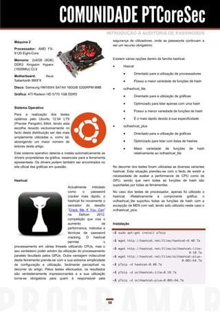 COMUNIDADE PTCoreSec
                                                                 INTRODUÇÃO À AUDITORIA DE PASSWORDS
Máquina 2                                                             segurança de utilizadores, onde as passwords continuam a
                                                                      ser um recurso obrigatório.
Processador: AMD FX-
8120 Eight-Core

Memoria: 2x4GB (8GB)                                                  Existem várias opções dentro da família hashcat:
DDR3 Kingston Hyperx                                                       Hascat
(1600Mhz) CL9
                                                                                    Orientado para a utilização de processadores
Motherboard:         Asus
Sabertooth 990FX                                                                    Possui a maior variedade de funções de hash
Disco: Samsung HM160HI SATAII 160GiB 5200RPM 8MB                           oclhashcat_lite
Gráfica: ATI Radeon HD 5770 1GB DDR5
                                                                                    Orientado para a utilização de gráficas

                                                                                    Optimizado para lidar apenas com uma hash
Sistema Operativo
                                                                                    Possui a menor variedade de funções de hash
Para a realização dos testes
optámos pelo Ubuntu 12.04 LTS                                                       É o mais rápido devido à sua especificidade
(Precise Pangolin) 64bit, tendo esta
                                                                           oclhashcat_plus
escolha recaído exclusivamente no
facto desta distribuição ser das mais                                               Orientado para a utilização de gráficas
amplamente utilizadas e, como tal,
abrangendo um maior número de                                                       Optimizado para lidar com listas de hashes
leitores deste artigo.
                                                                                    Maior variedade de funções           de   hash
Este sistema operativo detecta e instala automaticamente as                          relativamente ao oclhashcat_lite
drivers proprietárias da gráfica, essenciais para a ferramenta
apresentada. Os drivers podem também ser encontrados no
site oficial das gráficas em questão.                                 No decorrer dos testes foram utilizadas as diversas variantes
                                                                      hashcat. Esta situação prendeu-se com o facto de existir a
                                                                      necessidade de avaliar a performance de CPU como de
Hashcat                                                               GPU, sendo que nem todas as funções de hash são
                                                                      suportadas por todas as ferramentas.
                                   Actualmente     intitulado
                                   como      o    password            No caso dos testes de processador, apenas foi utilizado       o
                                   cracker mais rápido, o             hashcat. rRelativamente à componente gráfica,                 o
                                   hashcat foi novamente o            oclhashcat_lite suportou todas as funções de hash com         a
                                   vencedor do desafio                excepção de MD5 com salt, tendo sido utilizado neste caso     o
                                   “Crack Me If You Can”              oclhashcat_plus.
                                   na      Defcon       2012,
                                   competição que visa o
                                   aumento                 da         Instalação
                                   performance, métodos e
                                   técnicas de password               ~$ sudo apt-get install p7zip
                                   cracking. O hashcat
                                   permite                  o         ~$ wget http://hashcat.net/files/hashcat-0.40.7z
processamento em várias threads utilizando CPUs, mas o
                                                                      ~$ wget http://hashcat.net/files/oclHashcat-lite-
seu verdadeiro poder advém da utilização do processamento                                                       0.10.7z
paralelo facultado pelos GPUs. Outra vantagem indiscutível            ~$ wget http://hashcat.net/files/oclHashcat-plus-
desta ferramenta prende-se com a sua extrema simplicidade                                                   0.081-64.7z
de configuração e utilização, facilmente perceptível no               ~$ p7zip -d hashcat-0.40.7z
decorrer do artigo. Pelos testes efectuados, os resultados
são verdadeiramente impressionantes e a sua utilização                ~$ p7zip -d oclHashcat-lite-0.10.7z
torna-se obrigatória para quem é responsável pela
                                                                      ~$ p7zip -d oclHashcat-plus-0.081-64.7z




                                                                 59
 