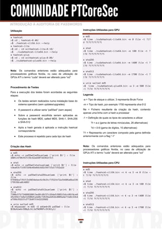 COMUNIDADE PTCoreSec
INTRODUÇÃO À AUDITORIA DE PASSWORDS
Utilização                                                        Instruções Utilizadas para GPU


# hashcat                                                         # md5
~$ cd ; hashcat-0.40/                                             ~$ time ./cudaHashcat-lite64.bin -m 0 file -1 ?l?
~$ ./hashcat-cli64.bin --help                                     d ?1?1?1?1?1?1
# hashcat-lite
~$ cd ; cd oclHashcat-lite-0.10/                                  # sha1
~$ ./cudaHashcat-lite64.bin --help                                ~$ time ./cudaHashcat-lite64.bin -m 100 file -1 ?
# hashcat-plus                                                    l?d ?1?1?1?1?1?1
~$ cd ; cd oclHashcat-plus-0.08/
~$ ./cudaHashcat-plus64.bin --help                                # sha256
                                                                  ~$ time ./cudaHashcat-lite64.bin -m 1400 file -1 ?
                                                                  l?d ?1?1?1?1?1?1

Nota: Os comandos anteriores estão adequados para                 # sha512
processadores gráficos Nvidia, no caso de utilização de           ~$ time ./cudaHashcat-lite64.bin -m 1700 file -1 ?
GPUs ATI o termo “cuda” deverá ser alterado para “ocl”            l?d ?1?1?1?1?1?1

                                                                  # unix salted md5
                                                                  ~$ time ./cudaHashcat-plus64.bin -a 3 -m 500 file
Procedimento de Testes
                                                                  -1 ?l?d ?1?1?1?1?1?1
Para a execução dos testes foram acordadas as seguintes
etapas:                                                           Legenda

                                                                  -a = Tipo de ataque a utilizar, 3 representa Brute Force
      Os testes seriam realizados numa instalação base do
       sistema operativo (sem updates/upgrades)                   -m = Tipo de hash, por exemplo 1700 representa sha-512

      A password a utilizar seria “pa55wd” (sem aspas)           file = Ficheiro resultante da criação da hash, contendo
                                                                  apenas uma linha com a hash a processar
      Sobre a password escolhida seriam aplicadas as
       funções de hash MD5, salted MD5, SHA-1, SHA-256            -1 = Definição de quais os tipos de caracteres a utilizar
       e SHA-512                                                         ?l = a-z (gama de letras minúsculas, 26 alternativas)
      Após a hash gerada é aplicada a instrução hashcat                 ?d = 0-9 (gama de dígitos, 10 alternativas)
       correspondente
                                                                  ?1 = Representa um caractere composto pela gama definida
      Este processo é repetido para cada tipo de hash            anteriormente com a flag “-1”



Criação das Hash                                                  Nota: Os comandos anteriores estão adequados para
                                                                  processadores gráficos Nvidia, no caso de utilização de
# md5                                                             GPUs ATI o termo “cuda” deverá ser alterado para “ocl”
~$ echo -n pa55wd|md5sum|awk {'print $1'} > file
2801c4706f6f1f8c42ab607dd362ffc1
# sha1                                                            Instruções Utilizadas para CPU
~$ echo -n pa55wd|sha1sum|awk {'print $1'} > file
1dea63c73f8f3d4b46e0dcb82c5673fa17f52a2d
                                                                  # md5
# sha256                                                          ~$ time ./hashcat-cli64.bin -n 4 -a 3 -m 0 file -
~$ echo -n pa55wd|sha256sum|awk {'print $1'} >                    1 ?l?d ?1?1?1?1?1?1
file
57846ba7f6f13c0454ebec6c9b31c7f52fe72afb606a8ba336
170168ca0c408f                                                    # sha1
                                                                  ~$ time ./hashcat-cli64.bin -n 4 -a 3 -m 100 file
# sha512                                                          -1 ?l?d ?1?1?1?1?1?1
~$ echo -n pa55wd|sha512sum|awk {'print $1'} >
file                                                              # sha256
7300c57b73488820013ed81d8f37c264e5f08515dcc06f4ce8                ~$ time ./hashcat-cli64.bin -n 4 -a 3 -m 1400 file
25c65b17e8e1b500d1a4d8c7d539add52bd009a4e7fe0c33b4
a799bf622f1d772b0fffe2223602                                      -1 ?l?d ?1?1?1?1?1?1

# unix salted md5                                                 # sha512
~$ mkpasswd -m md5 -S zAUw4nfB pa55wd > file                      ~$ time ./hashcat-cli64.bin -n 4 -a 3 -m 1700 file
$1$zAUw4nfB$q6JVL3xTN6MRPvfK361y1/                                -1 ?l?d ?1?1?1?1?1?1



                                                             60
 
