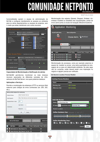 COMUNIDADE NETPONTO                                                             http://netponto.org

                                                                                                           BIZTALK360
funcionalidades ajudam a equipa de administração do              Monitorização dos estados (Started, Stopped, Enlisted, Un-
BizTalk a configurar devidamente os acessos ao ambiente          enlisted, Enabled ou Disabled) das orquestrações, portas de
para os vários departamentos ou equipas de projectos, sem        envio (send ports) ou locais de recepção (Receive locations)
o medo que estas interferiram com outros recursos.




                                                                 Monitorização de processos, como por exemplo estarmos à
                                                                 espera de, receber ou enviar, uma certa quantidade de men-
                                                                 sagens de ou para um determinado ambiente. Se esta regra
                                                                 não for cumprida, então deverá existir uma implicação no
Capacidade de Monitorização e Notificação de alertas             negócio e alguém precisa ser notificado.

BizTalk360 permite-nos monitorizar os mais diversos
recursos associados às diferentes camadas da infra-
estrutura do BizTalk Server, nos quais podemos destacar:

Aplicações e Serviços

Permite a monitoração de endereços HTTP ou serviços Web
externos para códigos de erros conhecidos (ex: 200, 202,
etc.).




                                                            65
 