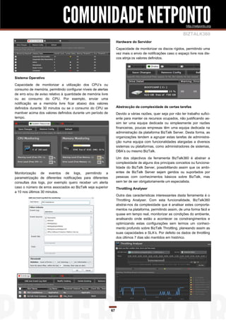 COMUNIDADE NETPONTO                                                                 http://netponto.org

                                                                                                                BIZTALK360
                                                                    Hardware do Servidor

                                                                    Capacidade de monitorizar os discos rígidos, permitindo uma
                                                                    vez mais o envio de notificações caso o espaço livre nos dis-
                                                                    cos atinja os valores definidos.




Sistema Operativo

Capacidade de monitorizar a utilização dos CPU’s ou
consumo de memória, permitindo configurar níveis de alertas
de erro e/ou de aviso relativo à quantidade de memória livre
ou ao consumo do CPU. Por exemplo, enviar uma
notificação se a memória livre ficar abaixo dos valores
definidos durante 30 minutos ou se o consumo do CPU se              Abstracção da complexidade de certas tarefas
mantiver acima dos valores definidos durante um período de          Devido a várias razões, quer seja por não ter trabalho sufici-
tempo.                                                              ente para manter os recursos ocupados, não justificando as-
                                                                    sim ter uma equipa dedicada ou simplesmente por razões
                                                                    financeiras, poucas empresas têm uma equipa dedicada na
                                                                    administração da plataforma BizTalk Server. Desta forma, as
                                                                    organizações tendem a agrupar estas tarefas de administra-
                                                                    ção numa equipa com funcionalidades alargadas a diversos
                                                                    sistemas ou plataformas, como administradores de sistemas,
                                                                    DBA’s ou mesmo BizTalk.

                                                                    Um dos objectivos da ferramenta BizTalk360 é abstrair a
                                                                    complexidade de alguns dos principais conceitos ou funciona-
                                                                    lidade do BizTalk Server, possibilitando assim que os ambi-
Monitorização de eventos de logs, permitindo a                      entes de BizTalk Server sejam geridos ou suportados por
parametrização de diferentes notificações para diferentes           pessoas com conhecimentos básicos sobre BizTalk, mas
consultas dos logs, por exemplo quero receber um alerta             sem ter de ser obrigatoriamente um especialista.
caso o número de erros associados ao BizTalk seja superior          Throttling Analyser
a 10 nos últimos 30 minutos.
                                                                    Outra das características interessantes dssta ferramenta é o
                                                                    Throttling Analyser. Com esta funcionalidade, BizTalk360
                                                                    abstrai-nos da complexidade que é analisar estes comporta-
                                                                    mentos na plataforma, permitindo assim, de uma forma fácil e
                                                                    quase em tempo real, monitorizar as condições do ambiente,
                                                                    analisando onde estão a acontecer os constrangimentos e
                                                                    optimizando estas configurações sem termos um conheci-
                                                                    mento profundo sobre BizTalk Throttling, planeando assim as
                                                                    suas capacidades e SLA’s. Por defeito os dados de throttling
                                                                    dos últimos 7 dias são mantidos em histórico.




                                                               67
 