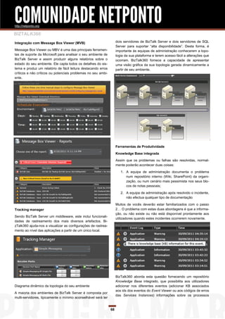 COMUNIDADE NETPONTO
http://netponto.org

BIZTALK360
Integração com Message Box Viewer (MVB)                             dois servidores de BizTalk Server e dois servidores de SQL
                                                                    Server para suportar “alta disponibilidade”. Desta forma, é
Message Box Viewer ou MBV é uma das principais ferramen-            importante às equipas de administração conhecerem a topo-
tas de suporte da Microsoft para analisar o seu ambiente de         logia da sua plataforma e terem acesso fácil a alterações que
BizTalk Server e assim produzir alguns relatórios sobre o           ocorram. BizTalk360 fornece a capacidade de apresentar
estado do seu ambiente. Ele capta todos os detalhes do sis-         uma visão gráfica da sua topologia gerada dinamicamente a
tema e produz um relatório de fácil leitura destacando erros        partir de seu ambiente.
críticos e não críticos ou potenciais problemas no seu ambi-
ente.




                                                                    Ferramentas de Produtividade

                                                                    Knowledge Base integrada

                                                                    Assim que os problemas ou falhas são resolvidas, normal-
                                                                    mente poderão acontecer duas coisas:

                                                                       1. A equipa de administração documenta o problema
                                                                          num repositório interno (Wiki, SharePoint) da organi-
                                                                          zação, ou num cenário mais pessimista nos seus blo-
                                                                          cos de notas pessoais;

                                                                       2. A equipa de administração após resolvido o incidente,
                                                                          não efectua qualquer tipo de documentação

                                                                    Muitos de vocês deverão estar familiarizados com o passo
Tracking manager                                                    2… O problema com estas duas abordagens é que a informa-
                                                                    ção, ou não existe ou não está disponível prontamente aos
Sendo BizTalk Server um middleware, este inclui funcionali-
                                                                    utilizadores quando estes incidentes ocorrerem novamente.
dades de rastreamento dos mais diversos artefactos. Bi-
zTalk360 ajuda-nos a visualizar as configurações de rastrea-
mento ao nível das aplicações a partir de um único local.




                                                                    BizTalk360 aborda esta questão fornecendo um repositório
                                                                    Knowledge Base integrado, que possibilita aos utilizadores
Diagrama dinâmico da topologia do seu ambiente                      adicionar nos diferentes eventos (adicionar KB associados
                                                                    aos ids dos eventos do Event Viewer ou aos códigos de erros
A maioria dos ambientes de BizTalk Server é composta por
                                                                    das Services Instances) informações sobre os processos
multi-servidores, tipicamente o mínimo aconselhável será ter


                                                               68
 