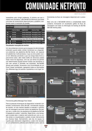 COMUNIDADE NETPONTO                                                             http://netponto.org

                                                                                                            BIZTALK360
necessários para corrigir problemas. A próxima vez que o            ferramentas de fluxo de mensagens disponível com o produ-
mesmo erro acontecer, o BizTalk360 irá informa-lo que existe        to.
uma base de conhecimento disponível para o problema, ace-           Mais uma vez o BizTalk360 elimina a complexidade deste
lerando assim a resolução da questão.                               problema, fornecendo um visualizador gráfico do fluxo de
                                                                    mensagens com base na informação de tracking do BizTalk
                                                                    (BizTalk tracking data).




Visualizador avançado de eventos
Um dos problemas comuns que as equipas de administração
enfrentam quando estão a tentar monitorizar ou a diagnosti-
car problemas nas plataforma BizTalk Server, em especial
em plataformas multi-servidores, é que os erros podem ocor-
rer em diferentes servidores o que nos obriga desta forma a
percorre-los todos, além desta tarefa ser demorosa poderá
trazer riscos de segurança, uma vez que temos de permitir
que determinadas equipas tenham acesso aos servidores (o
que nem sempre é permitido nas empresas). BizTalk360
aborda esta questão, fornecendo uma funcionalidade de um
Event Viewer centralizado, agregando todas as informações
dos diferentes logs de eventos e apresenta-a num lugar úni-
co.




Ferramenta gráfica Message Flow Viewer

Para as pessoas encarregues de diagnosticar incidentes com
limitado conhecimento sobre BizTalk, normalmente equipas
de suporte, um dos maiores desafios é entender o caminho
que as mensagens percorrem dentro da plataforma. De real-
çar que o núcleo duro da arquitectura da plataforma BizTalk
é baseada em publish / subscribe. Desta forma, uma mensa-
gem enviada para o sistema será subscrita por uma ou vá-
rias portas ou orquestrações e poderá circular internamente
por diversas fases. Normalmente, este tipo de equipa de
suporte para efectuarem diagnósticos a este nível deverão
ter um conhecimento profundo sobre BizTalk e como usar as


                                                               69
 