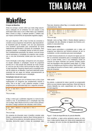 TEMA DA CAPA
Makefiles
Criação de Makefiles                                                 Para isso, devemos utilizar flag -c e compilar cada ficheiro .c
                                                                     individualmente. Assim:
Antes de começar, convém referir que neste artigo assumi-
mos a utilização de um ambiente *nix com acesso a uma                $   gcc -Wall -Wextra -c -o main.o main.c
shell (bash neste caso) e com o GNU make e gcc instalados.           $   gcc -Wall -Wextra -c -o foo.o foo.c
Mais à frente no artigo, é utilizado também o utilitário sed,        $   gcc -o app main.o foo.o
que implica conhecimento de expressões regulares (regex).            $   ./app
                                                                     This is an app.
                                                                     Atenção: como as flags -Wall e -Wextra afectam apenas a
Há quem dispense o IDE a favor da linha de comandos e
                                                                     compilação não são utilizadas na ligação dos ficheiros com-
compile os seus programas manualmente, algo especialmen-
                                                                     pilados no executável final.
te importante para os iniciados, uma vez que proporciona
uma excelente oportunidade para compreender de forma                 Introdução ao make
relativamente aprofundada o processo de compilação. Para
                                                                     Vamos agora automatizar a compilação com o make, um
projectos simples, a compilação directa na linha de coman-
                                                                     programa que determina que ficheiros precisam de ser re-
dos é perfeitamente apropriada. No entanto, torna-se conve-
                                                                     compilados, e emite comandos para essa recompilação.
niente automatizar a compilação de projectos mais comple-
xos, e uma das ferramentas criadas para isso mesmo é o               O make funciona através de um conjunto de regras que con-
make.                                                                têm os comandos necessários para a compilação de progra-
                                                                     mas (e outras tarefas, como a sua instalação). Existe um
Como introdução a este artigo, começamos com uma peque-
                                                                     conjunto de regras implícitas que permite compilar progra-
na secção dedicada à compilação manual de programas
                                                                     mas nas linguagens mais populares (neste artigo, C). Imagi-
escritos em C. Esta secção não pretende ser muito comple-
                                                                     nando um programa que imprime a string “Hello world!” e sai,
ta, uma vez que não é esse o tema principal do artigo, embo-
                                                                     cujo código se encontra no ficheiro hello.c, podemos fazer na
ra seja importante. Passamos depois para a compilação atra-
                                                                     linha de comandos:
vés da criação de um Makefile, o qual será melhorado suces-
sivamente até ser capaz de calcular automaticamente as               $ make hello
dependências necessárias para a compilação.                          cc hello.c -o hello
                                                                     $ ./hello
Compilação manual com o gcc
Imaginando um projecto com os ficheiros main.c e foo.c (que          Hello world!
implementam um programa que simplesmente imprime a
                                                                     No entanto, o potencial do make é permitir ao programador
string “This is an app.” e sai), podemos compilar o nosso
                                                                     definir as suas próprias regras (explícitas). Estas são lidas do
programa para um executável app com o seguinte comando:
                                                                     ficheiro Makefile (ou outro, especificado com a flag -f) no
$ gcc -o app main.c foo.c                                            formato seguinte:
$ ./app
                                                                     # comentários
                                                                     alvo: dependência ...
This is an app.
                                                                         comando
                                                                         ...

A flag -o indica que o parâmetro seguinte é o nome do exe-
cutável a criar. É aconselhável que a compilação seja feita
com as flags -Wall -Wextra de forma a emitir avisos pertinen-
tes sobre o código (variáveis não utilizadas, entre outros):

$ gcc -Wall -Wextra -o app main.c foo.c
$ ./app

This is an app
Em projectos de dimensão maior é benéfico compilar cada              Figura 1: Grafo de dependências do pseudo-Makefile.
ficheiro .c separadamente e ligá-los (fazer linking) apenas no
                                                                     Para simplificar, a regra acima apresenta apenas um alvo,
final. Desta forma podemos recompilar apenas os ficheiros .c
                                                                     mas o make suporta regras com vários alvos (separados por
alterados, diminuindo assim o tempo de compilação total.
                                                                     um espaço), tal como na lista de dependências. Cada co-


                                                                 7
 
