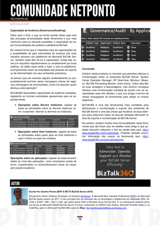 COMUNIDADE NETPONTO
http://netponto.org

BIZTALK360
Capacidade de Auditoria (Governance/Auditing)

Deixo para o final, o que na minha opinião talvez seja uma
das principais funcionalidade desta ferramenta e que mais
nenhuma outra no mercado possibilita: a capacidade de tra-
zer funcionalidades de auditoria à plataforma BizTalk.

Da mesma forma que é imperativo para às organizações ter
a possibilidade de gerir permissões de acessos aos mais
variados recursos nas plataforma de Microsoft BizTalk Ser-
ver, também estas têm de ter a capacidade, muitas das ve-
zes por requisitos regulamentares ou simplesmente por boas
práticas, de saber quem anda a fazer o quê na plataforma,
acompanhando assim as actividades das pessoas de suporte                     Conclusão
ou de administração nos seus ambientes produtivos.                           Existem várias produtos no mercado que permitem efectuar a
Já pensou que por exemplo alguém acidentalmente ou pro-                      monitorização sobre os ambientes BizTalk Server: System
positadamente terminar várias mensagens críticas de negó-                    Center Operation Manager, HP OpenView, Minotaur, Moesi-
cios (mensagens de encomendas). Como irá descobrir quem                      on, BizTalk Processing Monitor, entre outros. Todos eles têm
efectuou esta operação?                                                      as suas vantagens e desvantagens, mas nenhum consegue
                                                                             efectuar uma monitorização completa de acordo com as ne-
BizTalk360 disponibiliza capacidades de auditoria completas,                 cessidades reais dos clientes, o que nos obriga a termos de
registando as normais actividades operacionais para as se-                   utilizar conjugações de ferramentas para atingir os nossos
guintes áreas:                                                               objectivos.

     Operações sobre Service Instances: registar de                         BizTalk360 é uma das ferramentas mais completas para
        todas as actividades sobre as Service instances co-                  efectuarmos a monitorização e suporte dos ambientes de
        mo: suspender, retomar ou terminar as instâncias.                    BizTalk Server e uma das únicas que focalizou os seus esfor-
                                                                             ços para preencher todas as lacunas deixadas Microsoft na
                                                                             área de suporte e monitorização do BizTalk Server.

                                                                             No entanto, existem muitas mais funcionalidades nesta ferra-
                                                                             menta que não foram alvo de detalhe neste artigo e que po-
                                                                             derão descobrir utilizando o trial da versão beta aqui: http://
     Operações sobre Host Instances: registar de todas
                                                                             www.biztalk360.com/Content/beta. Poderão também encon-
        as actividades sobre quem pára as host instances e
                                                                             trar informação dos preços da ferramenta aqui: http://
        qual o motivo ou quem as inicializa.
                                                                             www.biztalk360.com/pricing/enterprise.




Operações sobre as aplicações: registar de todas as activi-
dades ao nível das aplicações, como iniciar/parar portas de
envio, orquestrações ou activar/desactivar locais de recep-
ção (receive locations)




AUTOR
                      Escrito Por Sandro Pereira [MVP & MCTS BizTalk Server 2010]

                      Actualmente Senior Software Developer na empresa DevScope. É Microsoft Most Valuable Professional (MVP) em Microsoft
                      BizTalk desde Janeiro de 2011. O seu principal foco de interesse são as tecnologias e plataformas de Integração (EAI): Bi-
                      zTalk e SOAP / XML / XSLT e Net, que utiliza desde 2002 e Windows Azure Service Bus. É um participante bastante activo
                      nos fóruns da Microsoft (MSDN BizTalk Server Forums), contribuidor no MSDN Code Gallery, Microsoft TechNet Gallery e no
                      CodePlex, autor no Microsoft TechNet Wiki, autor do Blog: http://sandroaspbiztalkblog.wordpress.com,




                                                                        70
 