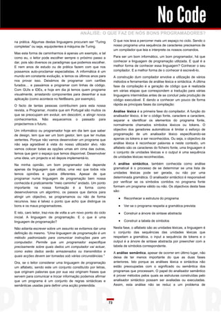 No Code
                                             ANÁLISE: O QUE FAZ DE NÓS BONS PROGRAMADORES?
na prática. Algumas destas linguagens procuram ser “Turing             O que nos leva a percorrer mais um espaço no ciclo. Sendo o
completas” ou seja, equipotentes à máquina de Turing.                  nosso programa uma sequência de caracteres precisamos de
                                                                       um compilador que leia e interprete os nossos comandos.
Mas esta forma de caminharmos é apenas um exemplo, e tal
como eu, o leitor pode escolher sempre o próximo passo a               Para ser um bom informático, um bom programador, há que
dar, pois são diversos os paradigmas que podemos escolher.             conhecer a linguagem de programação utilizada. E qual é a
E nem anos de estudo ou de prática fazem com que nos                   melhor forma de conhecer essa linguagem? Conhecer o seu
possamos auto-proclamar especialistas. A informática é um              compilador. E a melhor forma de o conhecer é escrevê-lo.
mundo em constante evolução, e temos os últimos anos para              A construção dum compilador envolve a utilização de vários
nos provar isso. Deixámos de programar com cartões                     métodos e ferramentas de análise léxica e sintáctica. A última
furados… e passámos a programar com linhas de código.                  fase da compilação é a geração de código que é realizada
Com GUIs e IDEs, e hoje em dia já temos quem programe                  em várias etapas que correspondem a tradução para várias
visualmente, arrastando componentes para desenhar a sua                linguagens intermédias antes de se concluir pela produção de
aplicação (como acontece no NetBeans, por exemplo).                    código executável. E dando a conhecer um pouco de forma
O facto de tantas pessoas contribuírem para esta nossa                 rápida as principais fases da compilação:
revista, a Programar, mostra que em Portugal são muitos os             Análise léxica é a primeira fase do compilador. A função do
que se preocupam em evoluir, em descobrir, e atingir novos             analisador léxico, é ler o código fonte, caractere a caractere,
conhecimentos. Não esquecemos o passado para                           separar e identificar os elementos do programa fonte,
projectarmos o futuro.                                                 normalmente chamados símbolos léxicos ou tokens. O
Um informático ou programador hoje em dia tem que saber                objectivo dos geradores automáticos é limitar o esforço de
de design, tem que ser um bom gestor, tem que ter muitas               programação de um analisador léxico especificando-se
vertentes. Porque não vamos desenvolver um programa que                apenas os tokens a ser reconhecidos. Ou seja, o objectivo da
não seja agradável à vista do nosso utilizador alvo, não               análise léxica é reconhecer palavras e neste contexto, um
vamos colocar todas as opções umas em cima das outras,                 alfabeto são os caracteres do ficheiro fonte, uma linguagem é
temos que gerir o espaço que temos disponível. Desenvolver             o conjunto de unidades léxicas e o output é uma sequência
uma ideia, um projecto e só depois implementá-lo.                      de unidades léxicas reconhecidas.

Na minha opinião, um bom programador não depende                       A análise sintáctica, também conhecida como análise
apenas da linguagem que utiliza, uma vez que todos nós                 gramatical é o processo de se determinar se uma lista de
temos opiniões e gostos diferentes. Apesar de que                      unidades léxicas pode ser gerada, ou não por uma
programar numa linguagem de programação bem nossa                      determinada gramática. O analisador sintáctico é responsável
conhecida é praticamente “meio caminho” andado. Um ponto               por verificar se os símbolos contidos no programa fonte
importante na nossa formação é a forma como                            formam um programa válido ou não. Os objectivos desta fase
desenvolvemos um algoritmo, os passos que damos para                   são:
atingir um objectivo, se programamos ou não de forma                         Reconhecer a estrutura do programa
recursiva. Isso é talvez o ponto que acho que distingue os
bons e os maus programadores.                                                Ver se o programa respeita a gramática prevista

E isto, caro leitor, traz-nos de volta a um novo ponto do ciclo              Construir a árvore de sintaxe abstracta
inicial. A linguagem de programação. E o que é uma
linguagem de programação?                                                    Construir a tabela de símbolos

Não adianta escrever sobre um assunto se evitamos dar uma              Nesta fase, o alfabeto são as unidades léxicas, a linguagem é
definição do mesmo. “Uma linguagem de programação é um                 o conjunto das sequências das unidades léxicas que
método padronizado para comunicar instruções para um                   respeitam a gramática, o input a sequência de tokens e o
computador. Permite que um programador especifique                     output é a árvore de sintaxe abstracta por preencher com a
precisamente sobre quais dados um computador vai actuar,               tabela de símbolos correspondente.
como estes dados serão armazenados ou transmitidos e                   A análise semântica, apesar de ocorrer em último lugar, não
quais acções devem ser tomadas sob várias circunstâncias.”             deixa de ter menos importante do que as duas fases
Ora, se o leitor considerar uma linguagem de programação               anteriores. Isto porque as análises léxica e sintáctica não
um alfabeto, sendo este um conjunto constituído por letras,            estão preocupadas com o significado ou semântica dos
que originam palavras que por sua vez originam frases que              programas que processam. O papel do analisador semântico
servem para comunicar e trocar informação podemos afirmar              é prover métodos pelos quais as estruturas construídas pelo
que um programa é um conjunto de regras sintácticas e                  analisador sintáctico possam ser avaliadas ou executadas.
semânticas usadas para definir uma acção pretendida.                   Assim, esta análise não se reduz a um problema de




                                                                  73
 