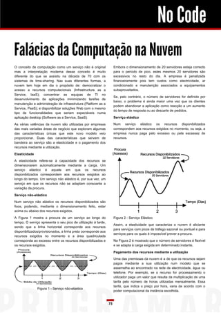 No Code
Falácias da Computação na Nuvem
O conceito de computação como um serviço não é original              Embora o dimensionamento de 20 servidores esteja correcto
mas a interpretação moderna desse conceito é muito                   para o período de pico, estes mesmos 20 servidores são
diferente do que se assistiu na década de 70 com os                  excessivos no resto do dia. A empresa é penalizada
sistemas de time-sharing. Nas suas diferentes formas, a              financeiramente pois tem custos como electricidade, ar
nuvem tem hoje em dia o propósito de: democratizar o                 condicionado e manutenção associados a equipamentos
acesso a recursos computacionais (Infrastructure as a                subaproveitados.
Service, IaaS); concentrar as equipas de TI no
                                                                     Se, pelo contrário, o número de servidores for definido por
desenvolvimento de aplicações minimizando tarefas de
                                                                     baixo, o problema é ainda maior uma vez que os clientes
manutenção e administração de infraestrutura (Platform as a
                                                                     podem abandonar a aplicação como reacção a um aumento
Service, PaaS); e disponibilizar soluções Web com o mesmo
                                                                     do tempo de resposta ou ao descarte de pedidos.
tipo de funcionalidades que seriam expectáveis numa
aplicação desktop (Software as a Service, SaaS).                     Serviço elástico

As várias valências da nuvem são utilizadas por empresas             Num serviço elástico os recursos disponibilizados
das mais variadas áreas de negócio que exploram algumas              correspondem aos recursos exigidos no momento, ou seja, a
das características únicas que este novo modelo veio                 empresa nunca paga pelo excesso ou pela escassez de
proporcionar. Duas das características que servem de                 recursos.
bandeira ao serviço são a elasticidade e o pagamento dos
recursos mediante a utilização.

Elasticidade

A elasticidade refere-se à capacidade dos recursos se
dimensionarem automaticamente mediante a carga. Um
serviço elástico é aquele em que os recursos
disponibilizados correspondem aos recursos exigidos ao
longo do tempo. Um serviço não elástico é, por sua vez, um
serviço em que os recursos não se adaptam consoante a
variação da procura.

Serviço não-elástico

Num serviço não elástico os recursos disponibilizados são
fixos, podendo, mediante o dimensionamento feito, estar
acima ou abaixo dos recursos exigidos.

A Figura 1 mostra a procura de um serviço ao longo do                Figura 2 - Serviço Elástico
tempo. O serviço apresenta o seu pico de utilização à tarde,
                                                                     Assim, a elasticidade que caracteriza a nuvem é aliciante
sendo que a linha horizontal corresponde aos recursos
                                                                     para serviços com picos de tráfego sazonal ou pontual e para
disponibilizados/provisionados, a linha preta corresponde aos
                                                                     serviços para os quais é impossível prever a procura.
recursos exigidos no momento e a área quadriculada
corresponde ao excesso entre os recursos disponibilizados e          Na Figura 2 é mostrado que o número de servidores é flexível
os recursos exigidos.                                                e se adapta à carga exigida em determinado instante.

                                                                     Pagamento dos recursos mediante a utilização

                                                                     Uma das premissas da nuvem é a de que os recursos sejam
                                                                     pagos mediante a sua utilização num modelo que se
                                                                     assemelha ao encontrado na rede de electricidade, água ou
                                                                     telefone. Por exemplo, se o recurso for processamento o
                                                                     utilizador paga um valor que resulta da multiplicação de uma
                                                                     tarifa pelo número de horas utilizadas mensalmente. Essa
                                                                     tarifa, que indica o preço por hora, varia de acordo com o
               Figura 1 - Serviço não-elástico
                                                                     poder computacional da instância escolhida.


                                                                75
 