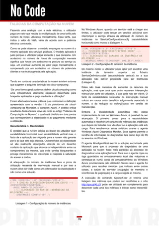 No Code
FALÁCIAS DA COMPUTAÇÃO NA NUVEM
Fazendo uma analogia com a rede eléctrica, o utilizador                No Windows Azure, quando um servidor está a chegar aos
paga um valor que resulta da multiplicação de uma tarifa pelo          limites, o utilizador pode lançar um servidor adicional sem
número de horas utilizadas mensalmente. Essa tarifa, que               interromper o serviço através da alteração do número de
indica o valor do kWh, varia de acordo com a potência                  instâncias no ServiceConfiguration.cscfg (escalabilidade
eléctrica contratada.                                                  horizontal) como mostra a Listagem 1.

Como se pode observar, o modelo empregue na nuvem é o                  <?XML VERSION="1.0" ENCODING="UTF-8"?>
mesmo aplicado aos serviços públicos. O modelo aplicado é              <!-- FICHEIRO SERVICEDEFINITION.CSDEF -->
                                                                       <SERVICEDEFINITION>
justo porque o utilizador paga somente o que consome. Um                <!-- ALTERAÇÃO DO TAMANHO DA INSTÂNCIA DA
acréscimo no número de horas de computação mensais                     APLICAÇÃO -->
significa que houve um acréscimo na procura ao serviço ou                 <WEBROLE NAME="CLOUDSHOP" VMSIZE="LARGE">
seja, um eventual aumento do valor pago mensalmente é                  Listagem 2 - Configuração do tamanho da instância
compensado por um acréscimo no número de potenciais                    Do mesmo modo, o utilizador pode optar por escolher uma
clientes e na receita gerada pela aplicação.                           instância     de     tamanho       superior   no     ficheiro
                                                                       ServiceDefinition.csdef (escalabilidade vertical) se a sua
                                                                       aplicação não estiver preparada para ser distribuída
Tendo em conta as características da nuvem existem autores             (Listagem 2).
que sugerem a seguinte definição de cloud-computing:
                                                                       Estas são duas maneiras de aumentar os recursos da
“De uma forma geral podemos definir cloud-computing como               aplicação, mas quer uma quer outra requerem intervenção
uma infraestrutura altamente escalável desenhada para                  manual por parte do utilizador, o que pode não ser viável. O
hospedar aplicações e paga mediante a utilização”                      facto da escalabilidade necessitar de intervenção manual
Foram efectuados testes práticos que confrontam a definição            coloca em causa outro benefício vulgarmente associado à
apresentada com a versão 1.5 da plataforma de cloud-                   nuvem, o da redução do esforço/custo em tarefas de
computing da Microsoft, o Windows Azure. A análise crítica             manutenção.
resultante destes testes serve de mote ao artigo “Falácias da          Embora     a    escalabilidade   automática     não   esteja
Computação na Nuvem”, o qual está dividido em dois pontos              implementada de raiz no Windows Azure, é passível de ser
que correspondem à elasticidade e ao pagamento mediante                alcançada. O primeiro passo para a escalabilidade
a utilização.                                                          automática é recolher um conjunto de métricas das instâncias
Característica I - Elasticidade                                        que depois de tratadas nos vão dizer se a aplicação está sob
                                                                       carga. Para recolhermos essas métricas usa-se o agente
É verdade que a nuvem coloca ao dispor do utilizador quer              Windows Azure Diagnostics Monitor. Esse agente permite a
escalabilidade horizontal quer escalabilidade vertical mas, o          recolha de informação de diagnóstico, tais como logs do IIS
facto de a aplicação ser migrada para a nuvem não garante              ou eventos do Windows.
por si só que esta seja elástica. Os benefícios da elasticidade
só são realmente alcançados através de um desenho                      O agente MonAgentHost.exe foi a solução encontrada pela
cuidado da aplicação que alcance a independência entre os              Microsoft para que o processo de diagnóstico de uma
componentes da mesma, que evite tarefas bloqueantes e                  aplicação na nuvem fosse mais parecido ao processo de
preveja mecanismos de prevenção e resposta à saturação                 diagnosticar uma aplicação local. Para isso o agente copia os
do acesso a dados.                                                     logs guardados no armazenamento local das máquinas e
                                                                       centraliza-os numa conta de armazenamento do Windows
A adequação do número de instâncias face a picos de                    Azure providenciada pelo utilizador. Neste caso o agente foi
utilização necessita de intervenção manual e por isso a                utilizado para recolher métricas que indicam entre outras
nuvem deve ser vista como um potenciador da elasticidade e             coisas, a saúde do servidor (ocupação de memória e
não como uma solução.                                                  ocorrências de paginação) e a carga exigida ao mesmo.

                                                                       A execução do comando typeperf.exe /q retorna uma
<?XML VERSION="1.0" ENCODING="UTF-8"?>                                 listagem das métricas que podem ser recolhidas e o sítio
<!-- FICHEIRO SERVICECONFIGURATION.CSCFG -->
<SERVICECONFIGURATION>                                                 http://goo.gl/KLcjY pode ser utilizado em complemento para
  <ROLE NAME="CLOUDSHOP">                                              descrever cada uma das métricas e indicar como interpretá-
   <!-- ALTERAÇÃO DO NUM DE INSTÂNCIAS DA
APLICAÇÃO -->                                                          las.
    <INSTANCES COUNT="10" />


     Listagem 1 - Configuração do número de instâncias




                                                                  76
 
