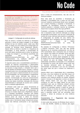No Code
                                                               FALÁCIAS DA COMPUTAÇÃO NA NUVEM
                                                              para a conta de armazenamento, não são alvo de
/* Instância do Diagnostic Monitor com a con-                 nenhuma análise.
figuração por omissão */
DiagnosticMonitorConfiguration dmc = Diagnos-                 Para este teste foi escolhida a ferramenta da
ticMonitor.GetDefaultInitialConfiguration();                  Paraleap. O AzureWatch tem o preço de 0,33 USD/
(...)
/* Define a recolha de uma métrica "Processor                hora por instância monitorizada tendo como vantagem
(_Total)% Processor Time" */                                 ser a própria Paraleap a hospedar a ferramenta. A
PerformanceCounterConfiguration pcc = new Per-                integração do AzureWatch revelou-se simples e
formanceCounterConfiguration();
pcc.CounterSpecifier = @"Processor(_Total)%                 intuitiva podendo o utilizador recorrer às instruções
Processor Time";                                              disponíveis na página oficial http://goo.gl/rRQ1X.
pcc.SampleRate = System.TimeSpan.FromSeconds
(5);                                                          Finalizado o processo de integração do AzureWatch,
dmc.PerformanceCounters.DataSources.Add(pcc);                 não é necessária mais nenhuma alteração ao código
dmc.PerformanceCounters.ScheduledTransferPerio
d = TimeSpan.FromSeconds(15);                                 da aplicação monitorizada, uma vez que a definição da
                                                              recolha de novas métricas está presente na aplicação.
     Listagem 3 - Configuração da recolha de métricas         A configuração da recolha de uma métrica em
                                                              antecedência não é obrigatória servindo apenas para
Para se activar a recolha de métricas é necessário            verificar      a       criação        da        tabela
adicionar o trecho de código (Listagem 3) ao método           WADPerformanceCountersTable        na    conta      de
OnStart do tipo de instância usado, neste caso Web            armazenamento.
Role. O código cria uma instância da configuração por
omissão do Windows Azure Diagnostics Monitor,                 No exemplo foi configurada a métrica "Processor
depois define a métrica a recolher e a frequência de          (_Total)% Processor Time" que não tem grande
amostragem. É ainda definida a periodicidade do               relevância se for recolhida isoladamente. Um pico de
envio dos dados recolhidos para a conta. Ao adicionar         CPU momentâneo não é alarmante mas um histórico
o código da Listagem 3, as métricas escolhidas são            que indique uma média de utilização acima dos 80%
exportadas           para           a           tabela        nos últimos 10 minutos já o é. O AzureWatch
WADPerformanceCountersTable        da     conta     de        possibilita que os valores sejam agregados ao longo
armazenamento,      na    cadência    definida    pela        do tempo e que novas instâncias sejam lançadas caso
propriedade ScheduledTransferPeriod.                          se detecte um pico de tráfego. Deste modo, a
                                                              elasticidade automática é alcançada e os utilizadores
O segundo passo para a escalabilidade automática é            da aplicação na nuvem não devem sequer notar que
analisar as métricas armazenadas e desencadear                os recursos estiveram perto da exaustão. O
acções consoante essa mesma análise. Para adequar             administrador da aplicação é por sua vez notificado
os recursos à carga exigida, o utilizador deve usar a         por email cada vez que o número de instâncias é
API de Gestão do Windows Azure. Contudo, o esforço            alterado.
necessário para criar uma aplicação deste tipo é muito
grande, pois requer o desenvolvimento de um conjunto          Importa referir que a elasticidade não é instantânea.
de funcionalidades. As funcionalidades a implementar          De facto, uma nova instância do tipo Web requer em
incluem, entre outras: definição das métricas a               média 6 minutos e 32 segundos a estar pronta,
recolher; monitorização da conta de armazenamento             enquanto uma instância parada (no estado Stopped)
para onde as métricas são exportadas; agregação e             requer 2 minutos e 40 segundos a entrar ao serviço.
análise dos dados recolhidos; alteração dos recursos          Estes tempos fazem com que seja necessário
disponibilizados à aplicação de acordo com a análise          configurar um valor de trigger abaixo do que seria
feita ou mediante agendamento.                                expectável para que as instâncias estejam prontas
                                                              com antecedência. Por exemplo, lançar uma nova
O utilizador pode optar por utilizar ferramentas já           instância da aplicação quando a média de carga do
desenvolvidas     como    o   WASABi     (Autoscaling         CPU nos últimos 5 minutos for superior a 90% pode
Application Block) da Microsoft ou ferramentas de             não ser adequado uma vez que os 10% que faltam
terceiros no modelo SaaS como o RightScale, Opstera           para a exaustão podem não ser suficientes para
ou o Paraleap AzureWatch. Qualquer uma destas                 suportar o tempo de arranque de uma instância
ferramentas necessita de estar em execução para que           adicional.
detecte picos de carga e altere os recursos
disponibilizados. Deste modo, não são desencadeadas           Característica II -     Pagamento     dos   recursos
acções caso a ferramenta esteja indisponível porque,          mediante a utilização
apesar das métricas continuarem a ser exportadas              A maior parte dos serviços do Windows Azure como é
                                                              o caso dos BLOBs, Tabelas ou Queues são pagos



                                                         77
 
