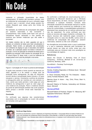 No Code
FALÁCIAS DA COMPUTAÇÃO NA NUVEM
mediante    a   utilização (quantidade    de   dados                    Ao confrontar a definição de cloud-computing com a
armazenados). O mesmo não acontece contudo, com                         plataforma da Microsoft denota-se que o Windows
as instâncias de computação em que o utilizador paga                    Azure disponibiliza, de facto, recursos que podem ser
o mesmo quer o servidor virtual esteja parada (no                       solicitados a qualquer momento. Contudo, essa
estado Stopped) quer esteja perto dos limites de                        solicitação necessita de intervenção manual ou recorre
utilização.                                                             a código externo que monitoriza as instâncias e que
                                                                        actua em conformidade. A escalabilidade automática é
Na realidade, as instâncias de computação são pagas                     alcançável mas necessita de um esforço adicional que
por estarem reservadas e não consoante o                                não era expectável. Foi ainda verificado que nem
processamento. Este modelo pode fazer com que os                        todos os recursos são pagos mediante a utilização. Se
utilizadores fiquem reticentes a tirar partido de                       alguns recursos são realmente pagos consoante a
cenários que tenham instâncias que não estão a                          utilização como é o caso dos BLOBs, outros como as
processar.                                                              instâncias de computação são pagos por estarem
Um destes cenários são os static upgrades em que é                      reservados, estando ou não a ser utilizados.
utilizado um ambiente de testes para fazer actualizações à              As divergências encontradas entre o que é publicitado
aplicação. Neste cenário, as aplicações são actualizadas                e o que é realmente oferecido pelo fornecedor de
num ambiente de staging no qual, é executado uma bateria                serviço devem ser tidas em conta, antes que uma
de testes. Se a aplicação passar nos testes é colocada em               instituição opte por introduzir este novo paradigma na
produção. O envio da aplicação do ambiente de testes para o             sua estratégia de negócio.
ambiente de produção é feito através da comutação de um
IP virtual (Figura 3); deste modo, a pool de instâncias de              Referências
staging passa a ser a pool de produção e vice-versa.                    Above the Clouds: A Berkeley View of Cloud
                                                                        Computing - Armbrust, Michael et all, University of
                                                                        California, Berkeley, 2009

                                                                        AzureWatch - Paraleap Technologies

Figura 3 - Comutação do IP virtual no portal de administração           http://goo.gl/rRQ1X

A opção mais sensata a tomar quando se executa um                       Develop, Enabling Diagnostics in Windows Azure - Microsoft
static upgrade é a de manter a antiga pool de                           http://goo.gl/zKRDV
produção como salvaguarda. Se algo de imprevisto                        Is Cloud Computing Ready For The Enterprise - Staten,
ocorrer devido à actualização basta comutar o IP para                   James, Forrester Research, 2008
recuperar o serviço. Consoante a política da empresa
a salvaguarda pode ser mantida por uma semana ou                        Manning Azure In Action - Hay, Chris; Prince, Brian H.,
mais, sendo que neste período o valor pago por uma                      Manning, 2011
instância da salvaguarda é igual ao valor pago por                      Microsoft Patterns & Practices, Autoscaling and Windows
uma instância de produção. Parar a instância através                    Azure - Microsoft
do portal de administração também não surte qualquer
efeito porque o servidor virtual está reservado na                      http://goo.gl/PfNwB
mesma.                                                                  Microsoft Patterns & Practices, Chapter 15 - Measuring .NET
                                                                        Application Performance - Microsoft
Conclusão

Foi verificado que algumas das características                          http://goo.gl/KLcjY
associadas com a computação na nuvem não podem
ser tomadas como garantidas.



AUTOR
                Escrito por Edgar Santos

                Encontra-se actualmente a concluir o Mestrado em Engenharia Informática - Computação Móvel do Instituto Politécnico de
                Leiria, sob orientação dos professores Patrício Domingues e Sílvio Mendes, no âmbito do qual este artigo está inserido.
                Profissionalmente, o seu interesse pelas redes de computadores levou-o a ingressar numa multinacional do sector das teleco-
                municações.
                Prefere linguagens interpretadas e a sua linguagem de eleição é o C#.



                                                                   78
 