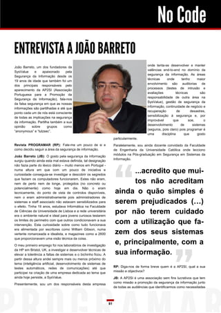 No Code
ENTREVISTA A JOÃO BARRETO
                                                                                           onde tenta-se desenvolver e manter
João Barreto, um dos fundadores da
                                                                                           valências end-to-end no domínio da
SysValue     e    apaixonado     pela
                                                                                           segurança da informação. As áreas
Segurança da Informação desde os
                                                                                           técnicas     onde        tenho      maior
19 anos de idade que também foi um
                                                                                           envolvimento são auditorias de
dos principais responsáveis pelo
                                                                                           processos (testes de intrusão e
aparecimento da AP2SI (Associação
                                                                                           avaliações          técnicas          são
Portuguesa para a Promoção da
                                                                                           responsabilidade de outra área na
Segurança da Informação), fala-nos
                                                                                           SysValue), gestão de segurança da
da falsa segurança em que as nossas
                                                                                           informação, continuidade de negócio e
informações são partilhadas e até que
                                                                                           recuperação          de        desastres,
ponto cada um de nós está consciente
                                                                                           sensibilização à segurança e, por
de todas as implicações na segurança
                                                                                           improvável         que       soe,       o
da informação. Partilha também a sua
                                                                                           desenvolvimento         de      sistemas
opinião    sobre      grupos    como
                                                                                           (seguros, pois claro) pois programar é
“anonymous” e “lulzsec”.
                                                                                           uma       disciplina       que      gosto
                                                                      particularmente.
Revista PROGRAMAR (RP): Fale-me um pouco de si e                      Paralelamente, sou ainda docente convidado da Faculdade
como decidiu seguir a área da segurança de informação.                de Engenharia da Universidade Católica onde lecciono
                                                                      módulos na Pós-graduação em Segurança em Sistemas da
João Barreto (JB): O gosto pela segurança da informação
                                                                      Informação.
surgiu quando ainda esta mal estava definida, tal designação
não fazia parte do léxico diário – muito menos em Portugal -
numa altura em que com um pouco de iniciativa e
curiosidade conseguia-se investigar e descobrir os segredos
                                                                             ...acredito que mui-
que faziam os computadores funcionarem. Estes não eram,
nem de perto nem de longe, protegidos (no concreto ou                        tos não acreditam
potencialmente) como hoje em dia. Não o eram
tecnicamente, do ponto de vista de controlos disponíveis,              ainda o quão simples é
nem o eram administrativamente pois administradores de
sistemas e staff associado não estavam sensibilizados para             serem prejudicados (…)
o efeito. Tinha 19 anos, estudava Informática na Faculdade
de Ciências da Universidade de Lisboa e a rede universitária
era o ambiente natural e ideal para jovens curiosos testarem
                                                                       por não terem cuidado
os limites do perímetro com que outros condicionavam a sua
intervenção. Esta curiosidade sobre como tudo funcionava
                                                                       com a utilização que fa-
era alimentada por escritores como William Gibson, numa
vertente romanceada e idealista, e magazines como a 2600               zem dos seus sistemas
que proporcionavam uma visão técnica da coisa.

O meu primeiro emprego foi nos laboratórios de investigação
                                                                       e, principalmente, com a
da HP em Bristol, UK, a investigar e desenvolver técnicas de
elevar a tolerência a faltas de sistemas e o bichinho ficou. A         sua informação.
partir dessa altura andei sempre mais ou menos próximo do
tema (inteligência artificial, desenvolvimento de sistemas de
testes automáticos, redes de comunicações) até que                    RP: Diga-nos de forma breve quem é a AP2SI, qual a sua
                                                                      missão e objectivos?
participei na criação de uma empresa dedicada ao tema que
ainda hoje persiste, a SysValue.                                      JB: A AP2SI é uma associação sem fins lucrativos que tem
                                                                      como missão a promoção da segurança da informação junto
Presentemente, sou um dos responsáveis desta empresa
                                                                      de todas as audiências que identificarmos como necessitadas



                                                                 81
 