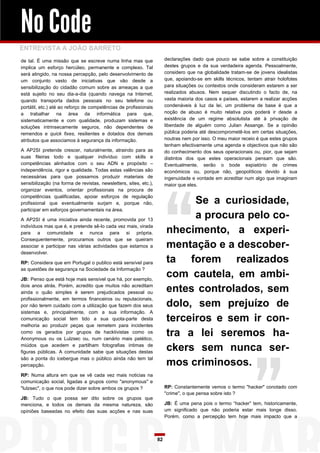 No Code
ENTREVISTA A JOÃO BARRETO
de tal. É uma missão que se escreve numa linha mas que                  declarações dado que pouco se sabe sobre a constituição
implica um esforço hercúleo, permanente e complexo. Tal                 destes grupos e da sua verdadeira agenda. Pessoalmente,
será atingido, na nossa percepção, pelo desenvolvimento de              considero que na globalidade tratam-se de jovens idealistas
um conjunto vasto de iniciativas que vão desde a                        que, apoiando-se em skills técnicos, tentam atrair holofotes
sensibilização do cidadão comum sobre as ameaças a que                  para situações ou contextos onde consideram estarem a ser
está sujeito no seu dia-a-dia (quando navega na Internet,               realizados abusos. Nem sequer discutindo o facto de, na
quando transporta dados pessoais no seu telefone ou                     vasta maioria dos casos e países, estarem a realizar acções
portátil, etc.) até ao reforço de competências de profissionais         condenáveis à luz da lei, um problema de base é que a
a trabalhar na área da informática para que,                            noção de abuso é muito relativa pois poderá ir desde a
sistematicamente e com qualidade, produzam sistemas e                   existência de um regime absolutista até à privação de
soluções intrinsecamente seguros, não dependentes de                    liberdade de alguém como Julian Assange. Se a opinião
remendos e quick fixes, resilientes e dotados dos demais                pública poderia até descomprometê-los em certas situações,
atributos que associamos à segurança da informação.                     noutras nem por isso. O meu maior receio é que estes grupos
                                                                        tenham efectivamente uma agenda e objectivos que não são
A AP2SI pretende crescer, naturalmente, atraindo para as                do conhecimento dos seus operacionais ou, pior, que sejam
suas fileiras todo e qualquer indivíduo com skills e                    distintos dos que estes operacionais pensam que são.
competências alinhados com o seu ADN e propósito –                      Eventualmente, serão o bode expiatório de crimes
independência, rigor e qualidade. Todas estas valências são             económicos ou, porque não, geopolíticos devido à sua
necessárias para que possamos produzir materiais de                     ingenuidade e vontade em acreditar num algo que imaginam
sensibilização (na forma de revistas, newsletters, sites, etc.),        maior que eles.
organizar eventos, orientar profissionais na procura de
competências qualificadas, apoiar esforços de regulação
profissional que eventualmente surjam e, porque não,                          Se a curiosidade,
participar em esforços governamentais na área.

A AP2SI é uma iniciativa ainda recente, promovida por 13
                                                                              a procura pelo co-
indivíduos mas que é, e pretende sê-lo cada vez mais, virada
para a comunidade e nunca para si própria.                              nhecimento, a experi-
Consequentemente, procuramos outros que se queiram
associar e participar nas várias actividades que estamos a              mentação e a descober-
desenvolver.

RP: Considera que em Portugal o publico está sensível para              ta forem realizados
as questões de segurança na Sociedade da Informação ?

JB: Penso que está hoje mais sensível que há, por exemplo,
                                                                        com cautela, em ambi-
dois anos atrás. Porém, acredito que muitos não acreditam
ainda o quão simples é serem prejudicados pessoal ou                    entes controlados, sem
profissionalmente, em termos financeiros ou reputacionais,
por não terem cuidado com a utilização que fazem dos seus               dolo, sem prejuízo de
sistemas e, principalmente, com a sua informação. A
comunicação social tem tido a sua quota-parte desta                     terceiros e sem ir con-
melhoria ao produzir peças que remetem para incidentes
como os gerados por grupos de hacktivistas como os
Anonymous ou os Lulzsec ou, num cenário mais patético,
                                                                        tra a lei seremos ha-
miúdos que acedem e partilham fotografias íntimas de
figuras públicas. A comunidade sabe que situações destas
                                                                        ckers sem nunca ser-
são a ponta do icebergue mas o público ainda não tem tal
percepção.                                                              mos criminosos.
RP: Numa altura em que se vê cada vez mais noticias na
comunicação social, ligadas a grupos como "anonymous" e
"lulzsec", o que nos pode dizer sobre ambos os grupos ?                 RP: Constantemente vemos o termo "hacker" conotado com
                                                                        "crime", o que pensa sobre isto ?
JB: Tudo o que possa ser dito sobre os grupos que
menciona, e todos os demais da mesma natureza, são                      JB: É uma pena pois o termo “hacker” tem, historicamente,
opiniões baseadas no efeito das suas acções e nas suas                  um significado que não poderia estar mais longe disso.
                                                                        Porém, como a percepção tem hoje mais impacto que a



                                                                   82
 