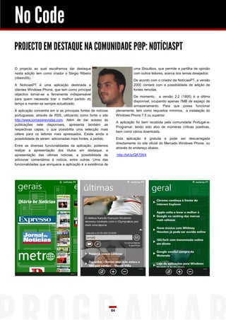 No Code
PROJECTO EM DESTAQUE NA COMUNIDADE P@P: NOTÍCIASPT
O projecto ao qual escolhemos dar destaque                                     uma Shoutbox, que permite a partilha de opinião
nesta edição tem como criador o Sérgio Ribeiro                                 com outros leitores, acerca dos temas desejados.
(ribeiro55).
                                                                               De acordo com o criador da NotíciasPT, a versão
A NotíciasPT é uma aplicação destinada a                                       2000 contará com a possibilidade de adição de
clientes Windows Phone, que tem como principal                                 fontes remotas.
objectivo tornar-se a ferramenta indispensável
                                                                              De momento, a versão 2.2 (1800) é a última
para quem necessita tirar o melhor partido do
                                                                              disponível, ocupando apenas 7MB de espaço de
tempo e manter-se sempre actualizado.
                                                                              armazenamento. Para que possa funcionar
A aplicação concentra em si as principais fontes de notícias        plenamente, tem como requisitos mínimos, a instalação do
portuguesas, através de RSS, utilizando como fonte o site           Windows Phone 7.5 ou superior.
http://www.jornaiserevistas.com. Além de dar acesso às
                                                                    A aplicação foi bem recebida pela comunidade Portugal-a-
publicações nele disponíveis, apresenta também as
                                                                    Programar, tendo sido alvo de inúmeras críticas positivas,
respectivas capas, o que possibilita uma selecção mais
                                                                    bem como vários downloads.
célere para os leitores mais apressados. Existe ainda a
possibilidade de serem adicionadas mais fontes, a pedido.           Esta aplicação é gratuita e pode ser descarregada
                                                                    directamente no site oficial do Mercado Windows Phone, ou
Entre as diversas funcionalidades da aplicação, podemos
                                                                    através do endereço abaixo.
realçar a apresentação dos títulos em destaque, a
apresentação das últimas notícias, a possibilidade de               http://bit.ly/QK7jW4
adicionar comentários à notícia, entre outras. Uma das
funcionalidades que enriquece a aplicação é a existência de




                                                               84
 