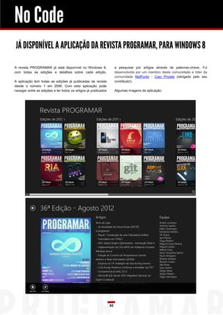 No Code
JÁ DISPONÍVEL A APLICAÇÃO DA REVISTA PROGRAMAR, PARA WINDOWS 8

A revista PROGRAMAR já está disponível no Windows 8,                 e pesquisar por artigos através de palavras-chave. Foi
com todas as edições e detalhes sobre cada edição.                   desenvolvida por um membro desta comunidade e líder da
                                                                     comunidade NetPonto - Caio Proiete (obrigado pelo seu
A aplicação tem todas as edições já publicadas da revista            contributo!).
desde o número 1 em 2006. Com esta aplicação pode
navegar entre as edições e ler todos os artigos já publicados        Algumas imagens da aplicação:




                                                                85
 