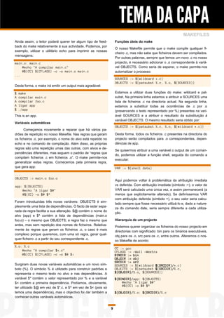 TEMA DA CAPA
                                                                                                                 MAKEFILES
Ainda assim, o leitor poderá querer ter algum tipo de feed-         Funções úteis do make
back do make relativamente à sua actividade. Podemos, por
                                                                    O nosso Makefile permite que o make compile qualquer fi-
exemplo, utilizar o utilitário echo para imprimir as nossas
                                                                    cheiro .c, mas não sabe que ficheiros devem ser compilados.
mensagens:
                                                                    Por outras palavras, sempre que temos um novo .c no nosso
main.o: main.c                                                      projecto, é necessário adicionar o .o correspondente à variá-
    @echo "A compilar main.c"                                       vel OBJECTS. Como seria de esperar, o make permite-nos
    @$(CC) $(CFLAGS) -c -o main.o main.c                            automatizar o processo:
...
                                                                    SOURCES := $(wildcard *.c)
                                                                    OBJECTS := $(patsubst %.c, %.o, $(SOURCES))
Desta forma, o make irá emitir um output mais agradável:

$   make                                                            Estamos a utilizar duas funções do make: wildcard e pat-
A   compilar main.c                                                 subst. Na primeira linha estamos a atribuir a SOURCES uma
A   compilar foo.c                                                  lista de ficheiros .c na directoria actual. Na segunda linha,
A   ligar app                                                       estamos a substituir todas as ocorrências de .c por .o
$   ./app                                                           (preservando o texto representado por %) presentes na vari-
This is an app.                                                     ável SOURCES e a atribuir o resultado da substituição à
                                                                    variável OBJECTS. O mesmo resultado seria obtido por:
Variáveis automáticas
                                                                    OBJECTS := $(patsubst %.c, %.o, $(wildcard *.c))
      Começamos novamente a reparar que há vários pa-
drões de repetição no nosso Makefile. Nas regras que geram          Desta forma, todos os ficheiros .c presentes na directoria do
os ficheiros .o, por exemplo, o nome do alvo está repetido no       projecto serão compilados para .o correspondentes, depen-
echo e no comando de compilação. Além disso, as próprias            dências de app.
regras são uma repetição umas das outras, com alvos e de-
                                                                    Se quisermos atribuir a uma variável o output de um coman-
pendências diferentes, mas seguem o padrão de “regras que
                                                                    do, podemos utilizar a função shell, seguida do comando a
compilam ficheiros .c em ficheiros .o”. O make permite-nos
                                                                    executar:
generalizar estas regras. Comecemos pela primeira regra,
que gera app:                                                       VAR := $(shell date)
...
OBJECTS := main.o foo.o
                                                                    Aqui podemos voltar à problemática da atribuição imediata
app: $(OBJECTS)                                                     vs deferida. Com atribuição imediata (símbolo :=), o valor de
    @echo "A ligar $@"                                              VAR será calculado uma única vez, e assim permanecerá (a
    @$(CC) -o $@ $^                                                 menos que explicitamente alterado). Se definíssemos VAR
                                                                    com atribuição deferida (símbolo =), o seu valor seria calcu-
Foram introduzidas três novas variáveis: OBJECTS é sim-
                                                                    lado sempre que fosse necessário utilizá-lo e, dada a nature-
plesmente uma lista de dependências. O facto de estar sepa-
                                                                    za do comando date, seria sempre diferente a cada utiliza-
rada da regra facilita a sua alteração. $@ contém o nome do
                                                                    ção.
alvo (app) e $^ contém a lista de dependências (main.o
foo.o) – o mesmo que OBJECTS; a regra faz o mesmo que               Hierarquia de um projecto
antes, mas sem repetição dos nomes de ficheiros. Relativa-
                                                                    Podemos querer organizar os ficheiros do nosso projecto em
mente às regras que geram os ficheiros .o, o caso é mais
                                                                    directorias com significado: bin para os binários executáveis,
complexo porque queremos, com uma só regra, gerar qual-
                                                                    obj para os .o, src para os .c, entre outros. Alteremos o nos-
quer ficheiro .o a partir do seu correspondente .c.
                                                                    so Makefile de acordo:
%.o: %.c
                                                                    CC := gcc
    @echo "A compilar $*.c"                                         CFLAGS := -Wall -Wextra
    @$(CC) $(CFLAGS) -c -o $@ $<                                    BINDIR := bin
                                                                    OBJDIR := obj
                                                                    SRCDIR := src
Surgiram duas novas variáveis automáticas e um novo sím-            SOURCES := $(wildcard $(SRCDIR)/*.c)
bolo (%). O símbolo % é utilizado para construir padrões e          OBJECTS := $(patsubst $(SRCDIR)/%.c,
representa o mesmo texto no alvo e nas dependências. A              $(OBJDIR)/%.o, $(SOURCES))
variável $* contém o valor representado por % e a variável          $(BINDIR)/app: $(OBJECTS)
$< contém a primeira dependência. Podíamos, obviamente,                 @echo "A ligar $@"
                                                                        @$(CC) -o $@ $^
ter utilizado $@ em vez de $*.c, e $^ em vez de $< (pois só
temos uma dependência), mas o objectivo foi dar também a            $(OBJDIR)/%.o: $(SRCDIR)/%.c
conhecer outras variáveis automáticas.


                                                                9
 