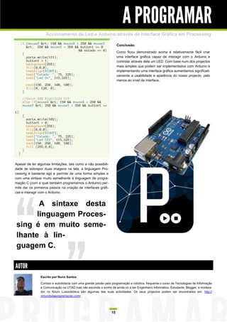 A PROGRAMAR
                        Accionamento de Led e Arduino através de Interface Gráfica em Processing
         if (mouseX &rt; 150 && mouseX < 250 && mouseY
            &rt; 250 && mouseY < 350 && button1 == 0                       Conclusão:
                                        && estado == 0)
          {                                                                Como ficou demonstrado acima é relativamente fácil criar
            porta.write(111);                                              uma interface gráfica capaz de interagir com o Arduino e
            button1 = 1;                                                   controlar através dela um LED. Com base num dos projectos
            background(255);
            fill(0,0,0);                                                   mais simples que podem ser implementados com Arduino e
            textAlign(RIGHT);                                              implementando uma interface gráfica aumentamos significati-
            text("Estado: ", 75, 225);                                     vamente a usabilidade e aparência do nosso projecto, pelo
            text("Led On", 115,225);
                                                                           menos ao nível de interface.
              rect(150, 250, 100, 100);
              fill(0, 128, 0);
          }

          //Valor 102 Significa Off
          else if(mouseX &rt; 150 && mouseX < 250 &&
          mouseY &rt; 250 && mouseY < 350 && button1 ==

1)
          {
              porta.write(102);
              button1 = 0;
              background(255);
              fill(0,0,0);
              textAlign(RIGHT);
              text("Estado: ", 75, 225);
              text("Led Off", 115,225);
              rect(150, 250, 100, 100);
              fill (255,0,0);
          }
     }


Apesar de ter algumas limitações, tais como a não possibili-
dade de sobrepor duas imagens na tela, a linguagem Pro-
cessing é bastante ágil e permite de uma forma simples e
com uma sintaxe muito semelhante à linguagem de progra-
mação C (com a qual também programamos o Arduino) per-
mite dar os primeiros passos na criação de interfaces gráfi-
cas e interagir com o Arduino.


       A sintaxe desta
      linguagem Proces-
sing é em muito seme-
lhante à lin-
guagem C.

AUTOR
                     Escrito por Nuno Santos

                     Curioso e autodidacta com uma grande paixão pela programação e robótica, frequenta o curso de Tecnologias de Informação
                     e Comunicação na UTAD mas não esconde o sonho de ainda vir a ser Engenheiro Informático. Estudante, Blogger, e modera-
                     dor no fórum Lusorobótica são algumas das suas actividades. Os seus projectos podem ser encontrados em: http://
                     omundodaprogramacao.com/




                                                                      15
 