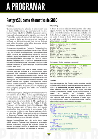 A PROGRAMAR
PostgreSQL como alternativa de SGBD
Introdução                                                           Clustering

Quando projectamos uma aplicação de software com base                A divisão da base de dados em clusters permite, entre outras
de dados, há três sistemas que automaticamente nos lem-              opções, manter a alta disponibilidade da base de dados ou
bramos: Oracle, SQL Server e MySQL. Mas existem alterna-             ainda uma rápida replicação de dados de produção para
tivas, desde soluções proprietárias a projetos open source. O        testes. Para um programador sem grandes conhecimentos
PostgreSQL, usualmente denominado de Postgres, é uma                 de gestão de bases de dados, é fácil replicar os dados de
das bases de dados que tem demonstrado maturidade e                  produção para um ambiente de testes noutro cluster. Exem-
confiança nos últimos anos e, por isso, merece destaque              plificamos com um script:
nesta edição, de modo a motivar o leitor a conhecer e testar
                                                                     Dados do servidor de produção:
um robusto e apetrechado SGBD.                                       host: 192.168.69.1
                                                                     porta: 5432
Embora pouco divulgado em Portugal, o Postgres tem inú-              schema: my_application_schema
meros adeptos e boas comunidades internacionais. O Brasil            Dados do servidor de testes:
                                                                     host: 192.168.69.2
é um dos principais impulsionadores e divulgadores deste             porta: 5431
SGBD, com uma boa comunidade de utilizadores e progra-               schema: my_application_schema
madores, sendo considerado uma boa fonte de recursos                 Script SQL para eliminar testes, no ficheiro
                                                                     drop_my_tests_application_schema.sql:
para os programadores portugueses. Em França, o Instituto
Nacional Geográfico utiliza o PostGIS, o Sistema de Informa-
ção Geográfica do PostgreSQL, como base cartográfica para            Scripts para Debian a executar na consola:
mais de 100 milhões de objetos espaciais, o que comprova a
robustez deste SGBD.                                                 $ pg_dump --host 192.168.69.1 --port 5432 --
                                                                     format plain --oids --verbose --file
Facilmente montamos uma base de dados Postgres, tanto                my_application_data_dump.sql --schema
                                                                     my_application_schema
em Linux como em Windows, e os programadores pouco                   $ psql -h 192.168.69.2 -p 5431 -f
experientes com a instalação e configuração de sistemas              drop_my_tests_application_schema.sql
                                                                     $ psql -h 192.168.69.1 -p 5432 -f
operativos têm soluções muito interessantes e práticas. Para         my_application_data_dump.sql
Windows, a EnterpriseDB disponibiliza um pacote muito user
-friendly com uma personalização desta base de dados. Esta           Triggers
empresa fornece ainda suporte a nível empresarial para os
diversos sistemas operativos e formação a nível internacio-          Uma das utilizações dos Triggers, muito apreciada quando
nal. Para os utilizadores de Debian Linux, um simples apt-get        pretendemos implementar sistemas de Qualidade nas aplica-
install postgresql postgresql-client efetua uma instalação           ções, é a possibilidade de fazer auditoria. Com o Pos-
muito rápida.                                                        tgres, podemos criar uma função e um trigger com esse
                                                                     objetivo. Consideremos a tabela registo_correspondencia e
Em termos conceptuais, o Postgres tem muitas semelhanças             tabela       de     histórico     (ou      auditoria) regis-
com o sistema Oracle. Não a nível da arquitetura da própria          to_correspondencia_audit. O objetivo do trigger é efetuar
base de dados e da algoritmia, mas em termos de conceito             uma cópia da linha alterada ou apagada na tabela regis-
da estrutura de dados. Das maiores afinidades, destacamos            to_correspondencia para a sua tabela de auditoria. É neces-
a organização dos schemas dentro da BD e a poderosa lin-             sário criar a função que copia a linha da tabela:
guagem PLpg/SQL, muito idêntica ao PL/SQL da Oracle.
Para quem está habituado a desenvolver código para BD's              CREATE OR REPLACE
                                                                     FUNCTION registo_correspondencia_historico()
Oracle, a passagem para o Postgres ocorre sem grandes                  RETURNS trigger AS
complicações, dada a quantidade de semelhanças. Pode-                $BODY$
mos encontrar na Internet muita documentação que relacio-            DECLARE
                                                                      BEGIN
na estas duas SGBD's, com procedimentos para migrações                 INSERT INTO MY_APPLICATION_SCHEMA.
de Oracle para Postgres, o que denota um forte interesse na             registo_correspondencia_audit SELECT * FROM
                                                                        MY_APPLICATION_SCHEMA.registo_correspondencia
utilização do Postgres como alternativa à Oracle.                                           WHERE REG_ID = OLD.REG_ID;
                                                                         RETURN NEW;
Diversas funcionalidades que, não sendo únicas deste                    END;
SGBD, tornam o Postgres muito interessante e completo:               $BODY$
clusters, organização estrutural por schemas, triggers, lin-           LANGUAGE plpgsql VOLATILE
                                                                       COST 100;
guagem processual PLpgSQL ou sequências. Destacamos                  ALTER FUNCTION
duas destas funcionalidades com exemplos de aplicação.                registo_correspondencia_historico()
                                                                     OWNER TO usr_correspondencia;


                                                                16
 
