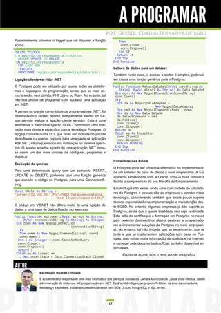 A PROGRAMAR
                                                                POSTGRESQL COMO ALTERNATIVA DE SGBD
Posteriormente, criamos o trigger que vai disparar a função               Then
acima:                                                                     conn.Close()
                                                                           conn.Dispose()
CREATE TRIGGER                                                            End If
trg_registo_correspondencia_historico                                    Return -1
  BEFORE UPDATE OR DELETE                                               End Try
 ON registo_correspondencia                                            End Function
  FOR EACH ROW
   EXECUTE                                                             Leitura de dados para um dataset
  PROCEDURE registo_correspondencia_historico();
                                                                       Também neste caso, o acesso a dados é simples, podendo
Ligação cliente-servidor .NET                                          ser criada uma função genérica para o Postgres:

O Postgres pode ser utilizado por quase todas as platafor-             Public Function ReturnDataSet(ByVal connString As
mas e linguagens de programação, sendo que as mais co-                    String, ByVal strsql As String) As Data.DataSet
                                                                        Dim conn As New NpgsqlConnection(connString)
muns serão, sem dúvida, PHP, Java ou Ruby. No entanto, tal              conn.Open()
não nos proíbe de programar com sucesso uma aplicação                   Try
em .NET.                                                                 Dim da As NpgsqlDataAdapter =
                                                                                              New NpgsqlDataAdapter
A pensar na grande comunidade de programadores .NET, foi                 Dim cmd As New NpgsqlCommand(strsql, conn)
                                                                         Dim ds As New Data.DataSe
desenvolvido o projeto Npgsql, integralmente escrito em C#,              da.SelectCommand = cmd
que permite efetuar a ligação cliente servidor. Esta é uma               da.Fill(ds)
                                                                         conn.Close()
alternativa à tradicional ligação ODBC, permitindo uma inte-             conn.Dispose()
ração mais direta e específica com a tecnologia Postgres. O             Return ds
Npgsql consiste numa DLL que pode ser incluída no pacote                Catch ex As Exception
                                                                         conn.Close()
de software ou apenas copiada para uma pasta de aplicação                conn.Dispose()
ASP.NET, não requerendo uma instalação no sistema opera-                 Return Nothing
tivo. O acesso a dados a partir de uma aplicação .NET torna-            End Try
                                                                       End Function
se assim um dos mais simples de configurar, programar e
distribuir.
                                                                       Considerações Finais
Execução de queries
                                                                       O Postgres pode ser uma boa alternativa na implementação
Para uma determinada query com um comando INSERT,
                                                                       de um sistema de base de dados a nível empresarial. A sua
UPDATE ou DELETE, podemos criar uma função genérica
                                                                       aparente similaridade com a Oracle, torna-o mais familiar e
que execute o código no Postgres, para uma ConnectionS-
                                                                       facilita a compreensão da sua filosofia de funcionamento.
tring:
                                                                       Em Portugal não existe ainda uma comunidade de utilizado-
Const DBstr As String =
"Server=192.168.69.1;Port=5432;Database=postgres;                      res de Postgres e poucas são as empresas a apostar nesta
                        User Id=abc;Password=123;”                     tecnologia, considerando também que existe pouco suporte
                                                                       técnico especializado na implementação e manutenção des-
O código em VB.NET não difere muito de uma ligação de
                                                                       te SGBD. No entanto, algumas empresas já dão suporte ao
dados a uma base de dados Oracle, por exemplo:
                                                                       Postgres, ainda que a quase totalidade não seja certificada.
Public Function sqlInsert(ByVal strsql As String,                      Esta falta de certificação e formação em Postgres no nosso
      ByVal connectionString As String) As Integer                     país poderão desincentivar alguns gestores e programado-
 Dim conn As New NpgsqlConnection
                                (connectionString)                     res a implementar soluções de Postgres no meio empresari-
  Try                                                                  al. No entanto, tal não impede que se experimente, que se
   Dim comm As New NpgsqlCommand(strsql, conn)                         teste e que se implementem aplicações com base no Pos-
   conn.Open()
  Dim i As Integer = comm.ExecuteNonQuery                              tgres, pois existe muita informação de qualidade na Internet,
  conn.Close()                                                         a começar pela documentação oficial, também disponível em
  conn.Dispose()                                                       português.
  Return i
 Catch ex As Exception                                                       Escrito de acordo com o novo acordo ortográfico.
  If Not conn.State = Data.ConnectionState.Closed


AUTOR
                Escrito por Ricardo Trindade

                É actualmente o responsável pela área informática dos Serviços Sociais da Câmara Municipal de Lisboa onde efectua, desde
                administração de sistemas, até programação em .NET. Está também ligado ao projecto N-Ideias na área da consultoria,
                webdesign e software, trabalhando essencialmente com BD's Oracle, PostgreSQL e SQL Server.




                                                                  17
 