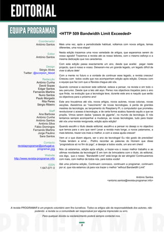 EDITORIAL
EQUIPA PROGRAMAR                          <HTTP 509 Bandwidth Limit Exceeded>
                        Coordenador
                      António Santos      Mais uma vez, após a periodicidade habitual, voltamos com novos artigos, temas
                                          diferentes, uma nova etapa!
                                          Nesta edição trazemos uma nova variedade de artigos, que esperamos serem do
                               Editor
                                          vosso agrado! Trazemos a revista até os nosso leitores, com o mesmo esforço e a
                      António Santos
                                          mesma dedicação que nos caracteriza.

                                          Com esta edição passa exactamente um ano, desde que aceitei pegar neste
                             Design       projecto, que é nosso e vosso. Deixaram-me um grande legado, um legado difícil de
                       Sérgio Alves       viver à altura dele!
           Twitter: @scorpion_blood
                                          Com a mente no futuro e a vontade de continuar esse legado, a revista cresceu!
                          Redacção        Cresceu com todos vocês que nos acompanham edição após edição. Cresceu com
                     António Cunha        a equipe que faz com que a Revista chegue até vós.
                        David Sopas       Quando comecei a escrever este editorial, estava a pensar, na revista e em todo o
                       Edgar Santos
                                          seu percurso. Desde que a leio até aqui. Penso nos objectivos traçados para o ano
                   Fernando Martins
                                          que finda, na evolução que a tecnologia teve, durante este ano e naquilo que serão
                       Nuno Santos
                                          os objectivos para o próximo ano!
                     Paulo Morgado
                          Rita Peres      Este ano trouxémos até vós, novos artigos, novos autores, novas colunas, novas
                      Sérgio Ribeiro      secções. Assistimos ao “nascimento” de novas tecnologias, à perda de grandes
                                          mestres da tecnologia, ao lançamento do Raspberry Pi, o computador que prometeu
                               Staff      revolucionar o acesso à tecnologia, e de certa forma acabou fazendo aquilo a que se
                       Ana Barbosa        propôs. Vimos serem dados “passos de gigante”, no mundo da tecnologia. E nós
                     António Cunha        tentamos sempre acompanhar a mudança, as novas tecnologias, tudo para trazer
                     António Santos       até vós uma revista revigorada, edição após edição!
                       António Silva
                    Fábio Domingos        Quando escolhi o título desde editorial, escolhi-o a pensar no desejo e no objectivo
                   Fernando Martins       que temos para o ano que vem! Levar a revista mais longe, a novos patamares, a
                      Jorge Paulino       mais leitores, trazer-vos mais e melhor, e com a vossa ajuda crescer!
                        Sara Santos
                                          Vem aí o que dizem alguns, ser o ano da tecnologia! Eu não gosto de previsões!
                                          Todas tendem a errar… Prefiro recordar as palavras do Homem que disse
                          Contacto
                                          “prognósticos só no fim do jogo”, e desejar a todos vocês, um ano em cheio!
      revistaprogramar@portugal-a-
                     programar.org        Nós cá estaremos, edição após edição, a trazer-vos o nosso melhor trabalho e as
                                          ultimas novidades da tecnologia! E em tom de brincadeira com o título, do editorial,
                            Website       vos digo, que o nosso “Bandwidth Limit” está longe de ser atingido! Continuaremos
   http://www.revista-programar.info      com mais, com melhor de todos nós, para todos vocês!

                               ISSN       Até uma próxima edição, Continuem connosco, continuem a programar, continuem
                         1 647-071 0      por aí, que nós estamos cá para vos trazer o melhor “without Bandwidth Limit”


                                                                                                              António Santos
                                                                                     <antonio.santos@revista-programar.info>




A revista PROGRAMAR é um projecto voluntário sem fins lucrativos. Todos os artigos são da responsabilidade dos autores, não
                  podendo a revista ou a comunidade ser responsável por alguma imprecisão ou erro.
                           Para qualquer dúvida ou esclarecimento poderá sempre contactar-nos.


                                                             2
 