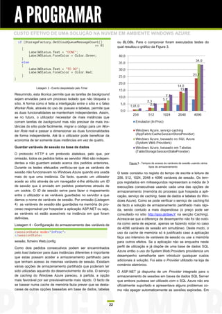 A PROGRAMAR
CUSTO EFETIVO DE UMA SOLUÇÃO NA NUVEM EM AMBIENTE WINDOWS AZURE
    if (StorageFactory.GetCloudQueueMessageCount()                    ou BLOBs. Para o comprovar foram executados testes do
                                               == 0)                  qual resultou o gráfico da Figura 3.
      {
           LabelWStatus.Text = "DONE";
           LabelWStatus.ForeColor = Color.Green;
      }
      else
      {
           LabelWStatus.Text = "TO DO";
           LabelWStatus.ForeColor = Color.Red;
      }
}

               Listagem 3 - Evento despoletado pelo Timer

Resumindo, esta técnica permite que as tarefas de background
sejam enviadas para um processo isolado que não bloqueia o
sítio. A forma como é feita a interligação entre o sítio e o falso
Worker Role, através do uso de queues e tabelas, permite que
as duas funcionalidades se mantenham independentes. Assim,
se no futuro, o utilizador necessitar de mais instâncias que
corram tarefas de background mas não precisar de mais ins-
tâncias do sítio pode facilmente, migrar o código para um Wor-
ker Role real e passar a dimensionar as duas funcionalidades
de forma independente. Até lá o utilizador pode beneficiar da
economia de ter somente duas instâncias em vez de quatro.

Guardar variáveis de sessão na base de dados

O protocolo HTTP é um protocolo stateless, pelo que, por
omissão, todos os pedidos feitos ao servidor Web são indepen-
dentes e não guardam estado acerca dos pedidos anteriores.                    Figura 3 - Tempos de acesso às variáveis de sessão usando vários
Durante os testes efetuados verificou-se que as variáveis de                                  tipos de armazenamento

sessão não funcionavam no Windows Azure quando era usada              O teste consistiu no registo do tempo de escrita e leitura de
mais do que uma instância. De facto, quando um utilizador             256, 512, 1024, 2048 e 4096 variáveis de sessão. Os tem-
acede ao sítio através de um navegador é-lhe atribuído um ID          pos registados em milissegundos representam a média de 3
de sessão que é enviado em pedidos posteriores através de             execuções consecutivas usando cada uma das opções de
um cookie. O ID de sessão serve para fazer o mapeamento               armazenamento (memória do processo que hospeda a apli-
entre o utilizador e as variáveis guardadas no servidor a que         cação, serviço de caching, base de dados e tabelas do Win-
damos o nome de variáveis de sessão. Por omissão (Listagem            dows Azure). Como se pode verificar o serviço de caching foi
4) as variáveis de sessão são guardadas na memória do pro-            de facto a solução de armazenamento partilhado mais rápi-
cesso responsável por hospedar a aplicação ASP.NET ou seja,           da, sendo contudo a mais dispendiosa (o preço pode ser
as variáveis só estão acessíveis na instância em que foram            consultado no sítio http://goo.gl/dseuY na secção Caching).
definidas.                                                            Acresce-se que a diferença de desempenho não foi tão notó-
Listagem 4 - Configuração do armazenamento das variáveis de           ria como seria de esperar, apenas se fazendo notar no caso
                                                                      de 4096 variáveis de sessão em simultâneo. Deste modo, o
<sessionState mode="InProc">                                          uso da cache de memória só é justificado caso a aplicação
</sessionState>
                                                                      faça uso intensivo de variáveis de sessão ou use a memória
sessão, ficheiro Web.config                                           para outros efeitos. Se a aplicação não se enquadra neste
Como dois pedidos consecutivos podem ser encaminhados                 perfil de utilização e já dispõe de uma base de dados SQL
pelo load balancer para duas instâncias diferentes é importante       Azure então o uso do System.Web.Providers providencia um
que estas possam aceder a armazenamento partilhado para               desempenho semelhante sem introduzir quaisquer custos
que tenham acesso às mesmas variáveis de sessão. Existiam             adicionais à solução. Foi este o Provider utilizado na loja de
várias opções de armazenamento partilhado que poderiam ter            comércio eletrónico.
sido utilizadas aquando do desenvolvimento do sítio. O serviço        O ASP.NET já dispunha de um Provider integrado para o
de caching do Windows Azure pareceu, à partida, a opção               armazenamento de sessões em bases de dados SQL Server
mais favorável por ser previsivelmente mais rápido. O facto de        que embora pudesse ser utilizado com o SQL Azure não era
se basear numa cache de memória fazia prever que se desta-            oficialmente suportado e apresentava alguns problemas co-
casse de outras opções baseadas em base de dados, tabelas             mo não apagar automaticamente as sessões expiradas. Em



                                                                 22
 