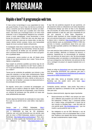 A PROGRAMAR
Rápido e bem? A programação web tem.
O mais curioso na tecnologia é a sua capacidade de muta-               E aqui não nos podemos esquecer do que queremos, um
ção quase frenética. O que é hoje uma técnica ou produto de            site acessível a todos os utilizadores e em todos dispositivos.
ponta, é amanhã uma forma obsoleta de resolver um deter-               O Responsive Design que tanto se fala é uma obrigação,
minado problema. É óbvio que a questão não é tão linear                não uma escolha. As visitas online a partir de smartphones e
assim, mas ilustra que a tecnologia evolui a um ritmo muito            tablets aumentam a cada dia, pelo que é importante ter um
acelerado e que é indispensável adaptarmo-nos constante-               site que responda a todos estes dispositivos.
mente a novas metodologias, novas ferramentas e novas                  Fazemos então download do nosso template base que já
formas de comunicar. A Web tem sido uma das áreas que                  traz uma estrutura base para o nosso protótipo. Este templa-
mais tem evoluído, e para que os nossos sites, os sites dos            te básico inclui o modernizr (http://modernizr.com/) que nos
nossos clientes tenham sucesso, temos uma necessidade                  permite detectar quais as propriedades HTML5 e CSS3 dis-
regular de inovar e produzir rápida e eficazmente.                     poníveis no browser, possibilitando desta forma que caso
                                                                       algo não seja suportado podemos criar fallbacks com javas-
A investigação nesta área é essencial e este artigo visa isso
                                                                       cript ou CSS.
mesmo, referir algumas das ferramentas, formas de progra-
mar e sequências de tarefas que nos permitem optimizar                 Com esta estrutura base podemos iniciar o desenvolvimento
todo o processo de desenvolvimento de um site e que garan-             do nosso protótipo, alterando os ficheiros de favicon’s, e
tem a qualidade deste.                                                 podemos, baseando-nos na documentação do bootstrap,
                                                                       criar uma estrutura de layout para o site. Na documentação
O pressuposto: vamos construir um site. Já! Gastar vários
                                                                       do bootstrap podem ver exemplos e a simplicidade de código
meses no seu desenvolvimento não é viável. Temos de ser
                                                                       com que conseguimos criar facilmente uma estrutura de site,
rápidos e pragmáticos.
                                                                       com a vantagem de possuir um aspecto bastante bom a ní-
Aqui surgem as primeiras questões que temos logo de ver                vel gráfico.
respondidas: quais os objectivos do site? Qual o público al-
vo? O que será diferenciador no meu site para que as pesso-
as o visitem?                                                          Existe um artigo na designshack que nos mostra ainda algu-
                                                                       mas ferramentas fenomenais que podemos usar para o
Temos que ter conteúdos de qualidade, que motivem o inte-
                                                                       bootstrap:   http://designshack.net/articles/css/20-awesome-
resse dos visitantes e os faça voltar constantemente. Nesta
                                                                       resources-for-twitter-bootstrap-lovers/
fase é essencial termos alguns desses conteúdos reunidos
como imagens, logótipos da marca, cliente ou tema que va-
                                                                       Para além disto, temos já templates também para o
mos falar. Isto irá facilitar o processo de desenvolvimento e
                                                                       Bootstrap que nos podem servir como base. http://
de construção de layout gráfico.
                                                                       getkickstrap.com/themes/

De seguida, vamos para o processo de prototipagem; um                  Conteúdos prontos, estrutura base pronta. Aqui entra a
processo que se espera e deseja ser rápido. Este procedi-              questão dos objectivos e conteúdos do site, que diferem de
mento passa já pela parte de programação, e aqui iniciamos             caso para caso.
um conjunto de processos que irão permitir ao nosso site
                                                                       Durante o desenvolvimento, algumas regras importantes:
estar perfeitamente executado.
                                                                             Desenvolvimento em HTML5, mas sempre com aten-
Existem algumas frameworks de aceleração do nosso traba-                      ção a fallbacks para browsers que ainda não supor-
lho e que nos vai permitir tornar o site melhor, mais rápido e                tam totalmente o HTML5. Aqui, o Javascript poderá
acessível.                                                                    ser o melhor amigo, principalmente o Jquery que já
                                                                              vem incluído no template base – este site pode ser
                                                                              uma grande ajuda: http://html5please.com/ - que nos
Vamos       usar     o       HTML5      Boilerplate    (http://               mostra o que já podemos usar ou não.
html5boilerplate.com/), um template para front-end que conta
com a colaboração de mais de 100 developers.                                 Ser inteligente no uso de CSS. Minimizar o uso de
Podemos usar uma outra ferramenta que nos permite, para                       código repetitivo como as propriedades float, ou font-
além de incluir o HTML5 Boilerplate, acelerar o processo: o                   size. Podemos criar classes sem termos necessidade
Bootstrapp (http://twitter.github.com/bootstrap/). Para esco-                 de estar constantemente a repetir código.
lhermos as várias opções das frameworks que vamos utili-
zar, utilizamos o initializr (http://www.initializr.com/).


                                                                  28
 