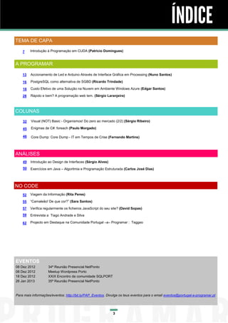 ÍNDICE
TEMA DE CAPA

    7    Introdução à Programação em CUDA (Patricio Domingues)


A PROGRAMAR

    13   Accionamento de Led e Arduino Através de Interface Gráfica em Processing (Nuno Santos)

    16   PostgreSQL como alternativa de SGBD (Ricardo Trindade)

    18   Custo Efetivo de uma Solução na Nuvem em Ambiente Windows Azure (Edgar Santos)

    28   Rápido e bem? A programação web tem. (Sérgio Laranjeira)



COLUNAS
    32   Visual (NOT) Basic - Organismos! Do zero ao mercado (2/2) (Sérgio Ribeiro)

    45   Enigmas de C#: foreach (Paulo Morgado)

    46   Core Dump: Core Dump - IT em Tempos de Crise (Fernando Martins)



ANÁLISES
    49   Introdução ao Design de Interfaces (Sérgio Alves)
    50   Exercícios em Java – Algoritmia e Programação Estruturada (Carlos José Dias)




NO CODE
    52   Viagem da Informação (Rita Peres)

    55   “Camaleão! De que cor?” (Sara Santos)

    57   Verifica regularmente os ficheiros JavaScript do seu site? (David Sopas)
    59   Entrevista a Tiago Andrade e Silva

    62   Projecto em Destaque na Comunidade Portugal –a– Programar : Taggeo




EVENTOS
08 Dez 2012         34ª Reunião Presencial NetPonto
08 Dez 2012         Meetup Wordpress Porto
18 Dez 2012         XXIX Encontro da comunidade SQLPORT
26 Jan 2013         35ª Reunião Presencial NetPonto



Para mais informações/eventos: http://bit.ly/PAP_Eventos. Divulga os teus eventos para o email eventos@portugal-a-programar.pt




                                                              3
 