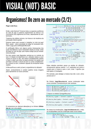 VISUAL (NOT) BASIC
Organismos! Do zero ao mercado (2/2)
Pegar onde ficou                                                                   If Central.MUSICA_IO Then wF.Write(ChrW
                                                                               (AscW("1"))) Else wF.Write(ChrW(AscW("0")))
                                                                                                 wF.Write(ChrW(AscW(";")))
                                                                                   If Central.SFX_IO Then wF.Write(ChrW
Então, onde ficámos? Criamos todos os aspectos periféricos                     (AscW("1"))) Else wF.Write(ChrW(AscW("0")))
ao ciclo de jogo e pudemos experimentar os menus e os                          End Using
movimentos dos organismos de fundo, dependentes do ace-                    End Sub
lerómetro.
                                                                           Public Shared Sub CarregarControloDeSom()
Tratamos dos efeitos sonoros, da música e da mecânica da                       Dim IST As IsolatedStorageFile = _
pontuação máxima global.                                                  IsolatedStorageFile.GetUserStoreForApplication()
                                                                               If Not IST.FileExists("organismos.som")
Estamos aptos para começar a trabalhar no ciclo de jogo!                       Then
Bem, quase… para a produção do artigo foi necessário sub-                           Central.MUSICA_IO = True
meter o jogo para certificação Microsoft.                                           Central.SFX_IO = True
                                                                                    Exit Sub
A certificação falhou com alguns pontos interessantes dos                      End If
quais não falámos e que é necessário desde já corrigir, antes                  Using rF As New IO.StreamReader(New _
de tratar do ciclo de jogo, pois implica código que já conside-                 IsolatedStorageFileStream
                                                                                ("organismos.som", FileMode.OpenOrCreate,
rámos fechado.                                                                                       FileAccess.Read, IST))
Os dois pontos mais flagrantes centram-se no controlo do                            Dim C As String() = rF.ReadToEnd
som. O método de determinar se o utilizador estava a ouvir                                        ().Split(ChrW(AscW(";")))
                                                                                    Central.MUSICA_IO = "1" = C(0)
música no Zune ou não, não estava completamente coberto                             Central.SFX_IO = "1" = C(1)
e fiquei a saber que todos os jogos precisam de opções que                     End Using
permitam controlar o volume do som ou cortar completamen-                  End Sub
te a música ou som, e estarem capazes de armazenar essas
opções.                                                                Estes métodos permitem gravar as opções do utilizador,
A Microsoft leva a sério (e bem) a experiência do utilizador.          armazenando apenas valores 1 e 0, separados por ponto e
                                                                       vírgula para a música e para o som, onde 1 significa que
Assim, acrescentamos à content pipeline novas imagens
para representar os novos controlos:                                   está ligado e 0 desligado.

                                                                       Por exemplo, para desligar a música mas não o som, arma-
                                                                       zenaria-se 0;1



                                                                       No ficheiro Jogo.Recursos.vb, vamos contemplar estes
                                                                       novos controlos. Comecemos por criar variáveis:

                                                                       Public   BT_Musica_Ligada As Texture2D
                                                                       Public   BT_Musica_Desligada As Texture2D
                                                                       Public   BT_Efeitos_Ligados As Texture2D
                                                                       Public   BT_Efeitos_Desligados As Texture2D

                                                                       E depois no método CarregarRecursos:

                                                                       BT_Musica_Ligada = Content.Load(Of Texture2D)
                                                                                                            ("btmusicaon")
                                                                       BT_Musica_Desligada = Content.Load(Of Texture2D)
                                                                                                           ("btmusicaoff")
                                                                       BT_Efeitos_Ligados = Content.Load(Of Texture2D)
                                                                                                               ("btsfxon")
                                                                       BT_Efeitos_Desligados = Content.Load(Of Texture2D)
E comecemos por efectuar alterações já no ficheiro Utilida-                                                   ("btsfxoff")
des.vb, com uma adição:
                                                                       Na classe de inicializações, Jogo.Inicializacoes.vb, o méto-
Public Shared Sub GravarControloDeSom()
Dim IST As IsolatedStorageFile = _                                     do InicializarMenu terá de contemplar estes novos botões:
IsolatedStorageFile.GetUserStoreForApplication()
 Using wF As New IO.StreamWriter(New _                                 Central.Botao_Musica_On =
  IsolatedStorageFileStream("organismos.som", _                                New Sprite(BT_Musica_Ligada,
   FileMode.OpenOrCreate, FileAccess.Write, IST))                              New Vector2(10, ALTURA - 110), 0, 0)




                                                                  32
 