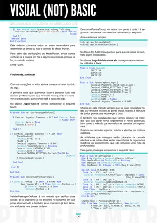 VISUAL (NOT) BASIC
ORGANISMOS! DO ZERO AO MERCADO (2/2)
  If Not MediaPlayer.Queue.ActiveSong.ToString.                     DescontarPontosTempo vai retirar um ponto a cada 15 se-
    ToLower.StartsWith("musicamusica") Then Return                 gundos, calculados com base nos 30 frames por segundo.
                                              False
  End If                                                            Acrescentemos também:
 Return True
End Function                                                        InicializarBotoesDeSom()
Este método concentra todos os testes necessários para              ActualizarEstadoBotoesDeSom()
determinar se temos ou não o controlo do Media Player.
                                                                    No Case dos 5400 milisegundos, para que os botões de con-
Para além das verificações do MediaPlayer, ainda vamos              trolo sejam inicializados.
verificar se a música em fila é alguma das nossas, porque se
for, o controlo é nosso.                                            Na classe Jogo.Inicializacoes.vb, começamos a acrescen-
                                                                    tar métodos e tipos:
Erros? Zero.
                                                                    Public Enum Camadas
                                                                             EFECTIVA
                                                                             SUPERIOR
Finalmente, continuar                                                        INFERIOR
                                                                    End Enum

                                                                    Public Sub PrepararNovoJogo()
Com as correcções no sítio, vamos começar a tratar do ciclo                 Central.POWERUPS_EFECTIVOS.Clear()
do jogo.                                                                    Central.CAMADA_EFECTIVA.Clear()
                                                                            Central.CAMADA_INFERIOR.Clear()
A primeira coisa que queremos fazer é preparar tudo nas                     Central.CAMADA_SUPERIOR.Clear()
                                                                            Central.Pontos = 0
classes periféricas para que não falte nada quando se escre-                Central.Nivel = 1
ver a actualização, que é onde está a lógica do jogo.                       Central.Safo = False
                                                                            Central.Jogador.Tamanho = 0.04F
Na classe Jogo.Fluxo.vb vamos acrescentar o seguinte                End Sub
bloco:                                                              Chama-se este método sempre que se quer reinicializar to-
                                                                    das as variáveis do ciclo ao ponto inicial, ficando a estrutura
Private Sub ValidarPassagemDeFase()                                 de dados pronta para recomeçar o ciclo.
 If Central.Jogador.Tamanho > 0.7 And Central.Safo                  É também nas inicializações que vamos escrever os méto-
                                      = False Then                  dos que vão gerar novos organismos e novos powerups,
    Central.Safo = True
    TocarSFX("SAFO")                                                bem como o método que normaliza as camadas de organis-
                                                                    mos.
  End If
                                                                    Criamos as camadas superior, inferior e efectiva por motivos
If Central.Jogador.Tamanho >= 1.25F Then                            estéticos.
     TocarMusica()                                                  As entidades que interagem serão colocadas na camada
     Central.Nivel += 1
     FRAME = 1                                                      efectiva, e as outras duas serão preenchidas de organismos
     Central.Jogador.Tamanho = 0.04F                                reactivos ao acelerómetro, que vão conceder uma nota de
     Central.PowerUpActivo = Nothing                                profundidade.
     Fase = Fases.ENTRADA_NIVEL
     Central.Safo = False                                           Para gerar powerups escrevemos o seguinte bloco:
     Central.CAMADA_EFECTIVA.ForEach(Sub(O As
                                           Objecto)                 Public Sub CriarPowerUp()
     O.OrdenarDestruicao()                                           Dim R As Random = Central.AleatorioGlobal
                                                                     Dim tmpGrafico As Texture2D = Nothing
  End Sub)                                                           Dim tmpTipo As Central.PowerUps
                                                                     Dim tmpTempo As Integer = CInt(Seg_Frames(15))
 End If
                                                                     Select Case R.Next(0, 100)
End Sub                                                               Case Is < 15 : tmpTipo = _
                                                                       Central.PowerUps.FALHAOPTICA : tmpTempo = CInt
Private Sub DescontarPontosTempo()                                                                     (Seg_Frames(20))
                                                                      Case Is < 40 : tmpTipo = _
If Central.Pontos > 0 Then If FRAME Mod                                Central.PowerUps.AGITACAOGENETICA
        Seg_Frames(15) = 0 Then Central.Pontos -= 1                   Case Is < 80 : tmpTipo = Central.PowerUps.DOBRO
           If Central.Pontos < 0 Then                                 Case Is < 95 : tmpTipo = Central.PowerUps.TRIPLO
            Central.Pontos = 0                                        Case Else : tmpTipo = _
End Sub                                                                Central.PowerUps.INVERSAOGENETICA : tmpTempo = _
                                                                        CInt(Seg_Frames(10))
ValidarPassagemDeFase é um método que verifica duas                  End Select
coisas: se o organismo já se encontra no tamanho em que              tmpGrafico = Powerups(tmpTipo)
pode absorver tudo e também se o organismo já tem tama-              Dim P As New Powerup(tmpGrafico, New Vector2
nho suficiente para passar de fase.                                        (R.Next(0, 800), R.Next(0, 480)), 0, 0)
                                                                            P.Tipo = tmpTipo


                                                               34
 