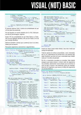 VISUAL (NOT) BASIC
                                                               ORGANISMOS! DO ZERO AO MERCADO (2/2)
         P.Tempo = tmpTempo                                                                                     0.016F)
         P.Escala = Vector2.One                                         ORG.Velocidade_Angular /= 2
         P.FactorVelocidade = New Vector2(Grampo                        ORG.Opacidade = CSng(R.Next(50, 60))
             (CSng(R.NextDouble() * 8), 1.0F, 8.0F))                   Case Camadas.SUPERIOR
         P.Velocidade_Angular = Grampo(CSng                             tmpTamanho = CSng(R.NextDouble() * 7) + 1.0F
             ((R.NextDouble() * 0.032F) - 0.016F), -                    tmpVelocidade = Grampo(CSng(R.NextDouble() *
                                     0.016F, 0.016F)                                                    8), 1.0F, 8.0F)
                                                                        ORG.Velocidade_Angular = Grampo(CSng
        Central.POWERUPS_EFECTIVOS.Add(P)                                ((R.NextDouble() * 0.032F) - 0.016F), -0.016F,
    End Sub                                                                                                     0.016F)
                                                                        ORG.Velocidade_Angular /= 2
É possível observar todo o cálculo de probabilidade de sair             ORG.Opacidade = CSng(R.Next(50, 60))
um dos tipos dos powerups.                                             End Select
                                                                        ORG.FactorVelocidade = New Vector2
Por ser lançado um número aleatório de 0 a 100, é fácil pen-                             (tmpVelocidade, tmpVelocidade)
sar isto em percentagens, vejamos:                                      ORG.Rotacao = CSng(R.NextDouble * Math.PI)

Existe 15% de probabilidade de sair Falha Óptica ou Triplo,             Dim tmpR, tmpG, tmpB As Integer
                                                                         tmpR = R.Next(0, 120)
25% de sair Agitação Genética, 40% de sair Dobro e 5% de                 tmpG = R.Next(0, 150)
sair Inversão Genética.                                                  tmpB = R.Next(0, 150)
                                                                         ORG.OffsetCanais = New Color(0, tmpR, tmpG,
Define-se também o tempo que o powerup dura e as veloci-                                                          tmpB)
dades que vai assumir.                                                  Return ORG
                                                                    End Function
Para gerar organismos, escrevemos o seguinte bloco:
                                                                    Fazem-se várias coisas neste método, mas não é nada que
Public Function CriarOrganismo(posicao As Vector2,                  careça de explicação.
                    Camada As Camadas) As Organismo
  Dim R As Random = Central.AleatorioGlobal                         Trata-se apenas de atribuir propriedades, como velocidade,
  Dim Num As Integer = R.Next(0,
                              Organismos.Count - 1)                 tipo ou cor, dependendo da camada alvo e do powerup Agi-
  Dim ORG As New Organismo(Organismos(Num),                         tação Genética, que fará com que a velocidade seja multipli-
                                            posicao)                cada por 4 na altura da geração.
  Dim tmpTamanho As Single                                          Por fim, é importante normalizar as camadas. Este método
  Dim tmpVelocidade As Single
  Select Case Camada                                                assegura que existe sempre o número certo de organismos
   Case Camadas.EFECTIVA                                            nas camadas, adicionando novos sempre que os eventos no
      ORG.Tamanho = CSng(R.NextDouble() * 0.5) +
                                               0.1F                 ciclo do jogo o forcem a ser destruído (como por exemplo,
                                                                    absorver um organismo, que causa um défice de organismos
       tmpVelocidade = Grampo(CSng(R.NextDouble() *                 na camada efectiva):
                                     8), 1.0F, 8.0F)
       If Not Central.PowerUpActivo Is Nothing Then
        If Central.PowerUpActivo.Tipo =                             Public Sub NormalizarCamadas()
         Central.PowerUps.AGITACAOGENETICA Then                       Dim R As Random = Central.AleatorioGlobal
           tmpVelocidade *= 4
       End If                                                         While Central.CAMADA_EFECTIVA.Count < (10 *
                                                                                                         Central.Nivel)
    ORG.Velocidade_Angular = Grampo(CSng                              Dim tmpPosicao As Vector2
     ((R.NextDouble() * 0.032F) - 0.016F), -0.016F,                    Select Case R.Next(1, 4)
                                            0.016F)                     Case 1 : tmpPosicao = New Vector2(R.Next(0,
    ORG.Opacidade = CSng(R.Next(240, 255))                                                                 800), -1000)
  Select Case ORG.Tamanho                                               Case 2 : tmpPosicao = New Vector2(R.Next(0,
   Case Is < 0.05F : ORG.Grafico = Organismos(0)                                                            800), 1480)
   Case Is < 0.1F : ORG.Grafico = Organismos(1)                         Case 3 : tmpPosicao = New Vector2(-1000, R.Next
   Case Is < 0.15F : ORG.Grafico = Organismos(2)                                                              (0, 480))
   Case Is < 0.2F : ORG.Grafico = Organismos(3)                         Case 4 : tmpPosicao = New Vector2(1800, R.Next
   Case Is < 0.25F : ORG.Grafico = Organismos(4)                                                              (0, 480))
   Case Is < 0.3F : ORG.Grafico = Organismos(5)                        End Select
   Case Is < 0.35F : ORG.Grafico = Organismos(6)                       Central.CAMADA_EFECTIVA.Add(CriarOrganismo
   Case Is < 0.4F : ORG.Grafico = Organismos(7)                                         (tmpPosicao, Camadas.EFECTIVA))
   Case Is < 0.45F : ORG.Grafico = Organismos(8)                       End While
   Case Is < 0.5F : ORG.Grafico = Organismos(9)
   Case Is < 0.55F : ORG.Grafico = Organismos(10)                      While Central.CAMADA_SUPERIOR.Count < (45)
   Case Is >= 0.55F : ORG.Grafico = Organismos(11)                      Dim tmpPosicao As Vector2
  End Select
  Case Camadas.INFERIOR                                                 Select Case R.Next(1, 4)
   tmpTamanho = CSng(R.NextDouble() * 4) + 1.0F                          Case 1 : tmpPosicao = New Vector2(R.Next(0,
   tmpVelocidade = Grampo(CSng(R.NextDouble() *                                                            800), -1000)
                                    8), 1.0F, 8.0F)                      Case 2 : tmpPosicao = New Vector2(R.Next(0,
   ORG.Velocidade_Angular = Grampo(CSng                                                                     800), 1480)
     ((R.NextDouble() * 0.032F) - 0.016F), -0.016F,                      Case 3 : tmpPosicao = New Vector2(-1000,
                                                                                                        R.Next(0, 480))


                                                               35
 