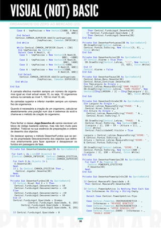 VISUAL (NOT) BASIC
ORGANISMOS! DO ZERO AO MERCADO (2/2)
     Case 4 : tmpPosicao = New Vector2(1800, R.Next                   Then Central.FundoJogo1.Desenha(SB)
                                          (0, 480))                  If Central.FundoJogo2.Opacidade > 0
     End Select                                                       Then Central.FundoJogo2.Desenha(SB)
    Central.CAMADA_SUPERIOR.Add(CriarOrganismo                    End Sub
                    (tmpPosicao, Camadas.INFERIOR))
     End While                                                    Private Sub DesenharPontuacao(SB As SpriteBatch)
                                                                   SB.DrawString(Central.Letras, _
     While Central.CAMADA_INFERIOR.Count < (50)                    Central.Pontos.ToString, New Vector2(5, 0), _
      Dim tmpPosicao As Vector2                                    Color.White)
      Select Case R.Next(1, 4)                                    End Sub
       Case 1 : tmpPosicao = New Vector2(R.Next(0,
                                       800), -1000)               Private Sub DesenharAviso(SB As SpriteBatch)
       Case 2 : tmpPosicao = New Vector2(R.Next(0,                 If Central.Alarme = True Then
                                        800), 1480)                 SB.DrawString(Central.Letras, "(!)", New Vector2
       Case 3 : tmpPosicao = New Vector2(-1000,                                                (5, 425), Color.White)
                                    R.Next(0, 480))                End If
       Case 4 : tmpPosicao = New Vector2(1800,                     Central.Alarme = False
                                    R.Next(0, 480))               End Sub
      End Select
       Central.CAMADA_INFERIOR.Add(CriarOrganismo                 Private Sub DesenharPausa(SB As SpriteBatch)
                    (tmpPosicao, Camadas.SUPERIOR))                Central.Botao_Menu.Desenha(SB)
    End While                                                      Central.Botao_Continuar.Desenha(SB)
                                                                   Dim TmpLargura As Single = _
End Sub                                                            Central.Letras.MeasureString("GAME PAUSED").X
                                                                   SB.DrawString(Central.Letras, "GAME PAUSED", New
A camada efectiva mantém sempre um número de organis-              Vector2(CSng(LARGURA / 2) - CSng(TmpLargura / 2),
mos igual ao nível actual vezes 10, ou seja, 10 organismos                                          50), Color.White)
activos na camada ao nível 1, 100 no nível 10, etc.               End Sub

As camadas superior e inferior mantêm sempre um número            Private Sub DesenharEntrada(SB As SpriteBatch)
fixo de organismos.                                                Dim Largura As Single = _
                                                                    Central.Letras.MeasureString("PHASE: " & _
Quando é necessária a criação de um organismo, calcula-se           Central.Nivel.ToString).X
aleatoriamente uma posição num dos 4 extremos do ecrã e            Dim Altura As Single = _
chama-se o método de criação do organismo.                           Central.Letras.MeasureString("PHASE: " & _
                                                                     Central.Nivel.ToString).Y

                                                                    SB.DrawString(Central.Letras, "PHASE: " & _
Para fechar a classe Jogo.Desenho.vb vamos escrever um              Central.Nivel.ToString, New Vector2(400 -
bloco de código bastante extenso, mas não tem muito para            (Largura / 2), 230 - 10 - (Altura * 2)), _
detalhar. Trata-se na sua essência de preparações e ordens          Color.White)
                                                                    Central.PublicidadeAC.Visible = True
de desenho dos objectos.
De destacar apenas o método DesenharFundos que se ser-             Largura = Central.Letras.MeasureString("SCORE: "_
ve da propriedade Desvanecimento dos objectos que defini-          & Central.Pontos.ToString).X
                                                                   Altura = Central.Letras.MeasureString("SCORE: " _
mos anteriormente para fazer aparecer e desaparecer os             & Central.Pontos.ToString).Y
fundos em passagens de fase.
                                                                   SB.DrawString(Central.Letras, "SCORE: " & _
Private Sub DesenharCamadasJogo(SB As SpriteBatch)                 Central.Pontos.ToString, New Vector2(400 -
                                                                   (Largura / 2), 230 - Altura), Color.White)
 For Each L As List(Of Objecto) In                                End Sub
 {Central.CAMADA_INFERIOR, Central.CAMADA_EFECTIVA,
                           Central.CAMADA_SUPERIOR}               Private Sub DesenharPowerUps(SB As SpriteBatch)
  For Each O As Objecto In L                                        For Each P As Powerup In
   O.Desenha(SB)                                                      Central.POWERUPS_EFECTIVOS
  Next                                                                P.Desenha(SB)
  If L Is Central.CAMADA_EFECTIVA Then _                            Next
    Central.Jogador.Desenha(SB)                                   End Sub
  Next
End Sub                                                           Private Sub DesenharPowerUpInfo(SB As SpriteBatch)
Private Sub DesenharFundos(SB As SpriteBatch)                      If Central.MascaraPU.Opacidade > 0
  If Central.Nivel Mod 2 = 1 Then                                   Then Central.MascaraPU.Desenha(SB)
   Central.FundoJogo1.Desvanecimento = 10
   Central.FundoJogo2.Desvanecimento = -10                         If Central.PowerUpActivo Is Nothing Then Exit Sub
  Else                                                               Dim Informacao As String = String.Empty
   Central.FundoJogo1.Desvanecimento = -10
   Central.FundoJogo2.Desvanecimento = 10                            Select Case Central.PowerUpActivo.Tipo
  End If
  Central.FundoJogo1.Opacidade = Grampo                              Case Central.PowerUps.INVERSAOGENETICA : _
              (Central.FundoJogo1.Opacidade, 0, 255)                      Informacao = "REVERSE GENETICS"
         Central.FundoJogo2.Opacidade = Grampo                       Case Central.PowerUps.AGITACAOGENETICA : _
              (Central.FundoJogo2.Opacidade, 0, 255)                      Informacao = "HYPER SENSIBILITY"
                                                                     Case Central.PowerUps.DOBRO : Informacao = _
  If Central.FundoJogo1.Opacidade > 0                                     "DOUBLE SCORE"


                                                             36
 