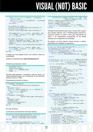 VISUAL (NOT) BASIC
                                                           ORGANISMOS! DO ZERO AO MERCADO (2/2)
     Case Central.PowerUps.TRIPLO : Informacao = _                    CSng(Central.Jogador.Largura / 2), 240 - CSng
      "TRIPLE SCORE"                                                                  (Central.Jogador.Altura / 2))
     Case Central.PowerUps.FALHAOPTICA : Informacao              Central.Jogador.Velocidade_Angular = _
      = "OPTIC FAILURE"                                          (Central.LeituraAcel.Y / 6) * -1
    End Select                                                   Central.Jogador.Actualiza(GT)
                                                                 If Central.PontuacaoMaxima < Central.Pontos
   Dim Largura As Single = _                                      Then Central.PontuacaoMaxima = Central.Pontos
    Central.Letras.MeasureString(Informacao).X                  End Sub
   Dim Altura As Single = _
    Central.Letras.MeasureString(Informacao).Y                  ActualizarFundos garante apenas que o tempo está a passar
    SB.DrawString(Central.Letras, Informacao, New _             para aqueles objectos, mas o ActualizaJogador posiciona o
    Vector2(800 - (Largura) - 5, (480 - Altura) + _             organismo sempre no centro e fá-lo girar dependendo da
    5), Color.White)                                            leitura Y do acelerómetro (corresponde ao tilt direita/
   Dim Tempo As String = Math.Floor _                           esquerda com o dispositivo em landscape).
    (Central.PowerUpActivo.Tempo / 30).ToString
    Largura = Central.Letras.MeasureString _                    De seguida, um bloco extenso. Vamos escrever o método
    (Tempo).X                                                   responsável por actualizar os organismos:
    Altura = Central.Letras.MeasureString(Tempo).Y

    SB.DrawString(Central.Letras, Tempo, New _                  Private Sub ActualizarOrganismos(GT As GameTime)
    Vector2(800 - (Largura) - 5, (430 - Altura) + _              Dim Agitacao As Single = 1.0F
    5), Color.White)                                             Dim Multiplicador As Single = 7.0F
End Sub                                                          If Not Central.PowerUpActivo Is Nothing Then
                                                                  If Central.PowerUpActivo.Tipo = _
A classe que mais adições sofre é sem dúvida a classe de            Central.PowerUps.AGITACAOGENETICA Then Agitacao
                                                                                                              = 2.5F
actualização.                                                     End If
Voltemos as atenções para Jogo.Actualizacoes.vb.
                                                                 For Each B As Organismo In Central.CAMADA_EFECTIVA
                                                                  B.Velocidade = New Vector2((Central.LeituraAcel.Y
                                                                                       * Multiplicador * Agitacao),
Podemos já acrescentar o bloco:                                   (Central.LeituraAcel.X * Multiplicador * _
                                                                                                         Agitacao))
    TocarSFX("TOQUE")                                              B.Actualiza(GT)
    PrepararNovoJogo()                                             If Not B.Destruir Then
    Fase = Fases.ENTRADA_NIVEL                                     If B.Posicao.X < (B.Largura * -1) * 4 Then
    FRAME = 1                                                       B.Posicao.X = 800 + (B.Largura * 4) : _
                                                                     TamanhoVelocidade(B)
                                                                    If B.Posicao.Y < (B.Altura * -1) * 4 Then
Na linha onde tínhamos o comentário “nada por agora”, do             B.Posicao.Y = 480 + (B.Altura * 4) : _
método DetectarToques, que corresponde ao que acontece                TamanhoVelocidade(B)
quando se toca em “Play”.                                           If B.Posicao.X > 800 + (B.Largura * 4) Then
                                                                     B.Posicao.X = (B.Largura * -1) * 4 : _
Acrescentemos também os blocos:                                       TamanhoVelocidade(B)
                                                                    If B.Posicao.Y > 480 + (B.Altura * 4) Then
If ToqueRect.Intersects                                              B.Posicao.Y = (B.Altura * -1) * 4 : _
         (Central.Botao_Continuar.Rectangulo)                         TamanhoVelocidade(B)
 Then
  TocarSFX("TOQUE")                                                 End If
  If Central.ControloDoMP And Central.MUSICA_IO
   Then MediaPlayer.Resume()                                      Next
      Fase = Fases.JOGO
  End If                                                          For Each L As List(Of Objecto) In _
If ToqueRect.Intersects _                                       {Central.CAMADA_INFERIOR, Central.CAMADA_SUPERIOR}
                    Central.Botao_Menu.Rectangulo)                 For Each B As Organismo In L
 Then                                                                If L Is Central.CAMADA_INFERIOR Then
  TocarSFX("TOQUE")                                                    B.Velocidade = New Vector2( _
  TocarMusica(0)                                                        (Central.LeituraAcel.Y * (Multiplicador - _
  GravarPontuacaoPessoal()                                               2) * Agitacao),
  Fase = Fases.MENU                                                     (Central.LeituraAcel.X * (Multiplicador - _
End If                                                                   3) * Agitacao))

                                                                    If L Is Central.CAMADA_SUPERIOR Then
No case da Pausa.                                                    B.Velocidade = New Vector2( _
                                                                      (Central.LeituraAcel.Y * (Multiplicador + 2)_
Continuando, acrescentamos mais dois métodos:                   * Agitacao),(Central.LeituraAcel.X * (Multiplicador
                                                                                                   + 3) * Agitacao))
Private Sub ActualizarFundos(GT As GameTime)                         B.Actualiza(GT)
        Central.FundoJogo1.Actualiza(GT)                            If B.Posicao.X < (B.Largura * -1) * 2 Then
        Central.FundoJogo2.Actualiza(GT)                             B.Posicao.X = 800 + (B.Largura * 2)
End Sub                                                             If B.Posicao.Y < (B.Altura * -1) * 2 Then
                                                                     B.Posicao.Y = 480 + (B.Altura * 2)
Public Sub ActualizarJogador(GT As GameTime)                        If B.Posicao.X > 800 + (B.Largura * 2) Then
        Central.Jogador.Posicao = New Vector2(400 -                  B.Posicao.X = (B.Largura * -1) * 2


                                                           37
 