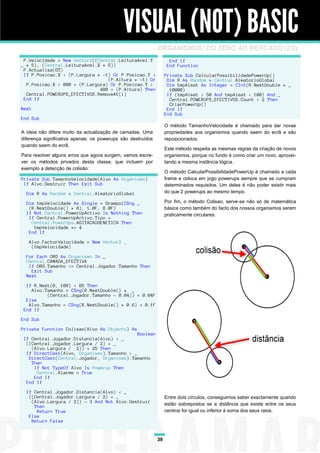 VISUAL (NOT) BASIC
                                                             ORGANISMOS! DO ZERO AO MERCADO (2/2)
 P.Velocidade = New Vector2((Central.LeituraAcel.Y                  End If
_ * 5), (Central.LeituraAcel.X * 5))                               End Function
 P.Actualiza(GT)
 If P.Posicao.X < (P.Largura * -1) Or P.Posicao.Y <               Private Sub CalcularPossibilidadePowerUp()
                                 (P.Altura * -1) Or                Dim R As Random = Central.AleatorioGlobal
  P.Posicao.X > 800 + (P.Largura) Or P.Posicao.Y >                 Dim tmpAleat As Integer = CInt(R.NextDouble * _
                              480 + (P.Altura) Then                 10000)
  Central.POWERUPS_EFECTIVOS.RemoveAt(i)                           If (tmpAleat > 50 And tmpAleat < 100) And _
 End If                                                             Central.POWERUPS_EFECTIVOS.Count < 2 Then
                                                                    CriarPowerUp()
Next                                                               End If
                                                                  End Sub
End Sub
                                                                  O método TamanhoVelocidade é chamado para dar novas
A ideia não difere muito da actualização de camadas. Uma          propriedades aos organismos quando saem do ecrã e são
diferença significativa apenas: os powerups são destruídos        reposicionados.
quando saem do ecrã.
                                                                  Este método respeita as mesmas regras da criação de novos
Para resolver alguns erros que agora surgem, vamos escre-         organismos, porque no fundo é como criar um novo, aprovei-
ver os métodos privados desta classe, que incluem por             tando a mesma instância lógica.
exemplo a detecção de colisão:
                                                                  O método CalcularPossibilidadePowerUp é chamado a cada
Private Sub TamanhoVelocidade(Alvo As Organismo)                  frame e coloca em jogo powerups sempre que se cumpram
 If Alvo.Destruir Then Exit Sub                                   determinados requisitos. Um deles é não poder existir mais
  Dim R As Random = Central.AleatorioGlobal                       do que 2 powerups ao mesmo tempo.

  Dim tmpVelocidade As Single = Grampo(CSng _                     Por fim, o método Colisao, serve-se não só de matemática
   (R.NextDouble() * 8), 1.0F, 8.0F)                              básica como também do facto dos nossos organismos serem
  If Not Central.PowerUpActivo Is Nothing Then                    praticamente circulares.
   If Central.PowerUpActivo.Tipo =
    Central.PowerUps.AGITACAOGENETICA Then
     tmpVelocidade *= 4
   End If

   Alvo.FactorVelocidade = New Vector2 _
    (tmpVelocidade)

  For Each ORG As Organismo In _
  Central.CAMADA_EFECTIVA
   If ORG.Tamanho <= Central.Jogador.Tamanho Then
    Exit Sub
  Next

  If R.Next(0, 100) < 85 Then
    Alvo.Tamanho = CSng(R.NextDouble() * _
          (Central.Jogador.Tamanho - 0.04)) + 0.04F
  Else
   Alvo.Tamanho = CSng(R.NextDouble() * 0.6) + 0.1F
 End If

End Sub

Private Function Colisao(Alvo As Objecto) As
                                             Boolean
 If Central.Jogador.Distancia(Alvo) < _
  ((Central.Jogador.Largura / 2) + _
    (Alvo.Largura / 2)) + 25 Then
  If DirectCast(Alvo, Organismo).Tamanho > _
   DirectCast(Central.Jogador, Organismo).Tamanho
    Then
     If Not TypeOf Alvo Is Powerup Then
      Central.Alarme = True
     End If
  End If

  If Central.Jogador.Distancia(Alvo) < _
   ((Central.Jogador.Largura / 2) + _                             Entre dois círculos, conseguimos saber exactamente quando
    (Alvo.Largura / 2)) - 3 And Not Alvo.Destruir                 estão sobrepostos se a distância que existe entre os seus
     Then
      Return True                                                 centros for igual ou inferior à soma dos seus raios.
   Else
    Return False


                                                             39
 
