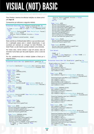 VISUAL (NOT) BASIC
ORGANISMOS! DO ZERO AO MERCADO (2/2)
Para finalizar, teremos de efectuar adições na classe princi-                 Central.PublicidadeAC.Visible = False
pal Jogo.vb                                                                   Fase = Fases.JOGO
                                                                     Lll     End If
Comecemos por adicionar o seguinte método:
                                                                          Case Fases.JOGO
                                                                           NormalizarCamadas()
Protected Overrides Sub OnDeactivated(sender As                      Llll ActualizarCamadas(gameTime)
                  Object, args As System.EventArgs)                        ActualizarOrganismos(gameTime)
 If Fase = Fases.JOGO Or Fase = Fases.ENTRADA_NIVEL                        ActualizarJogador(gameTime)
  Then                                                                     ActualizarFundos(gameTime)
   If Central.ControloDoMP Then MediaPlayer.Pause()                        ValidarPassagemDeFase()
     Fase = Fases.PAUSA                                                    DescontarPontosTempo()
     Central.PublicidadeAC.Visible = False                                 CalcularPossibilidadePowerUp()
   End If                                                                  ActualizaPowerUps(gameTime)
  MyBase.OnDeactivated(sender, args)
End Sub                                                                     Case Fases.PAUSA
Este override ao OnDeactivated define o que acontece quan-                   ActualizarBotoesDeSom(gameTime)
                                                                             DetectarToques(gameTime)
do a aplicação passa para o estado desactivado, o que
acontece por exemplo ao carregar na tecla Windows, na                       Case Fases.RECORDE
tecla Power, ou até mesmo quando recebem uma chamada.                        ActualizarOrganismosMenu(gameTime)
                                                                             DetectarToques(gameTime)
No nosso caso, vamos colocar o jogo em pausa, caso se                      End Select
encontre numa fase que não pode esperar, como o ciclo de
jogo.                                                                        FRAME += 1
                                                                             If FRAME = Long.MaxValue - 1 Then FRAME = 1
Por fim, substituímos todo o método Update e Draw por o                      MyBase.Update(gameTime)
                                                                            End Sub
seguinte bloco:
                                                                     Protected Overrides Sub Draw(ByVal gameTime As
Protected Overrides Sub Update(ByVal gameTime As                                                               GameTime)
                                          GameTime)                   GraphicsDevice.Clear(Color.Black)
                                                                       Select Case Fase
 If GamePad.GetState(PlayerIndex.One).Buttons.Back                      Case Fases.INTRO
                        = ButtonState.Pressed Then                       spriteBatch.Begin()
                                                                         DesenharIntro(spriteBatch)
 Select Case Fase                                                        spriteBatch.End()
  Case Fases.ENTRADA_NIVEL
   Exit Sub                                                                Case Fases.MENU
  Case Fases.INTRO                                                          spriteBatch.Begin(SpriteSortMode.Deferred,
   Me.Exit()                                                                                        BlendState.AlphaBlend)
  Case Fases.MENU                                                           DesenharOrganismosMenu(spriteBatch)
   Me.Exit()                                                                spriteBatch.End()
  Case Fases.PAUSA                                                          spriteBatch.Begin()
   Fase = Fases.JOGO                                                        DesenharMenu(spriteBatch)
  If Central.ControloDoMP And Central.MUSICA_IO                             DesenharControlosDeSom(spriteBatch)
                           Then MediaPlayer.Resume()                        spriteBatch.End()
   Exit Sub
  Case Fases.RECORDE                                                       Case Fases.ENTRADA_NIVEL
   Fase = Fases.MENU                                                        spriteBatch.Begin()
   Exit Sub                                                                 DesenharFundos(spriteBatch)
 End Select                                                                 spriteBatch.End()
                                                                            spriteBatch.Begin(SpriteSortMode.Deferred,
 If Central.ControloDoMP Then MediaPlayer.Pause()                                                    BlendState.AlphaBlend)
  Fase = Fases.PAUSA                                                        DesenharCamadasJogo(spriteBatch)
 End If                                                                     spriteBatch.End()
                                                                            spriteBatch.Begin()
 Select Case Fase                                                           DesenharEntrada(spriteBatch)
  Case Fases.INTRO                                                          spriteBatch.End()
   ActualizarIntro(gameTime)
                                                                           Case Fases.JOGO, Fases.PAUSA
  Case Fases.MENU                                                           spriteBatch.Begin()
   ActualizarOrganismosMenu(gameTime)                                       DesenharFundos(spriteBatch)
   ActualizarMenu(gameTime)                                                 spriteBatch.End()
   ActualizarBotoesDeSom(gameTime)                                          spriteBatch.Begin(SpriteSortMode.Deferred,
   DetectarToques(gameTime)                                                                          BlendState.AlphaBlend)
                                                                            DesenharCamadasJogo(spriteBatch)
   Case Fases.ENTRADA_NIVEL                                                 DesenharPowerUps(spriteBatch)
    NormalizarCamadas()                                                     spriteBatch.End()
    ActualizarOrganismos(gameTime)                                          spriteBatch.Begin()
    ActualizarJogador(gameTime)                                             DesenharPontuacao(spriteBatch)
    ActualizarFundos(gameTime)                                              DesenharAviso(spriteBatch)
    Central.PublicidadeAC.Draw(gameTime)                                    DesenharPowerUpInfo(spriteBatch)
     If FRAME >= Seg_Frames(3) Then                                         spriteBatch.End()
      FRAME = 1                                                             If Fase = Fases.PAUSA Then


                                                                40
 
