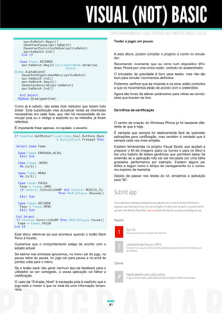 VISUAL (NOT) BASIC
                                                              ORGANISMOS! DO ZERO AO MERCADO (2/2)
     spriteBatch.Begin()                                           Testar e jogar um pouco
     DesenharPausa(spriteBatch)
     DesenharControlosDeSom(spriteBatch)
     spriteBatch.End()
    End If                                                         A esta altura, podem compilar o projecto e correr no emula-
                                                                   dor.
   Case Fases.RECORDE
    spriteBatch.Begin(SpriteSortMode.Deferred,                     Recomendo vivamente que se corra num dispositivo Win-
                            Blend-                                 dows Phone por uma única razão: controlo do acelerómetro.
State.AlphaBlend)
    DesenharOrganismosMenu(spriteBatch)                            O simulador de gravidade é bom para testes, mas não tão
    spriteBatch.End()                                              bom para simular movimentos definidos.
    spriteBatch.Begin()
    DesenharRecorde(spriteBatch)                                   Podemos verificar que as músicas e os sons estão correctos
    spriteBatch.End()                                              e que os movimentos estão de acordo com o pretendido.

   End Select                                                      Agora são livres de alterar parâmetros para retirar as conclu-
  MyBase.Draw(gameTime)                                            sões que tiverem de tirar.

Como já é sabido, são estes dois métodos que fazem tudo
andar. Esta substituição visa actualizar todas as chamadas         Os trilhos da certificação
necessárias em cada fase, que não há necessidade de es-
miuçar pois ou o código é explícito ou os métodos já foram
referidos.                                                         O centro de criação do Windows Phone já foi bastante dife-
É importante frisar apenas, no Update, o excerto:                  rente do que é hoje.
                                                                   É verdade que sempre foi relativamente fácil de submeter
If GamePad.GetState(PlayerIndex.One).Buttons.Back                  aplicações para certificação, mas também é verdade que é
                       = ButtonState.Pressed Then                  sempre cada vez mais simples.
 Select Case Fase                                                  Existem ferramentas no próprio Visual Studio que ajudam a
                                                                   preparar o kit de imagens (para os ícones e para os tiles) e
  Case Fases.ENTRADA_NIVEL                                         faz uma bateria de testes genéricos que permitem saber de
   Exit Sub
                                                                   antemão se a aplicação não vai ser recusada por uma falha
  Case Fases.INTRO                                                 grosseira, performance por exemplo. Existem alguns pa-
   Me.Exit()                                                       drões a seguir como o tempo de carregamento ou o consu-
                                                                   mo máximo de memória.
  Case Fases.MENU
   Me.Exit()                                                       Depois de passar nos testes do kit, enviamos a aplicação
                                                                   para “lá”:
  Case Fases.PAUSA
   Fase = Fases.JOGO
   If Central.ControloDoMP And Central.MUSICA_IO
                        Then MediaPlayer.Resume()
   Exit Sub

  Case Fases.RECORDE
   Fase = Fases.MENU
   Exit Sub

 End Select
 If Central.ControloDoMP Then MediaPlayer.Pause()
  Fase = Fases.PAUSA
End If

Este bloco refere-se ao que acontece quando o botão Back
físico é tocado.
Queremos que o comportamento esteja de acordo com o
estado actual.
Se estiver nas entradas ignoramos, no menu sai do jogo, na
pausa retira da pausa, no jogo vai para pausa e no ecrã de
pontos volta para o menu.
Se o botão back não gerar nenhum tipo de feedback para o
utilizador ao ser carregado, a vossa aplicação vai falhar a
certificação.
O caso da “Entrada_Nivel” é excepção pois é explícito que o
jogo está a mexer e que se trata de uma informação tempo-
rária.



                                                              41
 
