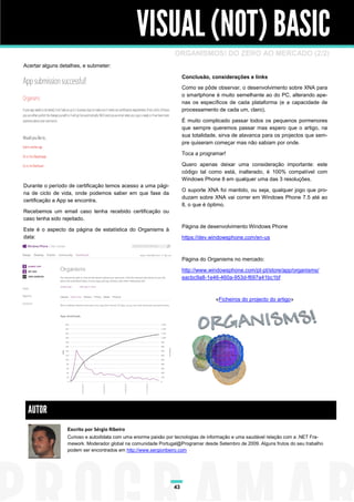 VISUAL (NOT) BASIC
                                                                ORGANISMOS! DO ZERO AO MERCADO (2/2)
Acertar alguns detalhes, e submeter:

                                                                     Conclusão, considerações e links
                                                                     Como se pôde observar, o desenvolvimento sobre XNA para
                                                                     o smartphone é muito semelhante ao do PC, alterando ape-
                                                                     nas os específicos de cada plataforma (e a capacidade de
                                                                     processamento de cada um, claro).

                                                                     É muito complicado passar todos os pequenos pormenores
                                                                     que sempre queremos passar mas espero que o artigo, na
                                                                     sua totalidade, sirva de alavanca para os projectos que sem-
                                                                     pre quiseram começar mas não sabiam por onde.

                                                                     Toca a programar!

                                                                     Quero apenas deixar uma consideração importante: este
                                                                     código tal como está, inalterado, é 100% compatível com
                                                                     Windows Phone 8 em qualquer uma das 3 resoluções.
Durante o período de certificação temos acesso a uma pági-
                                                                     O suporte XNA foi mantido, ou seja, qualquer jogo que pro-
na de ciclo de vida, onde podemos saber em que fase da
                                                                     duzam sobre XNA vai correr em Windows Phone 7.5 até ao
certificação a App se encontra.
                                                                     8, o que é óptimo.
Recebemos um email caso tenha recebido certificação ou
caso tenha sido rejeitado.
                                                                     Página de desenvolvimento Windows Phone
Este é o aspecto da página de estatística do Organisms à
data:                                                                https://dev.windowsphone.com/en-us



                                                                     Página do Organisms no mercado:

                                                                     http://www.windowsphone.com/pt-pt/store/app/organisms/
                                                                     eacbc9a8-1e46-460a-953d-f697a41bc1bf



                                                                                  «Ficheiros do projecto do artigo»




 AUTOR
                  Escrito por Sérgio Ribeiro
                  Curioso e autodidata com uma enorme paixão por tecnologias de informação e uma saudável relação com a .NET Fra-
                  mework. Moderador global na comunidade Portugal@Programar desde Setembro de 2009. Alguns frutos do seu trabalho
                  podem ser encontrados em http://www.sergioribeiro.com




                                                                43
 