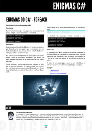 ENIGMAS C#
ENIGMAS DO C# - FOREACH
Resultado (continuação da página 24)
                                                                       Assim sendo, se se mudar a definição do tipo do enumerador
Resultado
                                                                       para:
Contrariamente ao ao que muitas pessoas possam pensar, o
                                                                       class Enumerator : IDisposable
código compila e o resultado da sua execução é:

Enumerable.GetEnumerator                                               o    resultado   da   execução     anterior   passará   a   ser:
Enumerator.MoveNext
Enumerator.get_Current                                                     Enumerable.GetEnumerator
0                                                                          Enumerator.MoveNext
Enumerator.MoveNext                                                        Enumerator.get_Current
                                                                           0
Explicação                                                                 Enumerator.MoveNext
                                                                           Enumerator.Dispose
Segundo a especificação de C# (§8.4.4), perante uma instru-
ção foreach, uma das opções que o compilador tem em                    Conclusão
conta é se o tipo do enumerável tem um método GetEnume-
rator() que retorne um enumerador.                                     O compilador de C# usa a deteção de padrões para além da
                                                                       implementação de interfaces documentadas para a imple-
Por sua vez, o enumerador será um tipo que terá uma propri-            mentação das instruções. Não é apenas uma relação de
edade Current e um método MoveNext() que retorna um                    “tem de ser” mas uma relação de “tem de ser ou parecer-se
valor booleano indicando se se deve continuar com a enu-               com”.
meração.
                                                                       A razão de ser desta opção prende-se com a facilidade de
Apesar do toda a enumeração poder ser baseada na dete-                 interoperar com outras plataformas (COM por exemplo).
ção de padrões (para além da implementação das conheci-
das interfaces), a chamada ao método Dispose() só é efetua-            Ligações
da se o tipo do enumerador implementar a interface IDispo-                   C# Reference
sable.
                                                                             foreach, in (C# Reference)




AUTOR
                Escrito por Paulo Morgado
                É licenciado em Engenharia Electrónica e Telecomunicações (Sistemas Digitais) pelo Instituto Superior de Engenharia de
                Lisboa e Licenciado em Engenharia Informática pela Faculdade de Ciências e Tecnologia da Universidade Nova de Lisboa.
                Pelo seu contributo para a comunidade de desenvolvimento em .NET em língua Portuguesa, a Microsoft premeia-o com o
                prémio MVP (C#) desde 2003. É ainda co-autor do livro “LINQ Com C#” da FCA.




                                                                  45
 