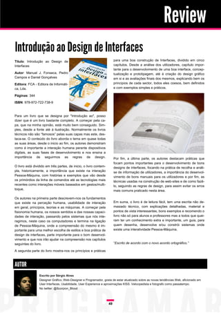Review
Introdução ao Design de Interfaces
Título: Introdução ao Design de                                         para uma boa construção de Interfaces, dividido em cinco
Interfaces                                                              capítulos. Desde a análise dos utilizadores, capítulo impor-
                                                                        tante para o desenvolvimento de uma boa interface, concep-
Autor: Manuel J. Fonseca, Pedro                                         tualização e prototipagem, até á criação do design gráfico
Campos e Daniel Gonçalves                                               em si e as avaliações finais dos mesmos, explicando bem os
Editora: FCA - Editora de Informáti-                                    princípios de cada sector, todos eles coesos, bem definidos
ca, Lda.                                                                e com exemplos simples e práticos.

Páginas: 344

ISBN: 978-972-722-738-9



Para um livro que se designa por "Introdução ao", posso
dizer que é um livro bastante completo. A começar pela ca-
pa, que na minha opinião, está muito bem conseguido. Sim-
ples, desde a fonte até á ilustração. Normalmente os livros
técnicos não são “famosos” pelas suas capas mas este, des-
taca-se. O conteúdo do livro aborda o tema em quase todas
as suas áreas, desde o inicio ao fim, os autores demonstram
como é importante a interação humana perante dispositivos
digitais, as suas fases de desenvolvimento e nos ensina a
importância de seguirmos as regras de design.                           Por fim, a última parte, os autores destacam práticas que
                                                                        focam pontos importantes para o desenvolvimento de bons
O livro está dividido em três partes, de inicio, o livro contem-        designs de interfaces, focando na prática de recolha e análi-
pla, historicamente, a importância que existe na interação              se de informação de utilizadores, a importância do desenvol-
Pessoa-Máquina, com histórias e exemplos que vão desde                  vimento de bons manuais para os utilizadores e por fim, as
os primórdios da linha de comandos até as tecnologias mais              técnicas usadas na construção de web-sites e de como fazê-
recentes como interações móveis baseados em gestos/multi-               lo, seguindo as regras de design, para assim evitar os erros
toque.                                                                  mais comuns praticado nesta área.

Os autores na primeira parte descrevem-nos os fundamentos
que existe na perceção humana, usabilidade de interação                 Em suma, o livro é de leitura fácil, tem uma escrita não de-
em geral, princípios, teorias e as máquinas. A começar pela             masiado técnico, com explicações detalhadas, material e
fisionomia humana, os nossos sentidos e das nossas capaci-              pontos de vista interessantes, bons exemplos e recomendo o
dades de interação, passando pelos sistemas que nós inte-               livro não só para alunos e professores mas a todos que quei-
ragimos, neste caso os computadores e termina na ligação                ram ter um conhecimento extra e importante, um guia, para
de Pessoa-Máquina, onde a compreensão do mesmo é im-                    quem desenha, desenvolve e/ou constrói sistemas onde
portante para uma melhor escolha de estilos e boa prática de            existe uma interatividade Pessoa-Máquina.
design de interfaces, parte importante para o bom desenvol-
vimento e que nos irão ajudar na compreensão nos capítulos
seguintes do livro.                                                     “Escrito de acordo com o novo acordo ortográfico.”

A segunda parte do livro mostra-nos os princípios e práticas



AUTOR
                 Escrito por Sérgio Alves
                 Designer Gráfico, Web-Designer e Programador, gosta de estar atualizado sobre as novas tendências Web, aficionado em
                 User Interfaces, Usabilidade, User Experience e aproximações KISS. Velocipedista e fotografo como passatempo.
                 No twitter: @Scorpion_Blood




                                                                   49
 