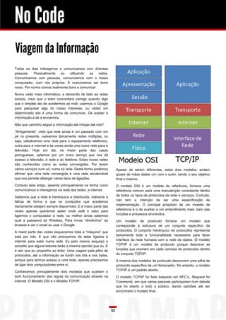 No Code
Viagem da Informação
Todos os dias interagimos e comunicamos com diversas
pessoas.     Pessoalmente   ou    utilizando as    redes.
Comunicamos com pessoas, comunicamos com o nosso
computador, com nós próprios. E costumamos ser bons
nisso. Por norma somos realmente bons a comunicar.

Numa visão mais informática, e deixando de lado as redes
sociais, creio que o leitor concordará comigo quando digo
que o simples ato de acedermos ao mail, usarmos o Google
para pesquisar algo do nosso interesse, ou visitar um
determinado site é uma forma de comunicar. De aceder à
informação e de a enviarmos.

Mas que caminho segue a informação até chegar até nós?

“Antigamente”, visto que este ainda é um passado com um
pé no presente, usávamos tipicamente redes múltiplas, ou
seja, utilizávamos uma rede para o equipamento telefónico,
outra para a internet e às vezes ainda uma outra rede para a
televisão. Hoje em dia, na maior parte das casas
portuguesas, optamos por um único serviço que nos dá
acesso à televisão, à rede e ao telefone. Estas novas redes
são conhecidas como as redes convergidas. Por terem
vários serviços num só, numa só rede. Desta forma podemos           Apesar de serem diferentes, estes dois modelos, andam
afirmar que uma rede convergida é uma rede escalonável              quase de mãos dadas um com o outro, sendo o seu objetivo
que nos permite albergar vários tipos de ligações.                  final o mesmo.
Contudo este artigo, assenta principalmente na forma como           O modelo OSI é um modelo de referência, fornece uma
comunicamos e interagimos na rede das redes, a internet.            referência comum para uma manutenção consistente dentro
Sabemos que a rede é hierárquica e distribuída, tolerante a         de todos os tipos de protocolos de rede e serviços. Contudo,
falhas de forma a que os conteúdos que acedemos                     não tem a intenção de ser uma especificação de
diariamente estejam sempre disponíveis. E a maior parte das         implementação. O principal propósito de um modelo de
vezes apenas queremos saber onde está o cabo para                   referência é o de auxiliar a um entendimento mais claro das
ligarmos o computador à rede, ou melhor ainda sabemos               funções e processos envolvidos.
qual a password do Wireless. Para irmos “direitinhos” ao            Um modelo de protocolo fornece um modelo que
browser e ver o email ou usar o Google.                             corresponde à estrutura de um conjunto específico de
A maior parte das vezes esquecemos toda a “máquina” que             protocolos. O conjunto hierárquico de protocolos representa
está por trás. E que não precisamos de estar ligados à              tipicamente toda a funcionalidade necessária para fazer
internet para estar numa rede. Eu pelo menos esqueço e              interface da rede humana com a rede de dados. O modelo
acredito que alguns leitores terão a mesma opinião que eu. E        TCP/IP é um modelo de protocolo porque descreve as
é isto que eu proponho ao leitor. Uma viagem pela pilha de          funções que ocorrem em cada camada de protocolos dentro
protocolos, até a informação se fundir nos bits e nos bytes,        do conjunto TCP/IP.
porque para termos acesso a uma rede, apenas precisamos             A maioria dos modelos de protocolo descrevem uma pilha de
de ligar dois computadores entre si.                                protocolo específica de um fornecedor. No entanto, o modelo
Conhecemos principalmente dois modelos que auxiliam o               TCP/IP é um padrão aberto.
bom funcionamento das regras da comunicação através na              O modelo TCP/IP foi feito baseado em RFC’s, Request for
internet. O Modelo OSI e o Modelo TCP/IP.                           Comments, em que várias pessoas participaram num debate
                                                                    que foi aberto a todo o público, dando opiniões até ser
                                                                    encontrado o modelo final.




                                                               52
 
