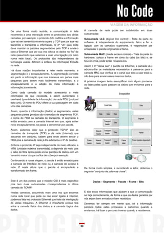 No Code
                                                                                           VIAGEM DA INFORMAÇÃO
De uma forma muito sucinta, a comunicação é feita                    A camada de      rede pode ser subdividida      em duas
recorrendo a uma interacção entre os protocolos das várias           subcamadas:
camadas, por exemplo: o protocolo http codifica a informação         Subcamada LLC (logical link control) - Trata da parte do
que vai ser transmitida e envia-a para o TCP que por sua vez         software, é independente do equipamento físico e faz a
transmite e transporta a informação. O IP “vê” para onde             ligação com as camadas superiores, é responsável por
deve mandar os pacotes segmentados pelo TCP e envia-o                encapsular o pacote originando a frame.
para a Ethernet que por sua vez coloca os dados no “fio” da
rede (assumindo que estamos a usar uma ligação por cabo              Subcamada MAC (media access control) – Trata da parte do
numa rede local). Os protocolos são independentes da                 hardware, coloca a frame em cima do cabo (os bits) e, se
tecnologia usada, definem a sintaxe da informação trocada            houver erros, pode tentar recupera-los.
na rede.                                                             Assim o IP “deixa cair” o pacote na Ethernet, a camada LLC
Há duas noções importantes a reter neste momento, a                  adiciona-lhe os metadados necessários e passa-os para a
segmentação e o encapsulamento. A segmentação consiste               camada MAC que verifica se o canal que está a usar está ou
em partir a informação que nos interessa em partes mais              não livre para enviar esses mesmos dados.
pequenas para serem mais facilmente transmitidas, e o                A próxima imagem tenta exemplificar com algum pormenor
encapsulamento é a adição de meta informação à                       as fases pelas quais passam os dados que enviamos para a
informação já existente.                                             rede.
Como cada camada do modelo acrescenta a meta
informação de que necessita, é assim aumentado o
overhead (quantidade de informação) de cada PDU (protocol
data unit). O nome do PDU difere à sua passagem em cada
uma das camadas.

Assim, quando a informação (dados) é segmentada, estas
pequenas partes geradas são chamadas de segmentos TCP,
o nome do PDU da camada de transporte. O segmento é
então enviado para a camada Internet em que, após sofrer
novo encapsulamento, se passa a denominar por pacote.

Assim, podemos dizer que o protocolo TCP/IP são as
camadas de transporte (TCP) e de rede (Internet) que
actuando em conjunto, sabem para onde devem enviar o
PDU pois a camada de rede já lhe adicionou o IP de destino.

Embora o protocolo IP seja independente do meio utilizado, a
MTU (unidade máxima transmitida) já depende do meio pois
o cabo de fibra óptica pode enviar pacotes de dados com um
tamanho maior do que os fios de cobre por exemplo.

Continuando a nossa viagem, o pacote é então enviado para
a camada de Interface de rede ou a camada de acesso à
rede. É nesta altura que o pacote é encapsulado e                    De forma muito simples, e recordando o leitor, obtemos o
transformado em frame.                                               seguinte “conjunto de palavras chave”:


Este é um dos pontos que o modelo OSI é mais especifico                     Dados – Segmento – Pacote – Frame – Bits
pois tem duas subcamadas correspondentes à última
camada do TCP/IP.

Nestas camadas, assumindo mais uma vez que estamos                   E são estas informações que ajudam a que a comunicação
numa rede local que pode ou não estar ligada à internet,             se faça correctamente, de forma a que os dados gerados por
podemos falar no protocolo Ethernet que trata da interligação        nós sejam bem enviados e bem recebidos.
de várias máquinas. A Ethernet é importante porque fica              Devemos ter sempre em mente que, se a informação
entre a camada física dos dados e a camada lógica dos                percorre todos estes processos e caminhos quando a
dados.                                                               enviamos, irá fazer o percurso inverso quando a recebemos.




                                                                53
 